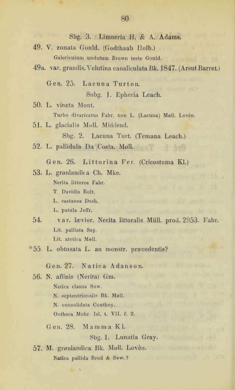 Sbg. 3. Limneria Ji. & A. Adams. 49. V. zonata Goiild. (Godthaab llolb.) Galericulum undatuin Browri teste Gould. 49a. var. graiidis. Velutina canalicnlata Bk. 1847. (Arsut Barret.) Gen. 25. Lacuna Turton. Siibg. 1. Epheria Leach. 50. L. v’mcta Mont. Turbo divaricatus Fabr. iion L. (Lacuiia) Møil. Loven. 51. L. glacialis Mwll. Middcnd. Sbg. 2. Lacnna Turt. (Ternana Leach.) 52. L. pallidula Da Costa. Moll. Gen. 26. Li ttor in a Per. (Cricostoma Kl.) 53. L. grønlandita Ch. Mke. Nerita littorea Fabr. T Davidis Bolt. L. castanea Desh. L. patula Jeffr. 54. var. lævior. Nerita littoralis Miill. prod. 2953. Fabr. Lit. palliata Say. Lit. arctica Møli. *55. L. obtusata L. an monstr. præcedentis? Gen. 27. Natica Adanson. 56. N. aftinis (Nerita) Gm. Natica clausa Sow. N. .septeiitrionalis Bk. Møil. N. coiisolidata Couthoy. Ootheca Mohr. Isl, t. VIL f. 2. G en. 28. M a ni ni a K 1. Sbg. J. Lunatia Gray. 57. M. gronlandica Bk. Moll. Loven. Natica pallida Brod & Sow. ?