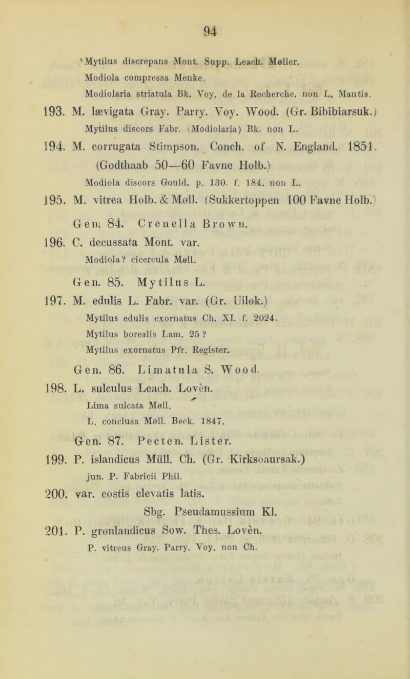 'Mytilus discrepans Mout. Supp. Leach. Møller. Modiola conipressa Menke. Modiolaria striatula Bk. Voy. de la liecherche. tion L, Mantis. 193. M. lævigata Cray. Pairy. Voy. AVood. (Gr. Bibibiarsuk.; Mytilus discors Fabr. (Modiolaria) Bk. non L. 194. M. corrugata Stiinjison. Conch. ol’ N. England. 1851. (Godthaab 50—60 Favne Holb.) Modiola discors Gould, p. 130. f. 184, non L. 195. M. vitrea Holb. & Møil. (Sukkertoppen 100 Favne Holb. G e lu 84. C r e n e 11 a B r o w n. 196. C. decussata Mont. var. Modiola? cicercula Møli. G e n. 85. Mytilus L. 197. M. edulis L. Fabr. var. (Gr. IJilok.) Mytilus edulis exornatus Cli. XI. f. 2024. Mytilus borealis I.am. 25 ? Mytilus exornatus Pfr. Register, Gen. 86. Limatnla S. Wood, 198. L. sulculus Leach. Loven. Lima sulcata Møil. L. conclusa Møli. Beok. 1847. Gen. 87. Pecten. Lister. 199. P. islandicus Miill. Ch. (Gr. Kirksoaiirsak.) jun. P. Fabricii Phil. 200. var. costis elevatis latis. Sbg. Pseudamussiuni Kl. 201. P. grønlandicus Sow. Thes. Loven. P. vitreus Gray. Parry. Voy. non Ch.