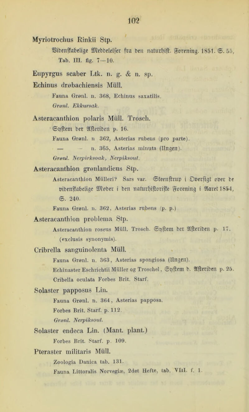 j02 Myriotrochus Rinkii Stp. 93ibenffabelige 2JJebbeIe(fer fra ben naturlnff. forening. 1851.0.55, Tab. III. flg. 7—10. Eupyrgus scaber Ltk. n. g. & n. sp. Echinus drøbachiensis Miill. Fauna Grønl. n. 368, Echinus saxatilis. Qronl. Ekkursak. Asteracanthion polaris Miill. Trosch. ©bffem bcr 5l|leriben p. 16. Fauna Grønl. n 362, Asterias rubens (pro parte). — - n. 365, Asterias minuta (Ungen). Grenl. Nerpirksoak, Nerpiksout. Asteracanthion gronlandicus Stp. Asteracanthion Mulleri? Sars var. Øteenflriip i Oberfigt cber be »ibenffabelige SOfcber i ben naturbiftoriffe forening i 9faretl854, ©. 240. Fauna Grønl. n. 362, Asterias rubens fp. p.) Asteracanthion probleina Stp. Asteracanthion roseus Mull. Trosch. øpftem bet 'Iljteriben p. 17. (exclusis synonymis). Cribrella saiiguinolenta Miill. Fauna Grønl. n. 363, Asterias spongiosa (Ungen). Echinaster Eschrichtii Muller og Troschel, ©pfleni b. 91jteriben p. 25. Cribella oculata Forbes Brit. Starf. Solaster papposus Lin. Fauna Grønl. n. 364, Asterias papposa. Forbes Brit. Starf. p. 112. Grønl. Nerpiksout. Solaster endeca Lin. (Mant. plant.) Forbes Brit. .''tarf. p, 109. Pteraster militaris Miill. Zoologia Danica tab. 131. Fauna Littoralis Norvegiæ, 2det Hefte, tab. VIil. f. 1.