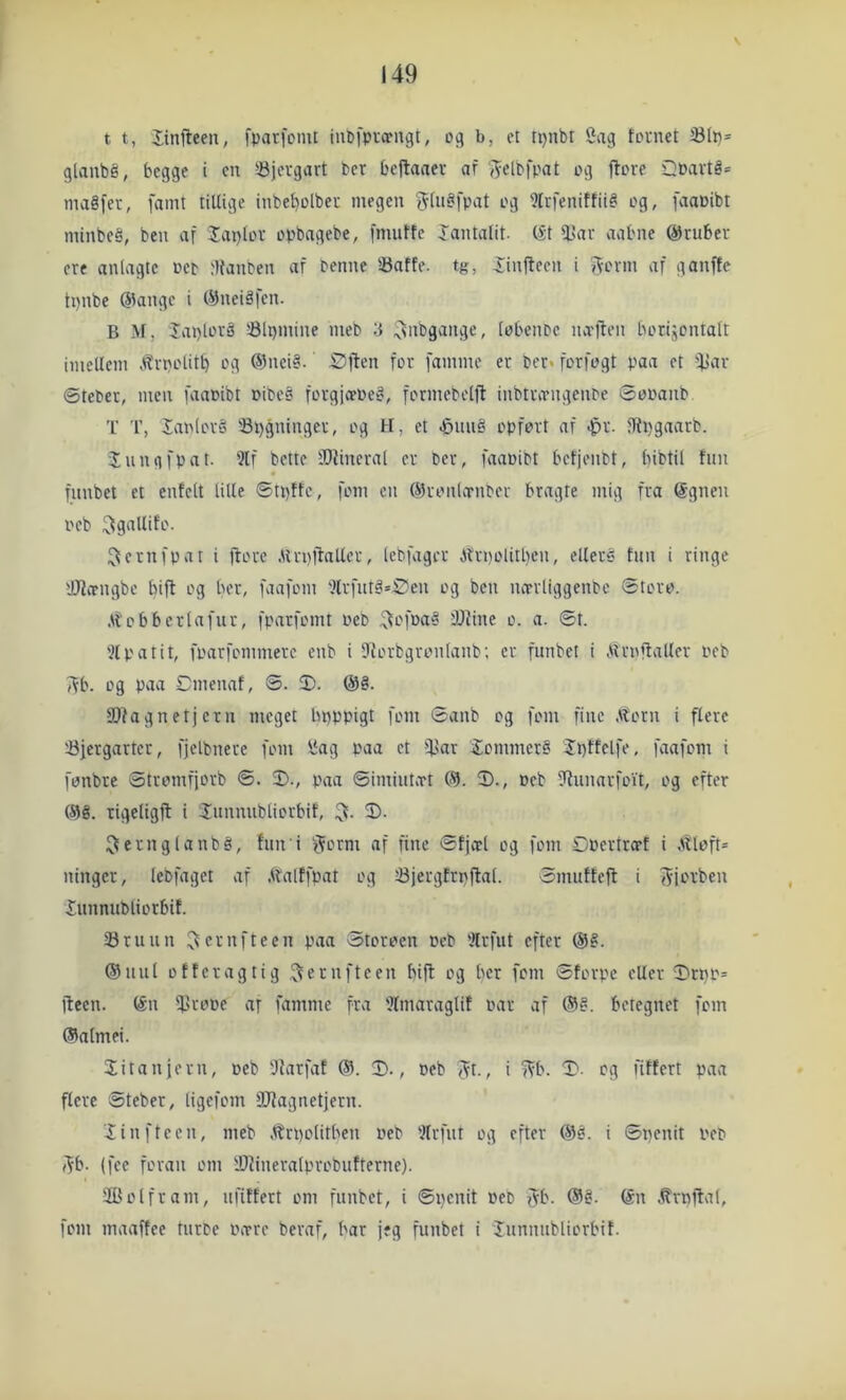 V t t, Itnfteeu, fparfcmt iiiCi'ptcpngt, oi; b, et tpubt Sag tornet Sli}= glanbé, begge i en bjergart bcr beftaaev af '^elbfpat og jtore Dbavté* magfer, famt tillige inbe^olber megen (flngfpat og Wrfenitfiig og, faaPibt minbeg, ben af Japlor opbagebe, fmutfe lantalit. (S1 l!ar aabne gruber cre anlagte oep ;){anten af Penne iBafte. tg, ^inftecn i ffovm af ganfte tpnbe @angc i C^neig|en. B M, laplovg '-Blpmine nieb 3 ^nbgange, lobenPc na-ften borijontalt imellem ,'^rpotit^ og (Sneig. Sjlen for famme er Per« forfogt paa et fl>ar ©tePer, men faaPibt oibeg forgjivpeg, formebelft inbtrivngenPe ©ooanb T T, lanlorg 'Spgninger, og H, et J3iuig opfort af .^r. JRpgaarP. lun g fpat. 2tf Pette iOfineral er Per, faaPibt bcfjenPt, bibtil fun funbet et entclt lille ©tpffc, fom cn ©ronlornPer bragte mig fra @gnen oeb ^gallifo. ^ernfpat i ftorc .llrpllatler, lebfager ibrnolitbcn, ellere fnn i ringe lølcrngbe bift og ber, faafom '’lrfutg»Øen og ben lutrliggenpc ©toro. .Itobberlafur, fparfomt Peb 4)fine o. a. ©t. ?lpatit, fparfommerc enb i Storbgronlanb; er funbet i Airnftaller Peb 5^b. og paa Cmenaf, ©. ®. @g. SDfagnetjern meget bpppigt fom ©anb og fom fine .ttorn i flere iJjergarter, fjelbnere fom Sag paa et iJJar iommerg Jpttclfe, faafom i fonbre ©tromfjorb ©. 2)., paa ©imiutxt C9. 2)., Peb fRunarfoYt, og efter røg. rigeligfl i Junnubliorbit, 3). ^ernglanbg, fun i f^orm af fine ©fjcel og fom Opertro-f i Atloft* ninger, lebfaget af Afalffpat og Sjergfrpffal. ©mufteft i ff-jorben Xunnubliorbif. 25ruun er nf teen paa Storoen Peb 'ilrfut efter @g. rønul offer ag tig .^ernfteen bift og ber fom ©forpe eller 2»cnp= fteen. røn iprope ar famme fra 'Jlmaraglif par af røg. betegnet fom røalmei. 2itanjern, peb Dlarfaf @. 2)., peb Jt., i ?Vb. 2‘. og fiffcrt paa flere ©teber, ligcfom fOfagnetjern. 2in fteen, meb .^rpolitben peP 'Jlrfut og efter røg. i ©nenit pep i^b. (fee foran om lOiineratprobufterne). 2Bolfram, ufiffert om funbet, i ©penit pep fVb. røg. røn .trnffal, fom maaffee turPe Pitre beraf, bar jeg funbet i lunnubliorbif.