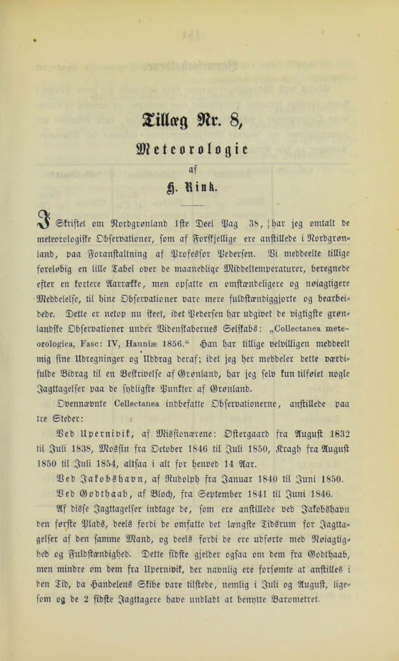 9lr* 8, 9}Utcorolo(jic af |j. Hin fe. ^ ©triftei om Ø^orbgrontanb Ifte 3)eel 38, [l)ar jeg omtalt be mcteorologiffe Øbferbationer, fom af f^orftjcUige eve anftiUebe i 9^orbgrøn= lanb, paa f^otanflaltning af 5Ptofeåfor 5J3ebevfen. 33i mebbeelte tillige foreløbig en lille Sabel ober be maaneblige 3}fibbeltemperatuter, beregnebe efter en tortere 5larrcefte, men opfatte en omfta-nbcligere og nøiagtigere Webbelelfe, til bine Øbferoationet Pare mere fulbftoenbiggjorte og bearbei= bebe. 2)ette er netop nu ffeet, ibet ^4>oberfen bar ubgiPet be Pigtigjte grøn= lanbfte Obferoationer unber SSibenftaberneå ©elffabå; „CoUeetanea mete- orologiea, Fase: IV, Hauniæ 1856. >^an bar tillige PelPilligen mebbeelt mig fine Ubregninger og Ubbrag beraf; ibet jeg b^t mebbeler bette Pcrrbi* fulbe Sibrag til en SeffriPelfe af ©ronlanb, bar jeg felP tun tilfeiet nogle ;^agttagclfer paa be fpbligfte IfJunfter af ©rønlanb. Øpennæpnte Cellectanea inbbefatte DbferPationerne, anjlillebe paa tre ©teber: ; Seb UperniPit, af 9Jfi§fiomerene; Øflergaarb fra 3Iuguft 1632 til ^uli 1838, SØJoSfin fra Detober 1846 til ^uli 1850, Itragb fra 5lugufi 1850 til :Juli 1854, altfaa i alt for benpeb 14 9lar. Seb i^afobåbaPn, af IRubolpb fra januar 1840 til ^uni 1850. S eb ©obtbaab, af Slocb, fra September 1841 til 3uni 1846. 9lf bigfe ^agttagelfer inbtage be, fom ere anjliUebe Peb 5afob§baPn ben førfte $lnb8, beelå forbi be omfatte bet lo-ngfte Sibgrum for $?agtta= gelfer af ben famme 2Uanb, og beel§ forbi be ere ubførte meb Dtøiagtig« beb og f^ulbftffnbigbeb. Dette fibfle gjelber ogfaa om bem fra ©obtbaab, men minbre om bem fra UperniPit, ber naPnlig ere forfømte at anjliUe^ i ben Sib, ba ^anbelené ©tibe Pare tilflebe, nemlig i og 9tuguft, lige*