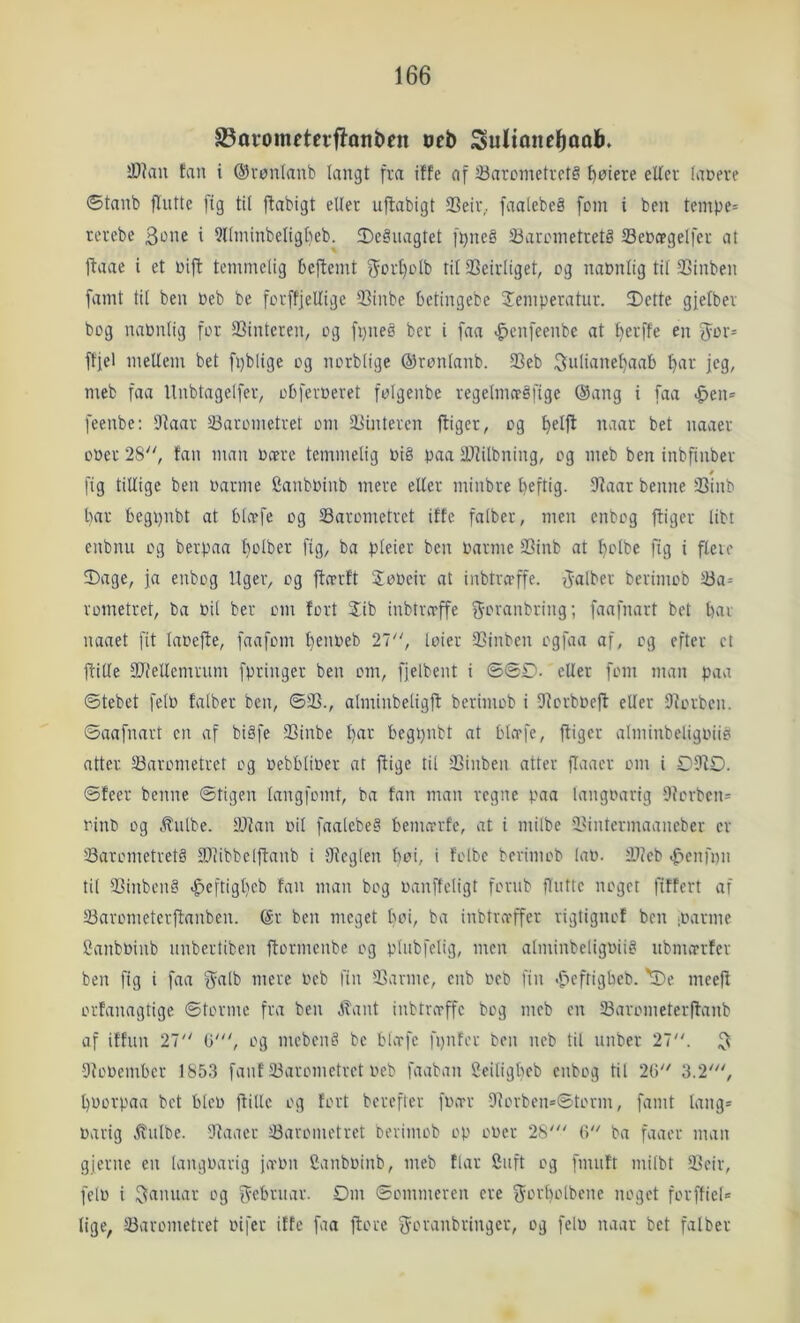 23oromfteiflont)fn oeb Sultonel^ooli. Æ)iau fan i ©vonlanb langt fra iffe af ^Barometrets gotere etter (aoere ©tanb flntte fig tit ftabigt eller u|babigt 93eir. faalebeS fom i ben tempe= rerebe 3i^>ie i 3llminbeligt)eb. fDeSnagtet fi}ne§ 23arometret§ Seocpgelfer at jlaae i et Oift temmelig beftemt f^ort)olb til Seirliget, og nabntig tit SSinben famt til ben »eb be forffjellige 93inbe betingebe STemperatur. Dette gjetber bog naPntig for Sinteren, og fpneS ber i faa -^enfeenbe at t}erffe en Jor= fffel mellem bet fpblige og norblige ©ronlanb. Seb 3iilinnel)aab biH‘ jeg, meb faa Unbtagelfer, obferoeret folgenbe regelnueSfige @ang i faa <^en= feenbe: Dtaar Sarometret om Sinteren jliger, og bet naaer ooer 28, fan man »cerc temmelig »i§ paa Slilbning, og meb ben inbfinber / fig tillige ben »arme Canb»inb mere eller minbre beftig. Saar benne Sinb bar begpnbt at blo?fe og Sarometret iffe falber, men enbog fliger libt enbnu og berpaa l}olber fig, bo pteier ben »arme Sinb at I)olbe fig i flere Dage, ja enbog Uger, og ftcerft 2o»eir at inbtra’ffe. ff-alber berimob Sa= rometret, ba »il ber om fort $ib inbtrn'ffe 3‘rn‘anbring; faafnart bet bar naaet fit la»efle, faafom be»beb 27, loier Sinben ogfaa af, og efter et ftitle Siellemrum fpringer ben om, fjelbent i ©ØD- eller fom man paa ©tebet fel» falber ben, ©S., alminbetigjl berimob i Sorb»eft eller Sorben. ©aafnart en af biSfe Sinbe b^ii^ begt)nbt at bto-fe, ftiger alminbeligoiis atter Sarometret og »ebbli»er at ftige til Sinben atter fiaaer om i DSO. ©feer benne ©tigen langfomt, ba fan man regne paa langoarig Scrben= »inb og .ffnlbe. Stan »il faalebeS bemerrfe, at i milbe Sintermaaneber er SarometretS Siibbelftanb i Seglen boi, i folbe berimob la». Sleb ^teiifmi til SinbenS .^eftigbeb fan man bog »anffeligt fornb flntte noget fiffert af Sarometerftanben. (Sr ben meget b>-'>i, ba inbtro'ffer rigtignof ben '»arme 2anb»inb nnbertiben flormenbe og plnbfelig, men alminbeligoiiS nbmarfer ben fig i faa f^alb mere »eb fin Sanne, enb »eb fin .f»eftigbeb. 'De meefl orfanagtige ©tormc fra ben jbant inbtrirffc bog meb en Sarometerftanb af iffnn 27 O', og mebenS be bUrfe fi)nfor ben neb til nnber 27. 3 So»ember 1853 fanf Sarometret »eb faaban 2eiligbeb enbog til 26 3.2', b»orpaa bet blc» ftillc og fort berefter f»tvr 9lorben*©torm, famt lang* »arig .ffnlbe. Saacr Sarometret berimob op o»er 28' 6 ba faaer man gjerne en langoarig ja'On Canboinb, meb flår finft og fmnft mitbt Seir, fel» i »g ifcbrnar. Om ©omnieren cre f5orl)olbene noget forftiel* lige, Sarometret »ifer iffe faa ftore ^oranbringer, og fel» naar bet falber