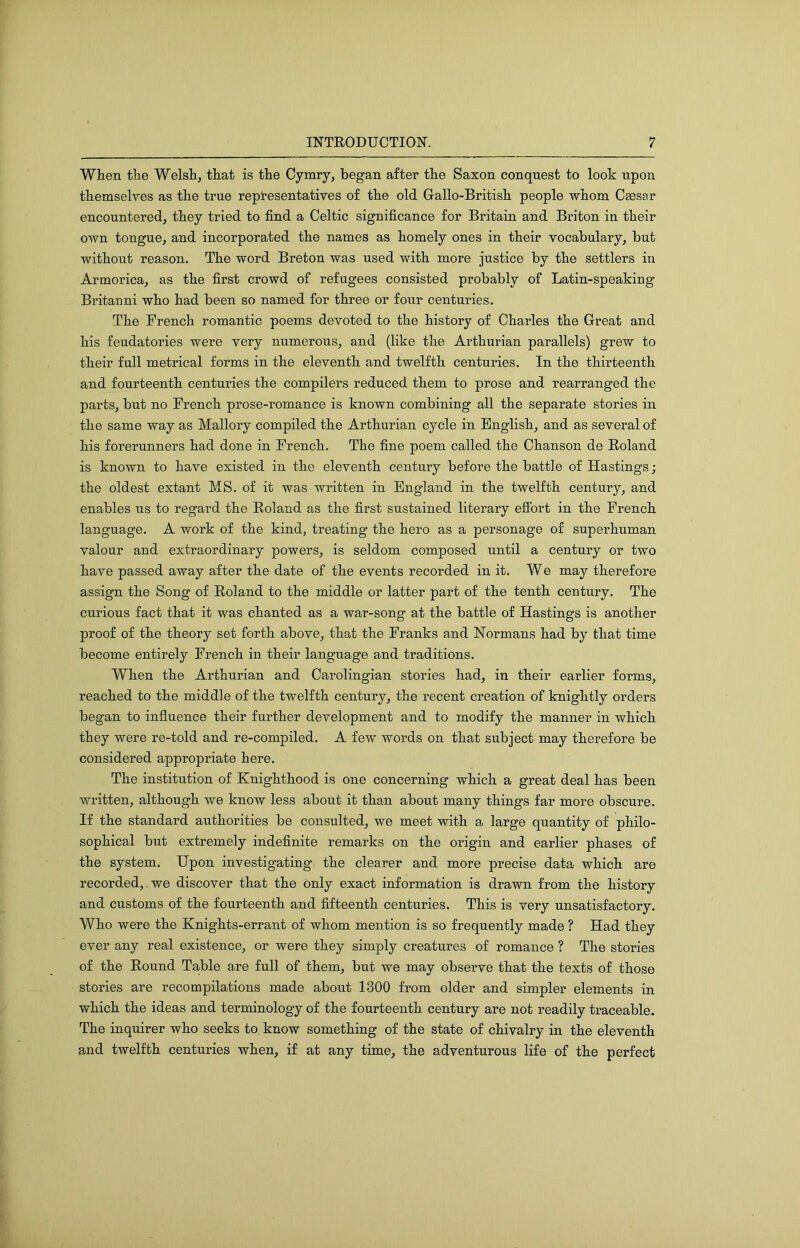 When the Welsh, that is the Cymry, began after the Saxon conquest to look upon themselves as the true representatives of the old G-allo-British people whom Csesar encountered, they tried to find a Celtic significance for Britain and Briton in their own tongue, and incorporated the names as homely ones in their vocabulary, but without reason. The word Breton was used with more justice by the settlers in Armorica, as the first crowd of refugees consisted probably of Latin-speaking Britanni who had been so named for three or four centuries. The French romantic poems devoted to the history of Charles the Great and his feudatories were very numerous, and (like the Arthurian parallels) grew to their full metrical forms in the eleventh and twelfth centuries. In the thirteenth and fourteenth centuries the compilers reduced them to prose and rearranged the parts, but no French prose-romance is known combining all the separate stories in the same way as Mallory compiled the Arthurian cycle in English, and as several of his forerunners had done in French. The fine poem called the Chanson de Roland is known to have existed in the eleventh century before the battle of Hastings; the oldest extant MS. of it was written in England in the twelfth century, and enables us to regard the Roland as the first sustained literary efibrt in the French language. A work of the kind, treating the hero as a personage of superhuman valour and extraordinary powers, is seldom composed until a century or two have passed away after the date of the events recorded in it. We may therefore assign the Song of Roland to the middle or latter part of the tenth century. The curious fact that it was chanted as a war-song at the battle of Hastings is another proof of the theory set forth above, that the Franks and Normans had by that time become entirely French in their language and traditions. When the Arthurian and Carolingian stories had, in their earlier forms, reached to the middle of the twelfth century, the recent creation of knightly orders began to influence their further development and to modify the manner in which they were re-told and re-compiled. A few words on that subject may therefore be considered appropriate here. The institution of Knighthood is one concerning which a great deal has been written, although we know less about it than about many things far more obscure. If the standard authorities be consulted, we meet with a large quantity of philo- sophical but extremely indefinite remarks on the origin and earlier phases of the system. Upon investigating the clearer and more precise data which are recorded,.we discover that the only exact information is drawn from the history and customs of the fourteenth and fifteenth centuries. This is very unsatisfactory. Who were the Knights-errant of whom mention is so frequently made ? Had they ever any real existence, or were they simply creatures of romance ? The stories of the Round Table are full of them, but we may observe that the texts of those stories are recompilations made about 1300 from older and simpler elements in which the ideas and terminology of the fourteenth century are not readily traceable. The inquirer who seeks to know something of the state of chivalry in the eleventh and twelfth centuries when, if at any time, the adventurous life of the perfect