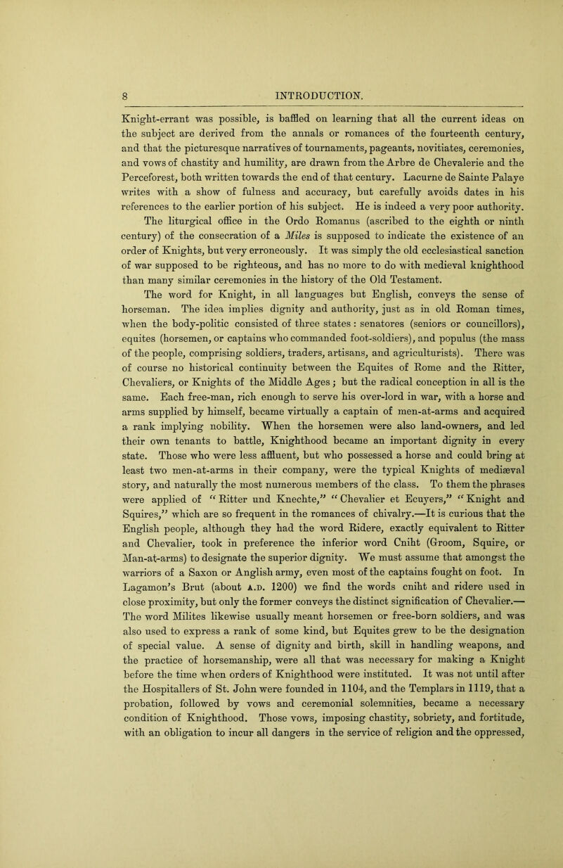 Knight-errant was possiblsj is baffled on learning that all the current ideas on the subject are derived from the annals or romances of the fourteenth century, and that the picturesque narratives of tournaments, pageants, novitiates, ceremonies, and vows of chastity and humility, are drawn from the Arbre de Chevalerie and the Perceforest, both written towards the end of that century. Lacurne de Sainte Palaye writes with a show of fulness and accuracy, but carefully avoids dates in his references to the earlier portion of his subject. He is indeed a very poor authority. The liturgical office in the Ordo Romanus (ascribed to the eighth or ninth century) of the consecration of a Miles is supposed to indicate the existence of an order of Knights, but very erroneously. It was simply the old ecclesiastical sanction of war supposed to be righteous, and has no more to do with medieval knighthood than many similar ceremonies in the history of the Old Testament. The word for Knight, in all languages but English, conveys the sense of horseman. The idea implies dignity and authority, just as in old Roman times, when the body-politic consisted of three states: senatores (seniors or councillors), equites (horsemen, or captains who commanded foot-soldiers), and pop ulus (the mass of the people, comprising soldiers, traders, artisans, and agriculturists). There was of course no historical continuity between the Equites of Rome and the Ritter, Chevaliers, or Knights of the Middle Ages; but the radical conception in all is the same. Each free-man, rich enough to serve his over-lord in war, with a horse and arms supplied by himself, became virtually a captain of men-at-arms and acquired a rank implying nobility. When the horsemen were also land-owners, and led their own tenants to battle. Knighthood became an important dignity in every state. Those who were less affluent, but who possessed a horse and could bring at least two men-at-arms in their company, were the typical Knights of mediaeval story, and naturally the most numerous members of the class. To them the phrases were applied of “ Ritter und Knechte,” “ Chevalier et Ecuyers,’’ “ Knight and Squires,’^ which are so frequent in the romances of chivalry.—It is curious that the English people, although they had the word Ridere, exactly equivalent to Ritter and Chevaliei*, took in preference the inferior word Cniht (Croom, Squire, or Man-at-arms) to designate the superior dignity. We must assume that amongst the warriors of a Saxon or Anglish army, even most of the captains fought on foot. In Lagamon’s Brut (about A.n. 1200) we find the words cniht and ridere used in close proximity, but only the former conveys the distinct signification of Chevalier.— The word Milites likewise usually meant horsemen or free-born soldiers, and was also used to express a rank of some kind, but Equites grew to be the designation of special value. A sense of dignity and birth, skill in handling weapons, and the practice of horsemanship, were all that was necessary for making a Knight before the time when orders of Knighthood were instituted. It was not until after the Hospitallers of St. John were founded in 1104, and the Templars in 1119, that a probation, followed by vows and ceremonial solemnities, became a necessary condition of Knighthood. Those vows, imposing chastity, sobriety, and fortitude, with an obligation to incur all dangers in the service of religion and the oppressed,