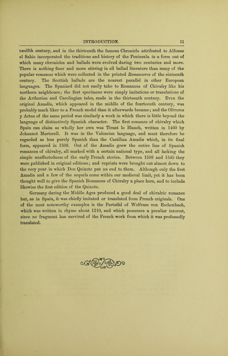 twelftli century, and in tlie thirteentli tlie famous Chronicle attributed to Alfonso el Sabio incorporated the traditions and history of the Peninsula in a form out of which many chronicles and ballads were evolved during two centuries and more. There is nothing finer and more stirring in all ballad literature than many of the popular romances which were collected in the printed Bomanceros of the sixteenth century. The Scottish ballads are the nearest parallel in other European languages. The Spaniard did not easily take to Romances of Chivalry like his northern neighbours; the first specimens were simply imitations or translations of the Arthurian and Carolingian tales, made in the thirteenth century. Even the original Amadis, which appeared in the middle of the fourteenth century, was probably much liker to a French model than it afterwards became; and the Oliveros y Artus of the same period was similarly a work in which there is little beyond the language of distinctively Spanish character. The first romance of chivalry which Spain can claim as wholly her own was Tirant lo Blanch, written in 1460 by Johannot Martorell. It was in the Valencian language, and must therefore be regarded as less purely Spanish than the Castilian Amadis which, in its final form, appeared in 1508. Out of the Amadis grew the entire line of Spanish romances of chivalry, all marked with a certain national type, and all lacking the simple unaffectedness of the early French stories. Between 1508 and 1545 they were published in original editions; and reprints were brought out almost down to the very year. in which Don Quixote put an end to them. Although only the first Amadis and a few of the sequels come within our medieval limit, yet it has been thought well to give the Spanish Romances of Chivalry a place here, and to include likewise the first edition of the Quixote. Germany during the Middle Ages produced a good deal of chivalric romance but, as in Spain, it was chiefiy imitated or translated from French originals. One of the most noteworthy examples is the Partzifal of Wolfram von Eschenbach, which was written in rhyme about 1210, and which possesses a peculiar interest, since no fragment has survived of the French work from which it was professedly translated.