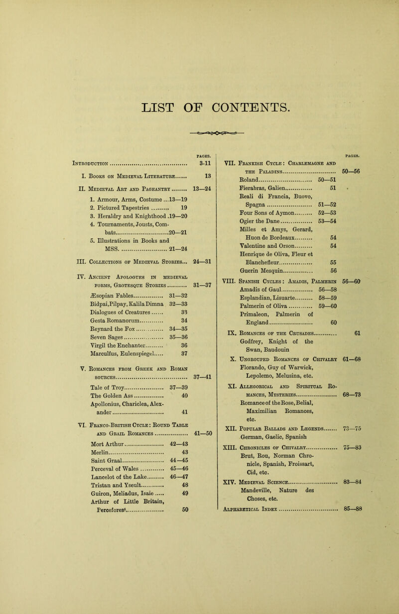 LIST OF CONTENTS -^=HSOtrt^ PAGES. I Introduction 3-11 I. Books on Medieval Literature 13 II. Medieval Art and Pageantry 13—24 1. Armour, Arms, Costume ...13—19 2. Pictured Tapestries 19 3. Heraldry and Knighthood .19—20 4. Tournaments, Jousts, Com- bats 20—21 5. Illustrations in Books and MSS 21—24 III. Collections op Medieval Stories... 24—31 IV. Ancient Apologues in medieval FORMS, Grotesque Stories 31—37 iEsopian Fables 31—32 Bidpai,Pilpay, Kalila Dimna 32—33 Dialogues of Creatures 33 Gesta Eomanorum 34 Eeynard the Fox 34—35 Seven Sages 35—36 Virgil the Enchanter 36 Mareulfus, Eulenspiegel 37 V. Eomances from Greek and Eoman SOURCES 37—41 Tale of Troy 37—39 The Golden Ass 40 Apollonius, Chariclea, Alex- ander 41 VI. Franco-British Cycle : Bound Table and Grail Eomances 41—50 Mort Arthur 42—43 Merlin 43 Saint Graal 44—45 Perceval of Wales 45—46 Lancelot of the Lake 46-—47 Tristan and Yseult 48 Guiron, Meliadus, Isaie 49 Arthur of Little Britain, Perceforest 50 PAOi3. VII. Frankish Cycle: Charlemagne and the Paladins 50—56 Eoland 50—51 Fierabras, Galien 51 Eeali di Francia, Buovo, Spagna 51—52 Four Sons of Aymon 52—53 Ogier the Dane 53—54 Milles et Amys, Gerard, Huon de Bordeaux 54 Valentine and Orson 54 Henrique de Oliva, Fleur et Blanchefleur 55 Guerin Mesquin 56 VIII. Spanish Cycles : Amadis, Palmerin 56—60 Amadis of Gaul 56—58 Esplandian, Lisuarte 58—59 Palmerin of Oliva 59—60 Primaleon, Palmerin of England 60 IX. Eomances op the Crusades 61 Godfrey, Knight of the Swan, Baudouin X. Ungrouped Eomances of Chivalry 61—68 Florando, Guy of Warwick, Lepolemo, Melusina, etc. XI. Allegorical and Spiritual Eo- mances, Mysteries 68—73 Eomanceof the Eose, Belial, Maximilian Eomances, etc. XII. Popular Ballads and Legends 73—75 German, Gaelic, Spanish XIII. Chronicles op Chivalry 75—83 Brut, Eou, Norman Chro- nicle, Spanish, Froissart, Cid, etc. XIV. Medieval Science 83—84 Mandeville, Nature des Choses, etc. Alphabetical Index 85—88