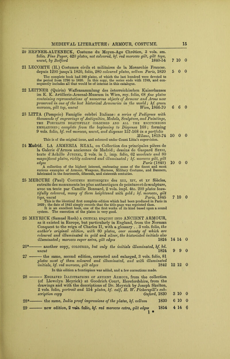 20 HEFNER-ALTBNEOK, Costume du Moyen-Age Chretien, 3 vols. sm. folio, Fine Paper, 420 plates, not coloured, hf. red morocco gilt, gilt tops, uncut, hy Bedford 1840-54 21 LECOMTE (H.) Costumes civils et militaires de la Monarchie Francse. depuis 1200 jusqu’a 1820, folio, 280 coloured plates, vellum Paris, 1820 The complete book had 380 plates, of which the last hundred were devoted to the period from 1790 to 1820. In this copy, the series ends with 1789, and con- sequently includes all that would be of interest in this catalogue. 22 LEITNER (Quirin) Walfensammlung des osterreichischen Kaiserhauses im K. K. Artillerie-Arsenal-Museum in Wien, roy. folio, 68 fine plates containing representations of numerous objects of Armour and Arms now preserved in one of the best historical Armouries in the world ; hf. green morocco, gilt top, unciit Wien, 1866-70 23 LITTA (Pompeio) Famiglie celebri Italiaue: a series of Pedigrees with thousands of engravings of Antiguities, Medals, Sculpture, and Paintings, THE Portraits beaetipully coloured and all the escutcheons EMBLAZONED; complete from the beginning to Dispensa 168 ; forming 9 vols. folio, hf. red morocco, uncut, and dispense 157-168 in a portfolio Milano, 1819-74 This is of the original issue, and coloured under Count Litta’s supervision. 24 Madrid. LA ARMERIA REAL, ou Collection des principales pieces de la Galerie d’Armes anciennes de Madrid; dessins de Gaspard Sensi, texte d’Achille Jubinal, 2 vols. in 1, imp. folio, 62 woodcuts and 80 magnificent plates, richly coloured and illuminated; hf. morocco gilt, gilt edges Paris (1840) A collection of the highest interest, embracing some of the finest and most curious examples of Armour, Weapons, Harness, Military Costume, and Banners, fabricated in the fourteenth, fifteenth, and sixteenth centuries. 25 MERCURI (Paul) Costumes historiques des xiii, xiv, et xv Siecles, extraits des monuments les plus authentiques de peintureetde sculpture, avec un texte par Camille Bonnard, 2 vols. impl. 4to. 200 plates beau- tifully coloured, many of them heightened with gold; hf. morocco, gilt tops, uncut Paris, 1845 This is the identical first complete edition which had been produced in Paris in 1829; the date of 1845 simply records that the title-page was reprinted then. It is an excellent book, one of the first works of its kind based upon a sound system. The execution of the plates is very good. 26 MEYRICK (Samuel Rush) A critical enquiry into ANCIENT ARMOUR, as it existed in Europe, but particularly in England, from the Norman Conquest to the reign of Charles II, with a glossary . . 3 vols. folio, the author’s original edition, with 80 plates, over seventy of which are coloured and illuminated in gold and silver, the historiated initials also illuminated ; morocco super extra, gilt edges 1824 26* another copy, coloured, but only the initials illuminated, hf, bd. uncut 1824 27 the same, second edition, corrected and enlarged, 3 vols. folio, 81 plates most of them coloured and illuminated, and with illuminated initials, hf. red morocco, gilt edges 1842 In this edition a frontispiece was added, and a few corrections made. 28 Engraved Illustrations op antient Armour, from the collection (of Llewelyn Meyrick) at Goodrich Court, Herefordshire, from the drawings and with the descriptions of Dr. Meyrick by Joseph Skelton, 2 vols. folio, portrait and 154 plates, hf. calf, M. W. PichersgilVs sub- scription copy Oxford, 1830 the same, India proof impressions of the plates, hf. vellum 1830 new edition, 2 vols. foUo, hf. red morocco extra, gilt edges 1854 1 # 7 10 0 5 0 0 6 6 0 50 0 0 10 0 0 7 10 0 14 14 0 9 9 0 12 12 0 3 10 0 6 10 0 4 14 § 28*- 29 ■