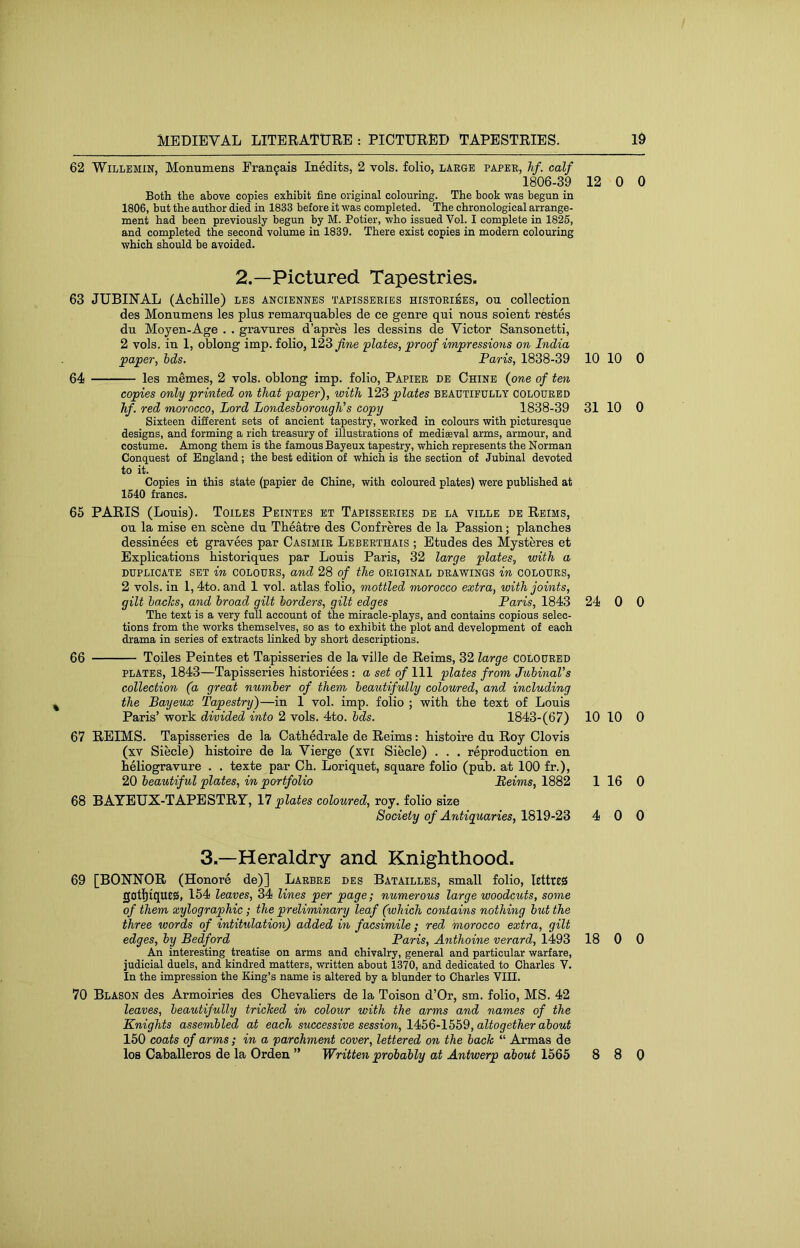 62 WlLLEMiN, Monumens Pranfais Inedits, 2 vols. folio, large paper, Jif. calf 1806-39 12 0 0 Both the above copies exhibit fine original colouring. The book was begun in 1806, but the author died in 1833 before it was completed. The chronological arrange- ment had been previously begun by M. Potier, who issued Vol. I complete in 1825, and completed the second volume in 1839. There exist copies in modern colouring which should be avoided. 2.—Pictured Tapestries. 63 JUBINAL (Achille) les anciennes tapisseries historibes, ou collection des Monumens les plus remarquables de ce genre qui nous soient restes du Moyen-Age . . gravures d’apres les dessins de Victor Sansonetti, 2 vols. in 1, oblong imp. folio, 123 'plates, proof impressions on India paper, hds. Paris, 1838-39 10 10 0 64 les memes, 2 vols. oblong imp. folio, Papier de Chine {one of ten copies onl]/ printed on that paper), with 123 plates beautifully coloured hf. red morocco. Lord Londesborough’s copy 1838-39 31 10 0 Sixteen different sets of ancient tapestry, worked in colours with picturesque designs, and forming a rich treasury of illustrations of mediaeval arms, armour, and costume. Among them is the famous Bayeux tapestry, which represents the Norman Conquest of England; the best edition of which is the section of Jubinal devoted to it. Copies in this state (papier de Chine, with coloured plates) were published at 1540 francs. 65 PARIS (Louis). Toiles Peintes et Tapisseries de la ville de Reims, ou la mise en scene dn Theatre des Confreres de la Passion; planches dessinees et gravees par Casimir Leberthais ; Etudes des Mysteres et Explications historiques par Louis Paris, 32 large plates, with a duplicate set in colours, and 28 of the original drawings in colours, 2 vols. in 1,4to. and 1 vol. atlas folio, mottled morocco extra, with joints, gilt backs, and broad gilt borders, gilt edges Paris, 1843 24 0 0 The text is a very full account of the miracle-plays, and contains copious selec- tions from the works themselves, so as to exhibit the plot and development of each drama in series of extracts linked by short descriptions. 66 Toiles Peintes et Tapisseries de la ville de Reims, 32 large coloured PLATES, 1843—Tapisseries historiees : a set of 111 plates from Jubinal’s collection (a great number of them beautifully colo'wred, and including the Bayeux Tapestry)—in 1 vol. imp. folio ; with the text of Louis Paris’ work divided into 2 vols. 4to. bds. 1843-(67) 10 10 0 67 REIMS. Tapisseries de la Cathedrale de Reims: histoire du Roy Clovis (xv Siecle) histoire de la Vierge (xvi Siecle) . . . reproduction en heliogravure . . texte par Ch. Loriquet, square folio (pub. at 100 fr.), 20 beautiful plates, in portfolio Reims, 1882 1 16 0 68 BAYEUX-TAPESTRY, 17 plates coloured, roy. folio size Society of Antiguaries, 1819-23 4 0 0 3.—Heraldry and Knighthood. 69 [BONUOR (Honore de)] Larbre des Batailles, small folio, lettres gatl)iqut0, 154 leaves, 34 lines per page; numerous large woodcuts, some of them xylographic; the preliminary leaf (which contains nothing hut the three words of intitulation) added in facsimile ; red morocco extra, gilt edges, by Bedford Paris, Anthoine verard, 1493 18 0 0 An interesting treatise on arms and chivalry, general and particular warfare, judicial duels, and kindred matters, written about 1370, and dedicated to Charles V. In the impression the King’s name is altered by a blunder to Charles VIII. 70 Blason des Armoiries des Chevaliers de la Toison d’Or, sm. folio, MS. 42 leaves, beautifully tricked in colour with the arms and names of the Knights assembled at each successive session, 14I>Q-lbh^, altogether about 150 coats of arms ; in a parchment cover, lettered on the back “ Armas de los Caballeros de la Orden ” Written probably at Antwerp about 1565 8 8 0