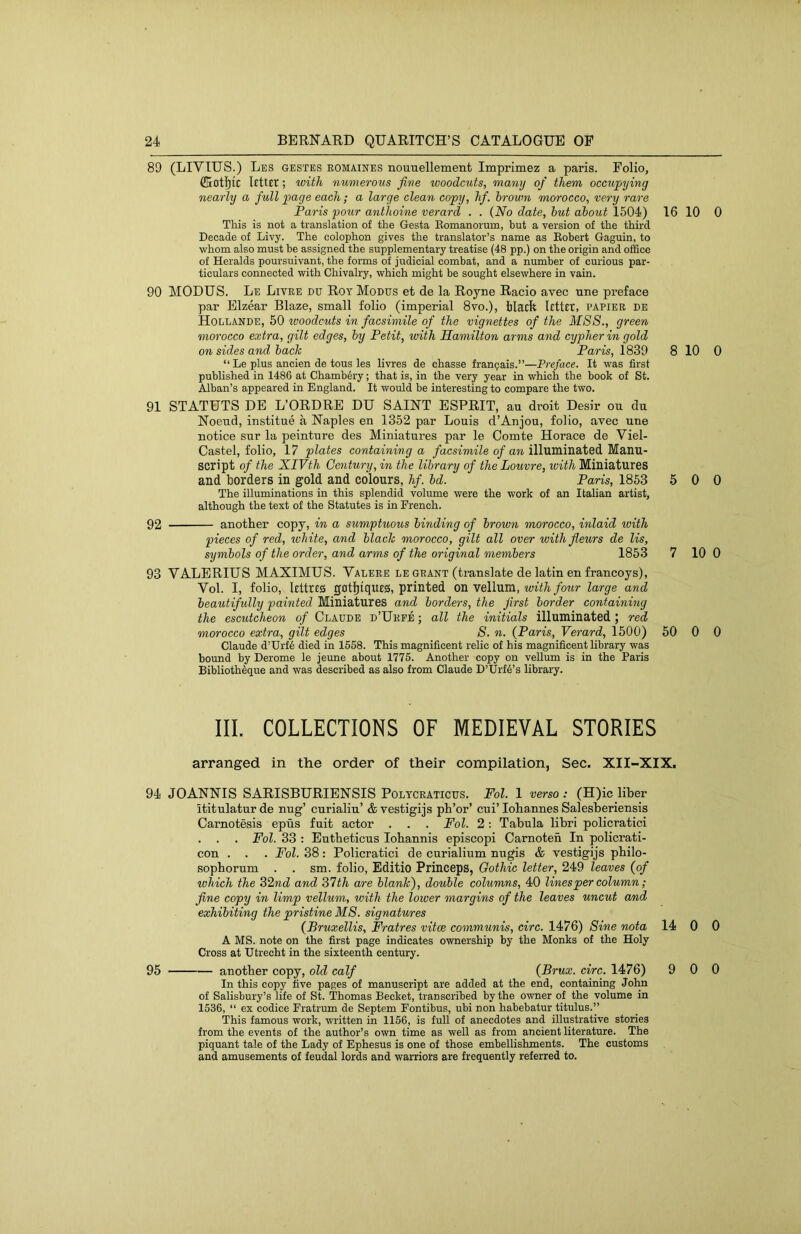 89 (LIVTUS.) Les gestes romaines nouuellement Imprimez a paris. Folio, ffiotl)tC ; with numerous five woodcuts, many of them occupying nearly a full page each; a large clean copy, hf. brown morocco, very rare Paris pour anthoine verard . . (No date, hut about 1504) This is not a translation of the Gesta Eomanorum, but a version of the third Decade of Livy. The colophon gives the translator’s name as Kobert Gaguin, to whom also must be assigned the supplementary treatise (48 pp.) on the origin and office of Heralds poursuivant, the forms of judicial combat, and a number of curious par- ticulars connected with Chivalry, which might be sought elsewhere in vain. 90 MODUS. Le Litre du Roy Modus et de la Royne Racio avec une preface par Elzear Blaze, small folio (imperial 8vo.), filacfe Liter, papier de Hollande, 50 woodcuts in facsimile of the vignettes of the MSS., green morocco extra, gilt edges, by Petit, with Hamilton arms and cypher in gold on sides and bach Paris, 1839 “ Le plus ancien de tous les livres de chasse franpais.”—Preface. It was first published in 1486 at Chamb6ry; that is, in the very year in which the book of St. Alban’s appeared in England. It would be interesting to compare the two. 91 STATUTS DE L’ORDRE DU SAINT ESPRIT, au droit Desir ou du Noeud, institue a Naples en 1352 par Louis d’Anjou, folio, avec une notice sur la peinture des Miniatures par le Comte Horace de Viel- Castel, folio, 17 plates containing a /acsfmiZe o/aw illuminated Manu- script of the XIVth Century, in the library of the Louvre, with Miniatures and borders in gold and colours, hf. bd. Paris, 1853 The illuminations in this splendid volume were the work of an Italian artist, although the text of the Statutes is in French. 92 another copy, in a sumptuous binding of brown morocco, inlaid with pieces of red, white, and blach morocco, gilt all over withfieurs de Us, symbols of the order, and arms of the original members 1853 93 VALERIUS MAXIMUS. Valere le grant (translate de latin en francoys), Vol. I, folio, lettres gotfitqueg, printed on vellum, with four large and beautifully painted Miniatures and borders, the first border containing the escutcheon of Claude d’Ukfe ; all the initials illuminated; red morocco extra, gilt edges S. n. (Paris, Verard, 1500) Claude d’Urf6 died in 1558. This magnificent relic of his magnificent library was bound by Derome le jeune about 1775. Another copy on vellum is in the Paris Biblioth^que and was described as also from Claude D’Urf^’s library. 16 10 0 8 10 0 5 0 0 7 10 0 50 0 0 III. COLLECTIONS OF MEDIEVAL STORIES arranged in the order of their compilation, Sec. XII-XIX. 94 JOANNIS SARISBURIENSIS Poltcraticus. Fol. 1 verso : (H)ic liber ititulaturde nug’ curialiu’ &vestigijs ph’or’ cui’lohannes Salesberiensis Carnotesis epus fuit actor . . . Fol. 2: Tabula libri policratici . . . Fol. 33 ; Eutheticus lobannis episcopi Camoten In policrati- con . . . Fol. 38: Policratici de curialium nugis & vestigijs pbilo- sophorum . . sm. folio, Editio Princeps, Gothic letter, 249 leaves (of which the 32nd and 37th are blank), double columns, 40 lines per column; fine copy in limp vellum, with the lower margins of the leaves uncut and exhibiting the pristine M8. signatures (Bruxellis, Fratres vitce communis, circ. 1476) Sine nota 14 0 0 A MS. note on the first page indicates ownership by the Monks of the Holy Cross at Utrecht in the sixteenth century. 95 another copy, old calf (Brux. circ. 1476) 9 0 0 In this copy five pages of manuscript are added at the end, containing John of Salisbury’s life of St. Thomas Becket, transcribed by the owner of the volume in 1536, “ ex codice Fratrum de Septem Fontibus, ubi non habebatur titulus.” This famous work, written in 1156, is full of anecdotes and illustrative stories from the events of the author’s own time as well as from ancient literature. The piquant tale of the Lady of Ephesus is one of those embellishments. The customs and amusements of feudal lords and warriors are frequently referred to.