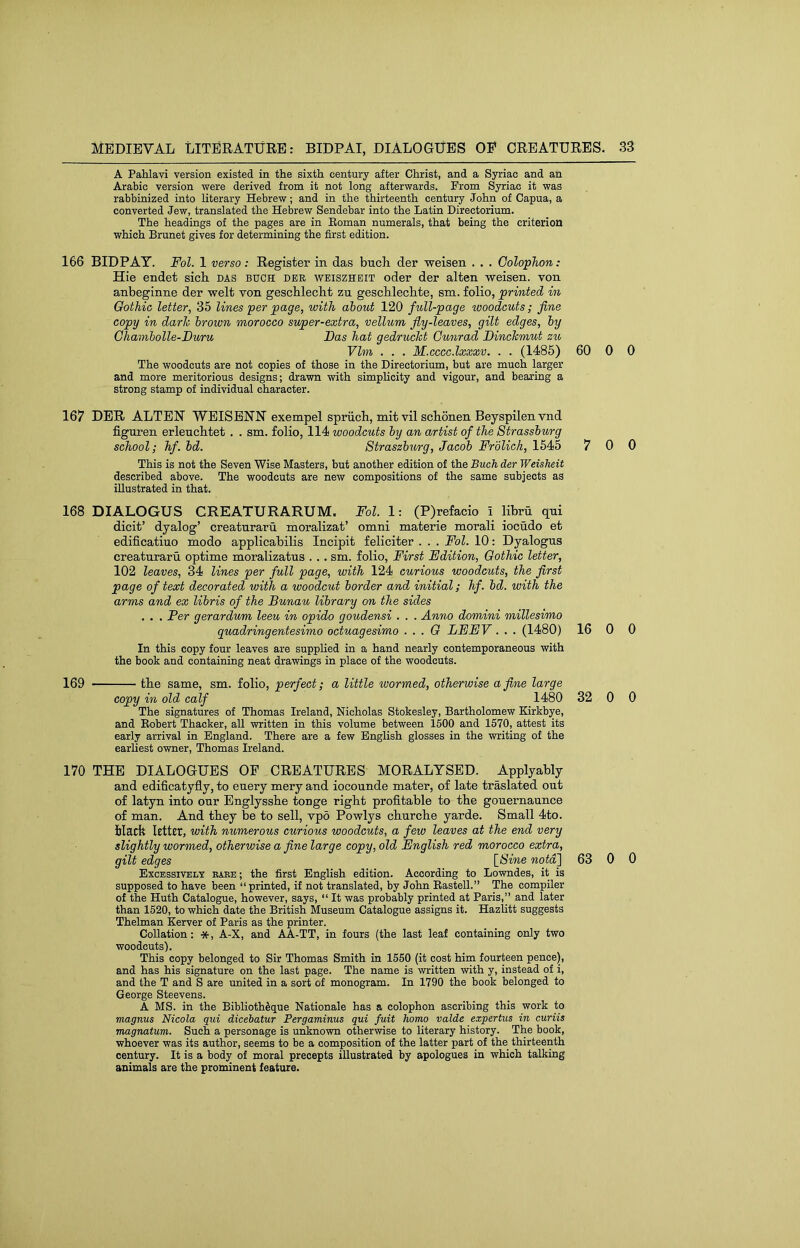 Medieval literature: bidpai, dialogues oe creatures. A Pahlavi version existed in the sixth century after Christ, and a Syriac and an Arabic version were derived from it not long afterwards. From Syriac it was rabbinized into literary Hebrew; and in the thirteenth century John of Capua, a converted Jew, translated the Hebrew Sendebar into the Latin Directorium. The headings of the pages are in Eoman numerals, that being the criterion which Brunet gives for determining the first edition. 166 BIDPAY. Fol. 1 verso : Register in das bncli der weisen . . . Colophon: Hie endet sich das bitch der weiszhbit oder der alten weisen. von anbeginne der welt von gescblecht zu geschleclite, sm. folio, printed in Gothic letter, 35 lines per page, with about 120 full-page woodcuts; fine copy in darh brown morocco super-extra, vellum fly-leaves, gilt edges, by Ghambolle-Duru Das hat gedrucJct Gunrad DincTcmut zu Ylm . . . M.ccccdxxxv. . . (1485) 60 0 0 The woodcuts are not copies of those in the Directorium, but are much larger and more meritorious designs; drawn with simplicity and vigour, and bearing a strong stamp of individual character. 167 DER ALTER WEISBNN exempel spriicb, mit vil scLonen Beyspilen vnd figuren erleucbtet . . sm. folio, 114 woodcuts by an artist of the Strassburg school; hf. bd. Straszburg, Jacob Frblich, 1545 7 0 0 This is not the Seven Wise Masters, but another edition of the Buch der Weisheit described above. The woodcuts are new compositions of the same subjects as illustrated in that. 168 DIALOGUS CREATURARUM. Fol. 1: (P)refacio i libru qni dicit’ dyalog’ creatnrarn moralizat’ omni materie morali iocudo et edificatiuo modo applicabilis Incipit feliciter . . . Fol. 10; Dyalogus creatnrarn optime moralizatus . .. sm. folio. First Edition, Gothic letter, 102 leaves, 34 lines per full page, with 124 curious woodcuts, the first page of text decorated with a woodcut border and initial; hf. bd. with the arms and ex libris of the Bunau library on the sides . . . Per gerardum leeu in opido goudensi . . . Anno domini millesimo quadringentesimo octuagesimo . . . G LEEV. . . (1480) 16 0 0 In this copy four leaves are supplied in a hand nearly contemporaneous with the book and containing neat drawings in place of the woodcuts. 169 the same, sm. folio, perfect; a little wormed, otherwise a fine large copy in old calf 1480 32 0 0 The signatures of Thomas Ireland, Nicholas Stokesley, Bartholomew Kirkbye, and Eobert Thacker, all written in this volume between 1500 and 1570, attest its early arrival in England. There are a few English glosses in the writing of the earliest owner, Thomas Ireland. 170 THE DIALOGUES OF CREATURES MORALTSED. Applyably and edificatyfly, to euery mery and iocounde mater, of late traslated out of latyn into our Englyssbe tonge right profitable to the gouernaunce of man. And they be to sell, vpo Powlys cliurcbe yarde. Small 4to. blacft Rttet, with numerous curious woodcuts, a few leaves at the end very slightly wormed, otherwise a fine large copy, old English red morocco extra, gilt edges \_8ine notd'] 63 0 0 Excessively eaee; the first English edition. According to Lowndes, it is supposed to have been “printed, if not translated, by John Eastell.” The compiler of the Huth Catalogue, however, says, “ It was probably printed at Paris,” and later than 1520, to which date the British Museum Catalogue assigns it. Hazlitt suggests Thelman Kerver of Paris as the printer. Collation: *, A-X, and AA-TT, in fours (the last leaf containing only two woodcuts). This copy belonged to Sir Thomas Smith in 1550 (it cost him fourteen pence), and has his signature on the last page. The name is written with y, instead of i, and the T and S are united in a sort of monogram. In 1790 the book belonged to George Steevens. A MS. in the Biblioth^que Nationale has a colophon ascribing this work to magnus Nicola qui dicebatur Pergaminus qui fait homo valde expertus in curiis magnatum. Such a personage is unknown otherwise to literary history. The book, whoever was its author, seems to be a composition of the latter part of the thirteenth century. It is a body of moral precepts illustrated by apologues in which talking animals are the prominent feature.