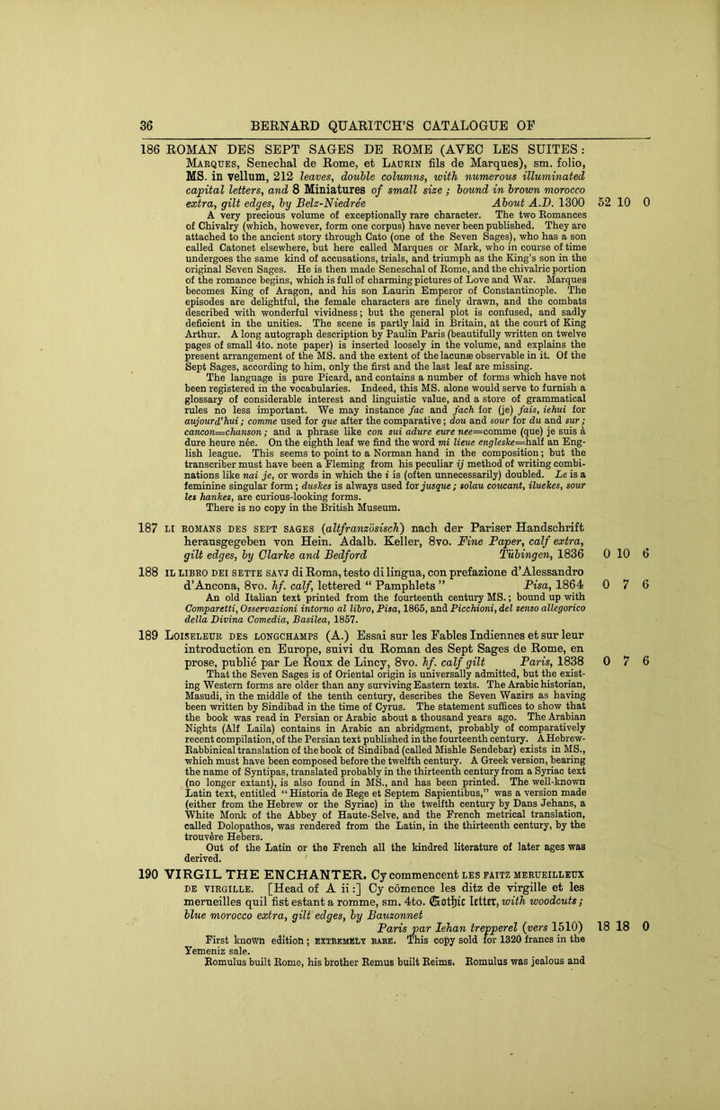 186 ROMAN DES SEPT SAGES DE ROME (AVEC LES SUITES: Marques, SenecLal de Rome, et Laurin fils de Marques), sm. folio, MS. in vellum, 212 leaves, double columns, with numerous illuminated capital letters, and 8 Miniatures of small size ; bound in brown morocco extra, gilt edges, by Belz-Niedree About A.D. 1300 62 10 0 A very precious volume of exceptionally rare character. The two Eomances of Chivalry (which, however, form one corpus) have never been published. They are attached to the ancient story through Cato (one of the Seven Sages), who has a son called Catonet elsewhere, but here called Marques or Mark, who in course of time undergoes the same kind of accusations, trials, and triumph as the King’s son in the original Seven Sages. He is then made Seneschal of Eome, and the chivalric portion of the romance begins, which is full of charming pictures of Love and War. Marques becomes King of Aragon, and his son Laurin Emperor of Constantinople. The episodes are delightful, the female characters are finely drawn, and the combats described with wonderful vividness; but the general plot is confused, and sadly deficient in the unities. The scene is partly laid in Britain, at the court of King Arthur. A long autograph description by Paulin Paris (beautifully written on twelve pages of small 4to. note paper) is inserted loosely in the volume, and explains the present arrangement of the MS. and the extent of the lacuna observable in it. Of the Sept Sages, according to him, only the first and the last leaf are missing. The language is pure Picard, and contains a number of forms which have not been registered in the vocabularies. Indeed, this MS. alone would serve to furnish a glossary of considerable interest and linguistic value, and a store of grammatical rules no less important. We may instance fac and fach for (je) fais, iehui for aujourd'hui ; comme used for que after the comparative; dou and sour for du and sur ; cancon=chanson; and a phrase like con sui adure cure nee=comme (que) je suis a dure heure n6e. On the eighth leaf we find the word mi lieue englesTce=h.&]i an Eng- lish league. This seems to point to a Norman hand in the composition; but the transcriber must have been a Fleming from his peculiar ij method of writing combi- nations like nai je, or words in which the i is (often unnecessarily) doubled. Le is a feminine singular form; duskes is always used tor jusque; solau coucant, iluekes, sour let hankes, are curious-looking forms. There is no copy in the British Museum. 187 LI ROMANS DES SEPT SAGES (altfranzosisch) nach der Pariser Handschrift heransgegeben von Hein. Adalb. Keller, 8vo. Fine Paper, calf extra, gilt edges, by Clarice and Bedford Tubingen, 1836 0 10 6 188 IL LIBRO DEI SETTE SAYJ di Roma,testo di lingua, con prefazione d’Alessandro d’Ancona, 8vo. hf. calf, lettered “ Pamphlets ” Pisa, 1864 0 7 6 An old Italian text printed from the fourteenth century MS.; bound up with Comparetti, Osservazioni intorno al libro, Fisa, 1865, and Picchioni, del senso allegorico della Divina Comedia, Basilea, 1857. 189 Loiselbur DES LONGCHAMPS (A.) Essai sur les Fables Indiennes et sur leur introduction en Europe, suivi dn Roman des Sept Sages de Rome, en prose, publie par Le Roux de Lincy, 8vo. Jif. calf gilt Paris, 1838 0 7 6 That the Seven Sages is of Oriental origin is universally admitted, but the exist- ing Western forms are older than any surviving Eastern texts. The Arabic historian, Masudi, in the middle of the tenth century, describes the Seven Wazirs as having been written by Sindibad in the time of Cyrus. The statement suffices to show that the book was read in Persian or Arabic about a thousand years ago. The Arabian Nights (Alf Laila) contains in Arabic an abridgment, probably of comparatively recent compilation, of the Persian text published in the fourteenth century. A Hebrew- Eabbinical translation of the book of Sindibad (called Mishle Sendebar) exists in MS., which must have been composed before the twelfth century. A Greek version, bearing the name of Syntipas, translated probably in the thirteenth century from a Syriac text (no longer extant), is also found in MS., and has been printed. The well-known Latin text, entitled “Historia de Eege et Septem Sapientibus,” was a version made (either from the Hebrew or the Syriac) in the twelfth century by Dans Jehans, a White Monk of the Abbey of Haute-Selve, and the French metrical translation, called Dolopathos, was rendered from the Latin, in the thirteenth century, by the trouv5re Hebers. Out of the Latin or the French all the kindred literature of later ages v?as derived. ' 190 VIRGIL THE ENCHANTER. Cy commencent les paitz merueilleux DE tirgille. [Head of A ii:] Cy comence les ditz de virgille et les merueilles quil fist estant a romme, sm. 4to. ffiotljlC \tiitt,with woodcuts; blue morocco extra, gilt edges, by Bauzonnet Paris par lehan trepperel {vers 1510) 18 18 0 First known edition ; EXTRemELv babe. This copy sold for 1320 francs in the Yemeniz sale. Eomulus built Eome, his brother Eemus built Eeims. Eomulus was jealous and