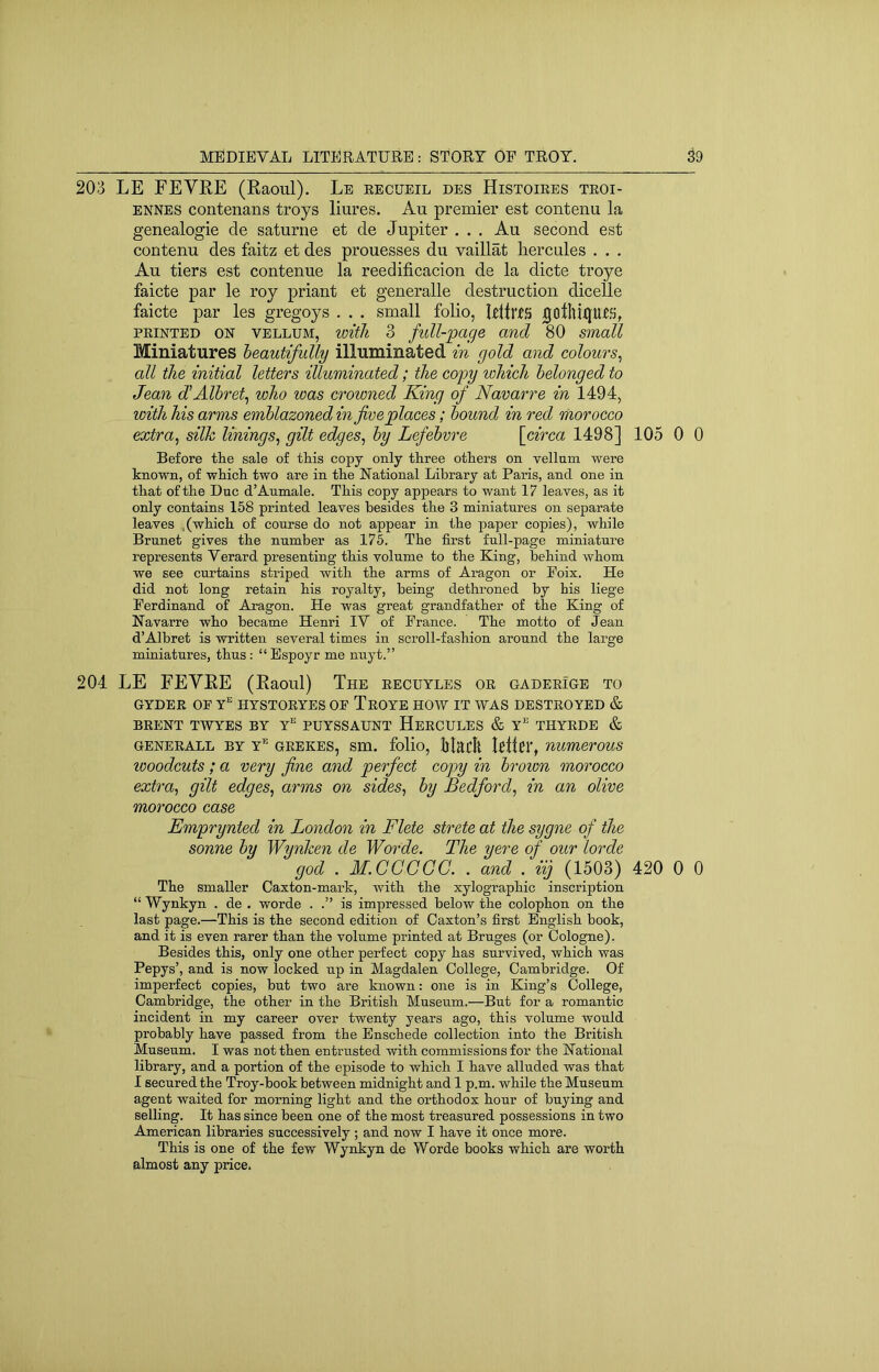 203 LE FEVRE (Raoul). Le eecueil des Histoiees teoi- ENNES contenans troys liures. Au premier est contenu la genealogie de saturne et de Jupiter . . , Au second est contenu des faitz et des prouesses du vaillat liercules . . . Au tiers est contenue la reedificacion de la dicte troye faicte par le roy priant et generalle destruction diceUe faicte par les gregoys . . . small folio, RltrtS jgotllillUtfj, FEINTED ON VELLUM, loitli 3 fiill-'page and 80 small Miniatures heautifully illuminated, in gold and colours^ all the initial letters illuminated; the copy which belonged to Jean d'Alhret^ who was crowned King of Navarre in 1494, with his arms emblazoned in fireplaces; bound in red morocco extra, silk linings, gilt edges, by Lefebvre [circa 1498] 105 0 0 Before tEe sale of this copy only three others on vellum were known, of which two are in the National Library at Paris, and one in that of the Due d’Aumale. This copy appears to want 17 leaves, as it only contains 158 printed leaves besides the 3 miniatures on separate leaves ,(which of course do not appear in the paper copies), while Brunet gives the number as 175. The first full-page miniature represents Verard presenting this volume to the King, behind whom we see curtains striped with the arms of Aragon or Poix. He did not long retain his royalty, being dethroned by his liege Ferdinand of Aragon. He was great grandfather of the King of Navarre who became Henri lY of France. The motto of Jean d’Albret is written several times in scroll-fashion around the large miniatures, thus : “ Espoyr me nnyt.” 204 LE FEVRE (Raoul) The eecuyles oe gadeeIge to GYDEE OF Y’' HYSTOEYES OF TeOYE HOW IT WAS DESTEOYED & BEENT TWYES BY Y” PUYSSAUNT HeECULES & Y’ THYEDE & GENEEALL BY y’' geekes, sm. folio, lilacit Rltci', numerous looodcuts; a very fine and perfect copy in brown morocco extra, gilt edges, arms on sides, by Bedford, in an olive morocco case Emprynted in London in Flete strete at the sygne of the sonne by Wynken de Worde. The yere of our lorde god . M.CCCCC. . and . iij (1503) 420 0 0 The smaller Caxton-mark, with the xylographic inscription “ Wynkyn . de . worde . .” is impressed below the colophon on the last page.—This is the second edition of Caxton’s first English book, and it is even rarer than the volume printed at Bruges (or Cologne). Besides this, only one other perfect copy has survived, which was Pepys’, and is now locked up in Magdalen College, Cambridge. Of imperfect copies, but two are known: one is in King’s College, Cambridge, the other in the British Museum.—But for a romantic incident in my career over twenty years ago, this volume would probably have passed from the Enschede collection into the British Museum. I was not then entrusted with commissions for the National library, and a portion of the episode to which I have alluded was that I secured the Troy-book between midnight and 1 p.m. while the Museum agent waited for morning light and the orthodox hour of buying and selling. It has since been one of the most treasured possessions in two American libraries successively ; and now I have it once more. This is one of the few Wynkyn de Worde books which are worth almost any price.