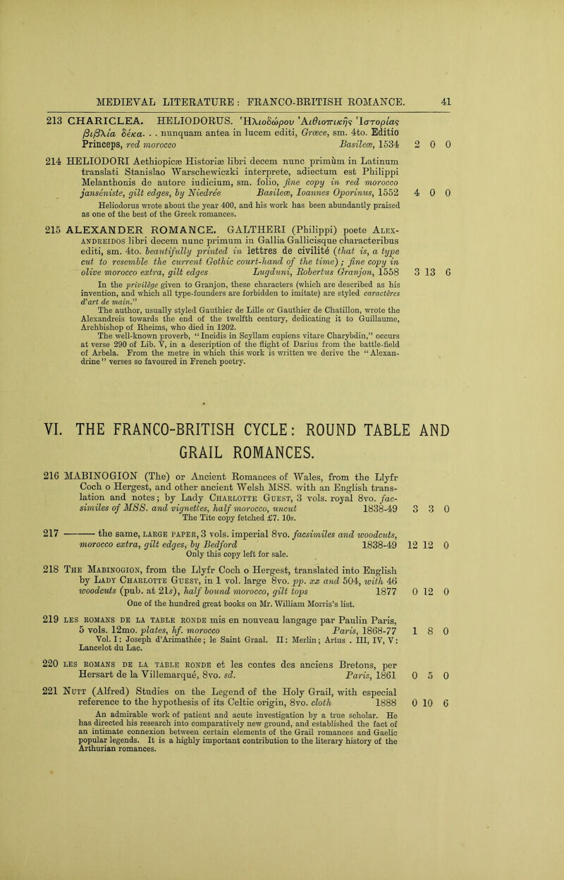 213 CHARICLEA. HELIODORUS. 'HXioSwpou ’Ai^i07T6K^9 'laropia^ jSilBXia Se/ca. . . nunquam antea in lucem editi, Greece, sm. 4to. Editio Princeps, red morocco Basilece, 1534 214 HELIODORI Aethiopicse Historiae libri decern nunc primum in Latinum translati Stanislao Warsebewiezki interprete, adiectum est Philippi Melanthonis de antore indicium, sm. folio, fine copy in red morocco janseniste, gilt edges, hy Niedree Basilece, loannes Oporinus, 1552 Heliodorus wrote about the year 400, and his work has been abundantly praised as one of the best of the Greek romances. 215 ALEXANDER ROMANCE. GALTHERI (Philippi) poete Alex- ANDREIDOS libri decern nunc primum in Gallia Gallicisque characteribus editi, sm. 4to. ieautifidly printed in lettres de civilitd {that is, a type cut to resemble the current Gothic court-hand of the time); fine copy in olive morocco extra, gilt edges Lugduni, Boherhis Granjon, 1558 In the privilege given to Granjon, these characters (which are described as his invention, and which all type-founders are forbidden to imitate) are styled caracteres d’art de main.” The author, usually styled Gauthier de LiUe or Gauthier de Chatillon, wrote the Alexandreis towards the end of the twelfth century, dedicating it to Guillaume, Archbishop of Eheims, who died in 1202. The well-known proverb, “ Incidis in Scyllam cupiens vitare Charybdin,” occurs at verse 290 of Lib. V, in a description of the flight of Darius from the battle-field of Arbela. Prom the metre in which this work is written we derive the “Alexan- drine ” verses so favoured in French poetry. VI. THE FRANCO-BRITISH CYCLE: ROUND TABLE GRAIL ROMANCES. 216 MABINOGION (The) or -Ancient Romances of Wales, from the Llyfr Coch o Hergest, and other ancient Welsh MSS. with an English trans- lation and notes; bj Lady Charlotte Guest, 3 vols. royal 8vo. fac- similes of MSS. and vignettes, half morocco, uncut 1838-49 3 The Tite copy fetched £7. 10s. 217 the same, large paper, 3 vols. imperial 8vo. facsimiles and woodcuts, morocco extra, gilt edges, hy Bedford 1838-49 12 Only this copy left for sale. 218 The Mabinogion, from the Llyfr Coch o Hergest, translated into English by Lady Charlotte Guest, in 1 vol. large 8vo. pp. xx and 504, with 46 woodcuts (pub. at 21s), half hound morocco, gilt tops 1877 0 One of the hundred great books on Mr. Wilham Morris’s list. 219 LES ROMANS DE LA TABLE RONDE mis en nouveau langage par Paulin Paris, 5 vols. 12mo. plates, hf. morocco Baris, 1868-77 1 Vol. I; Joseph d’Arimathee; le Saint Graal. II; Merlin; Artus . Ill, IV, V: Lancelot du Lac. 220 LES ROMANS DE LA TABLE RONDE et les contes des anciens Bretons, per Hersart de la Villemarque, 8vo. sd. Baris, 1861 0 221 Nutt (Alfred) Studies on the Legend of the Holy Grail, with especial reference to the hypothesis of its Celtic origin, 8vo. cloth 1888 0 An admirable wofk of patient and acute investigation by a true scholar. He has directed his research into comparatively new ground, and established the fact of an intimate connexion between certain elements of the Grail romances and Gaelic popular legends. It is a highly important contribution to the hterary history of the Arthurian romances. 0 0 0 0 13 6 AND 3 0 12 0 12 0 8 0 5 0 10 6
