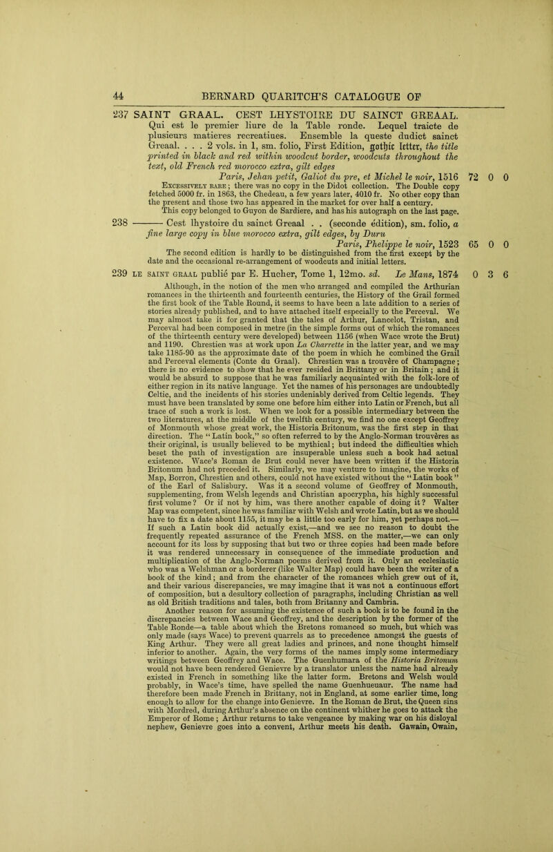 SAINT GRAAL. CEST LHYSTOIRE DU SAINCT GREAAL. Qui est le premier liure de la Table ronde. Lequel traicte de plusieurs matieres recreatiues. Ensemble la queste dudict sainct Greaal. ... 2 vols. in 1, sm. folio, First Edition, gotl)ic letter, the title ^printed in hlacTc and red within woodcut border, woodcuts throughout the text, old French red morocco extra, gilt edges Faris, Jehan petit, Galiot du pre, et Michel le noir, 1516 72 0 0 Excessively eaee ; there was no copy in the Didot collection. The Double copy fetched 5000 fr. in 1863, the Chedeau, a few years later, 4010 fr. No other copy than the present and those two has appeared in the market for over half a century. This copy belonged to Guyon de Sardiere, and has his autograph on the last page. 238 Cost Ibystoire du sainct Greaal . . (seconde edition), sm. folio, a fine large copy in blue morocco extra, gilt edges, by Furu Paris, Phelippe le noir, 1523 65 0 0 The second edition is hardly to be distinguished from the first except by the date and the occasional re-arrangement of woodcuts and initial letters. 239 LE SAINT GRAAL publie par E. Hucber, Tome 1, 12mo. sd. Le Mans, 1874 0 3 6 Although, in the notion of the men who arranged and compiled the Arthurian romances in the thirteenth and fourteenth centuries, the History of the Grail formed the first book of the Table Eound, it seems to have been a late addition to a series of stories already published, and to have attached itself especially to the Perceval. We may almost take it for granted that the tales of Arthur, Lancelot, Tristan, and Perceval had been composed in metre (in the simple forms out of which the romances of the thirteenth century were developed) between 1156 (when Wace wrote the Brut) and 1190. Chrestien was at work upon La Cliarrette in the latter year, and we may take 1185-90 as the approximate date of the poem in which he combined the Grail and Perceval elements (Conte du Graal). Chrestien was a trouv^re of Champagne; there is no evidence to show that he ever resided in Brittany or in Britain ; and it would be absurd to suppose that he was familiarly acquainted with the folk-lore of either region in its native language. Yet the names of his personages are undoubtedly Celtic, and the incidents of his stories undeniably derived from Celtic legends. They must have been translated by some one before him either into Latin or French, but all trace of such a work is lost. When we look for a possible intermediary between the two literatures, at the middle of the twelfth century, we find no one except Geoffrey of Monmouth whose great work, the Historia Britonum, was the first step in that direction. The “ Latin book,” so often referred to by the Anglo-Norman trouv5res as their original, is usually believed to be mythical; but indeed the difficulties which beset the path of investigation are insuperable unless such a book had actual existence. Wace’s Eoman de Brut could never have been written if the Historia Britonum had not preceded it. Similarly, we may venture to imagine, the works of Map, Borron, Chrestien and others, could not have existed without the “Latin book” of the Earl of Salisbury. Was it a second volume of Geoffrey of Monmouth, supplementing, from Welsh legends and Christian apocrypha, his highly successful first volume ? Or if not by him, was there another capable of doing it ? Walter Map was competent, since he was familiar with Welsh and wrote Latin, but as we should have to fix a date about 1155, it may be a little too early for him, yet perhaps not.— If such a Latin book did actually exist,—and we see no reason to doubt the frequently repeated assurance of the French MSS. on the matter,—we can only account for its loss by supposing that but two or three copies had been made before it was rendered unnecessary in consequence of the immediate production and multiplication of the Anglo-Norman poems derived from it. Only an ecclesiastic who was a Welshman or a borderer (like Walter Map) could have been the writer of a book of the kind; and from the character of the romances which grew out of it, and their various discrepancies, we may imagine that it was not a continuous effort of composition, but a desultory collection of paragraphs, including Christian as well as old British traditions and tales, both from Britanny and Cambria. Another reason for assuming the existence of such a book is to be found in the discrepancies between Wace and Geoffrey, and the description by the former of the Table Eonde—a table about which the Bretons romanced so much, but which was only made (says Wace) to prevent quarrels as to precedence amongst the guests of King Arthur. They were all great ladies and princes, and none thought himself inferior to another. Again, the very forms of the names imply some intermediary writings between Geoffrey and Wace. The Guenhumara of the Historia Britonum would not have been rendered Genievre by a translator unless the name had already existed in French in something like the latter form. Bretons and Welsh would probably, in Wace’s time, have spelled the name Guenhueuaur. The name had therefore been made French in Brittany, not in England, at some earlier time, long enough to allow for the change into Genievre. In the Eoman de Brut, the Queen sins with Mordred, during Arthur’s absence on the continent whither he goes to attack the Emperor of Eome ; Arthur returns to take vengeance by making war on his disloyal nephew, Genievre goes into a convent, Arthur meets his death. Gawain, Owain,