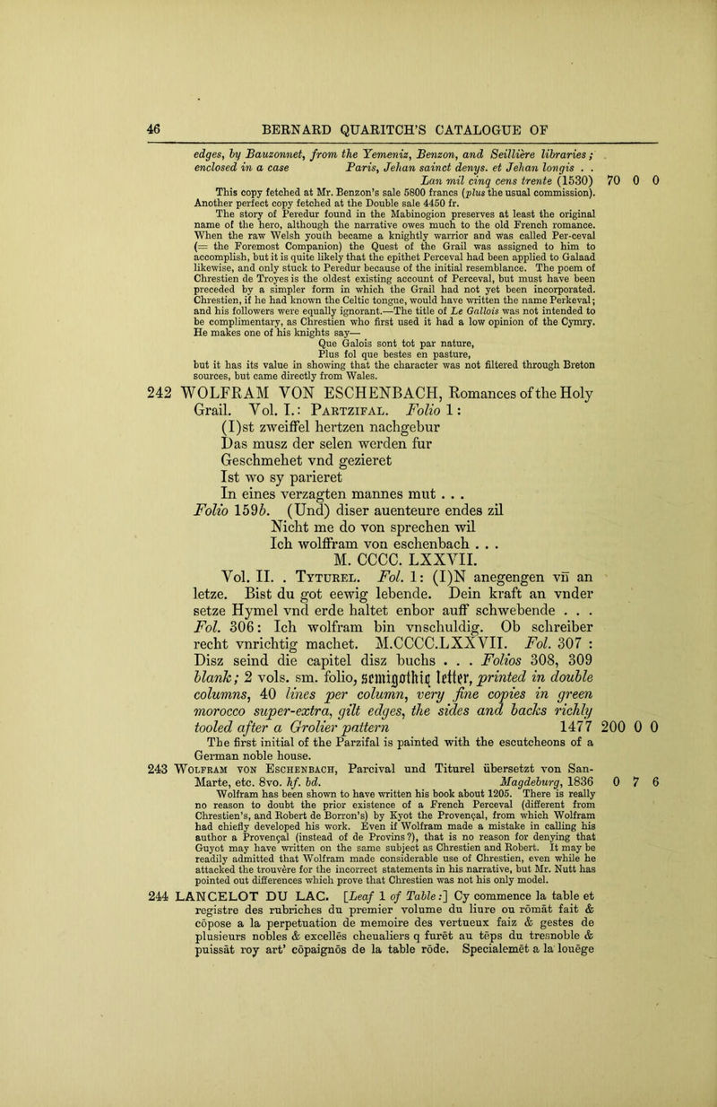edges, iy Bauzonnet, from the Yemeniz, Benzon, and SeilUere libraries ; enclosed in a case Paris, Jehan sainct denys. et Jehan longis . . Ban mil cinq cens trente (1530) 70 0 0 This copy fetched at Mr. Benzon’s sale 5800 francs (plus the usual commission). Another perfect copy fetched at the Double sale 4450 fr. The story of Peredur found in the Mabinogion preserves at least the original name of the hero, although the narrative owes much to the old French romance. When the raw Welsh youth became a knightly warrior and was called Per-ceval (= the Foremost Companion) the Quest of the Grail was assigned to him to accomplish, but it is quite likely that the epithet Perceval had been applied to Galaad likewise, and only stuck to Peredur because of the initial resemblance. The poem of Chrestien de Troyes is the oldest existing account of Perceval, but must have been preceded by a simpler form in which the Grail had not yet been incorporated. Chrestien, if he had known the Celtic tongue, would have written the name Perkeval; and his followers were equally ignorant.—The title of Le Gallois was not intended to be complimentary, as Chrestien who first used it had a low opinion of the Cymry. He makes one of his knights say— Que Galois sont tot par nature, Plus fol que bestes en pasture, but it has its value in showing that the character was not filtered through Breton sources, but came directly from Wales. 242 WOLFRAM VON ESCHENBACH, Romances of the Holy Grail. Vol. I.: Partzifal. Folio 1: (I)st zweiffel hertzen nachgebur I) as musz der selen werden fur Geschmehet vnd gezieret 1st wo sy parieret In eines verzagten marines mut . . . Folio 1596. (Und) diser auenteure endes zil Nicht me do von sprechen wil Ich wolffram von eschenbach . . . M. CCCC. LXXVII. Vol. II. . Tyturel. Fol. 1: (I)N anegengen vn an letze. Bist du got eewig lebende. Dein kraft an vnder setze Hymel vnd erde haltet enbor auff schwebende . . . Fol. 306: Ich wolfram bin vnschuldig. Ob schreiber recht vnrichtig machet. M.CCCC.LXXVII. Fol. 307 : Disz seind die capitel disz buchs . . . Folios 308, 309 blank; 2 vols. sm. folio, SClui00thifl printed in double columns.! 40 lines per column^ very fine copies in green morocco super-extra, gilt edges, the sides and hacks richly tooled after a Grolier pattern 1477 200 0 0 The first initial of the Parzifal is painted with the escutcheons of a German noble house. 243 Wolfram von Eschenbach, Parcival und Titurel iibersetzt von San- Marte, etc. 8vo. hf. bd, Magdeburg, 1836 0 7 6 Wolfram has been shown to have written his book about 1205. There is really no reason to doubt the prior existence of a French Perceval (different from Chrestien’s, and Robert de Borron’s) by Kyot the Provenqal, from which Wolfram had chiefly developed his work. Even if Wolfram made a mistake in calling his author a Proven9al (instead of de Provins?), that is no reason for denying that Guyot may have written on the same subject as Chrestien and Robert. It may be readily admitted that Wolfram made considerable use of Chrestien, even while he attacked the trouv^re for the incorrect statements in his narrative, but Mr. Nutt has pointed out differences which prove that Chrestien was not his only model. 244 LANCELOT DU LAC. [Leaf 1 of Table:'] Cy commence la table et registre des rubriches du premier volume du liure ou romat fait & copose a la perpetuation de memoire des vertueux faiz & gestes de plusieurs nobles & excelles cheualiers q furet au teps du tresnoble & puissat roy art’ copaignds de la table rode. Specialemet a la louege