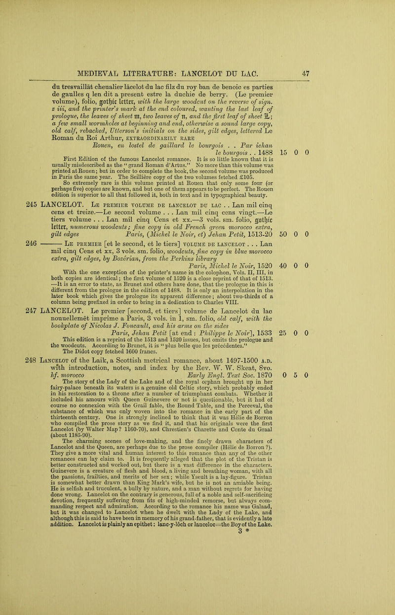 du tresvaillat cheualier lacelot du lac filz du roj ban de benoic es parties de gaulles q len dit a present estre la ducbie de berry. (Le premier volume), folio, gotl^ic letter, with the large woodcut on the reverse of sign, z Hi, and the printer's marie at the end coloured, wanting the last leaf of prologue, the leaves of sheet m, two leaves of it, and the first leaf of sheet IL; a few small wormholes at beginning and end, otherwise a sound large copy, old calf, rehaclced, Utterson’s initials on the sides, gilt edges, lettered Le Roman du Roi Arthur, extraordinakilt rare Rouen, en lostel de gaillard le hourgois . . Par iehan le hourgois . . 1488 15 0 First Edition of the famous Lancelot romance. It is so little known that it is usually misdescribed as the “ grand Eoman d’Artus.” No more than this volume was printed at Eouen; but in order to complete the book, the second volume was produced in Paris the same year. The Seilli^re copy of the two volumes fetched £105. So extremely rare is this volume printed at Eouen that only some four (or perhaps five) copies are known, and but one of them appears to be perfect. The Eouen edition is superior to all that followed it, both in text and in typographical beauty. 245 LANCELOT. Le premier volume de Lancelot du lac . . Lan mil cinq cens et treize.—Le second volume . . . Lan mil cinq cens vingt.—Le tiers volume . . . Lan mil cinq Cens et xx.—vols. sm. folio, gatljic letter, numerous woodcuts; fine copy in old French green morocco extra, gilt edges Paris, {Michel le Noir, et) Jehan Petit, 1513-20 50 0 246 Le premier [et le second, et le tiers] volume de Lancelot . . . Lan mil cinq Cens et xx, 3 vols. sm. folio, woodcuts, fine copy in blue morocco extra, gilt edges, hy Bozerian, from the Perhins library Paris, Michel le Noir, 1520 40 0 With the one exception of the printer’s name in the colophon, Vols. II, III, in both copies are identical; the first volume of 1520 is a close reprint of that of 1513. —It is an error to state, as Brunet and others have done, that the prologue in this is different from the prologue in the edition of 1488. It is only an interpolation in the later book which gives the prologue its apparent difference; about two-thirds of a column being prefixed in order to bring in a dedication to Charles VIII. 247 LANCELOT. Le premier [second, et tiers] volume de Lancelot du lac nouuellemet imprime a Paris, 3 vols. in 1, sm. folio, old calf, with the booTcplate of Nicolas J. Foucault, and his arms on the sides Paris, Jehan Petit [at end : Philippe le Noir'], 1533 25 0 This edition is a reprint of the 1513 and 1520 issues, but omits the prologue and the woodcuts. According to Brunet, it is “ plus belle que les pr6c6dentes.” The Didot copy fetched 1600 francs. 248 L.4NCELOT of tbe Laik, a Scottish metiical romance, about 1497-1500 a.d. Avith introduction, notes, and index by the Rev. W. W. Skeat, 8vo. hf. morocco Early Engl. Text Soc. 1870 0 5 The story of the Lady of the Lake and of the royal orphan brought up in her fairy-palace beneath its waters is a genuine old Celtic story, which probably ended in his restoration to a throne after a number of triumphant combats. Whether it included his amours with Queen Guinevere or not is questionable, but it had of course no connexion with the Grail fable, the Bound Table, and the Perceval, the substance of which was only woven into the romance in the early part of the thirteenth century. One is strongly inclined to think that it was H61ie de Borron who compiled the prose story as we find it, and that his originals were the first Lancelot (by Walter Map ? 1160-70), and Chrestien’s Charette and Conte du Graal (about 1185-90). The charming scenes of love-making, and the finely drawn characters of Lancelot and the Queen, are perhaps due to the prose compiler (H61ie de Borron ?). They give a more vital and human interest to this romance than any of the other romances can lay claim to. It is frequently alleged that the plot of the Tristan is better constructed and worked out, but there is a vast difference in the characters. Guinevere is a creature of flesh and blood, a living and breathing woman, with all the passions, frailties, and merits of her sex; while Yseult is a lay-figure. Tristan is somewhat better drawn than King Mark’s wife, but he is not an amiable being. He is selfish and truculent, a bully by nature, and a man without regrets for having done wrong. Lancelot on the contrary is generous, full of a noble and self-sacrificing devotion, frequently suffering from fits of high-minded remorse, but always com- manding respect and admiration. According to the romance his name was Galaad, but it was changed to Lancelot when he dwelt with the Lady of the Lake, and although this is said to have been in memory of his grand-father, that is evidently a late addition. Lancelot is plainly an epithet: lanc-y-16ch or lanceloc=the Boy of the Lake. 3 * 0 0 0 0 0