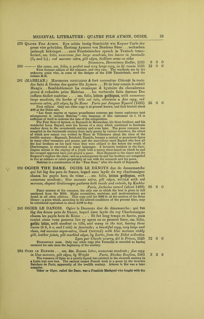 MEDIEVAL LITERATURE: QUATRE FILS AYMON, OGIER. 279 Quatee Fils Aymon. Eyn schon lustig Geschiclit wie Keyser Carle der grosz vier gebriider, Hertzog Aymont von Dordons Siine . .. secbzehen jarlangk bekrieget . . . ausz Frantzosiscber spracb in Teutscb trans- feriert, sm. folio, numerous fine large woodcuts, two leaves in facsimile (I2 and I5) ; red morocco extra, gilt edges, Seilliere arms on sides Siemmern, Iheronimus Rodler, 1535 280 the same, sm. folio, a perfect and very large copy, in hf. russia 1535 First German edition of the romance, and very rare. The woodcuts are by the unknown artist who, in some of the designs of the 1530 Turnierbuch, used the initials H.H. 281 (MABRIAN.) Histhoiee singulieee & fort recreatiue Ootenat la reste des faitz & Gestes des quatre filz Aymon .. . Et de leur cousin le subtil Maugis . . Semblablement La cronicque & bystoire du cbeualereux preux & redoubte price Mabrian . . . les vertueulx faitz darmes Des enffans dudict mabrian . . . sm. folio, lettres gotl^iqutiS, with numerous large woodcuts, the border of title cut into, otherwise a fine copy, red morocco extra, gilt edges, by De Borne Paris par Jacgues Nyuerd (1525) First edition. Only one other copy is at present known, and that fetched about £80 at the Didot sale. “Les floctz marins et vagues procelleuses esmeues par fureur zephyrane tant eslongnerent le vaillant Mabrian”—the language of this statement on f. 74 is sufficient of itself to indicate the date of the composition. The Four Sons of Aymon, or Eegnault de Montauban, his three brothers, and his wonderful horse Bayard, were the heroes of a story which continued to fascinate readers down to the seventeenth century and even later. The prose romance was compiled in the fourteenth century from early poems by various trouv^res, the oldest of which now extant was written by Huon de Villeneuve about the close of the twelfth century.—Eegnault, Eeinhold, Einaldo, became a central or prominent figure in many other romances and poems, and the marvellous steed Bayard who bore all the four brothers on his back when they were obliged to fiee before the wrath of Charlemagne, is renowned in many languages. A favourite incident in the Caro- lingian stories is the slaying of a youth with a massy chess-board on which he and his enraged opponent have just played a game. Here Eegnault is the slayer and the Emperor’s nephew the slain; and as a consequence he and his brothers are compelled to live as outlaws or rebels perpetually at war with the monarch and his peers. Mabrian is a continuation of the “Four Sons,” after the death of Eegnault. 282 OGIER THE DANE. OGIER LE DANOYS due de dannemarcbe qui fut lug des pers de france, lequel auec layde du roy cbarlemaigne chassa les payes tors de rome . . . sm. folio, lettreS got|[tque0, with numerous woodcuts; blue morocco extra, gilt edges, double with red morocco, elegant Qrolieresque patterns both inside and outside, by Koehler Paris, Anthoine verard {about 1498) Fibst edition of the romance, the only one in which the text is given in full unaltered from the MSS. Slight corrections, excisions, and modernisations are found in all other editions. This copy sold for 2000 fr. at the auction of the Solar library—a price which, according to the altered conditions of the present time, may be considered equivalent to about £180 to-day. 283 OGIER LE DANOIS. Ogier le Daunoys due de dauemarcbe: qui fut lug des douze pers de france, lequel auec layde du roy Cbarlemaigne ebassa les payes bors de Rome . . . Et fut long temps en faerie, puis reuint come vous pourrez lire cy apres en ce present liure, sm. folio, gotljic Utter, with woodcut on title, and many in the text, having three leaves (b 6, h v, and I viii) in facsimile; a beautiful copy, very large and clean, red morocco super-extra, lined (doubl^) with blue morocco richly gilt, leather joints, gilt marbled edges, by Lortic, from the Didot collection Lyon par Claude nourry, dit le Prince, 1525 Excessively babe. Only one other copy (the Yemeniz) is recorded as having occurred for sale since the beginning of the century. 284 Ogee lb Dannois . . . sm. 4to. Roman letter, numerous woodcuts; fine copy in blue morocco, gilt edges, by Wright Paris, Nicolas Bonfons, 1583 The romance of Ogier as a saintly legend was existent in the eleventh century in a Latin text now lost. The earliest extant French work is a poem by the trouvSre Eainbers de Paris, apparently of the twelfth century. Adenez le Eoi was a later compiler. Otker or Olger, called the Dane, was a Frankish Markgraf who fought with the 8 8 0 12 0 0 35 0 0 95 0 0 72 0 0 3 3 0