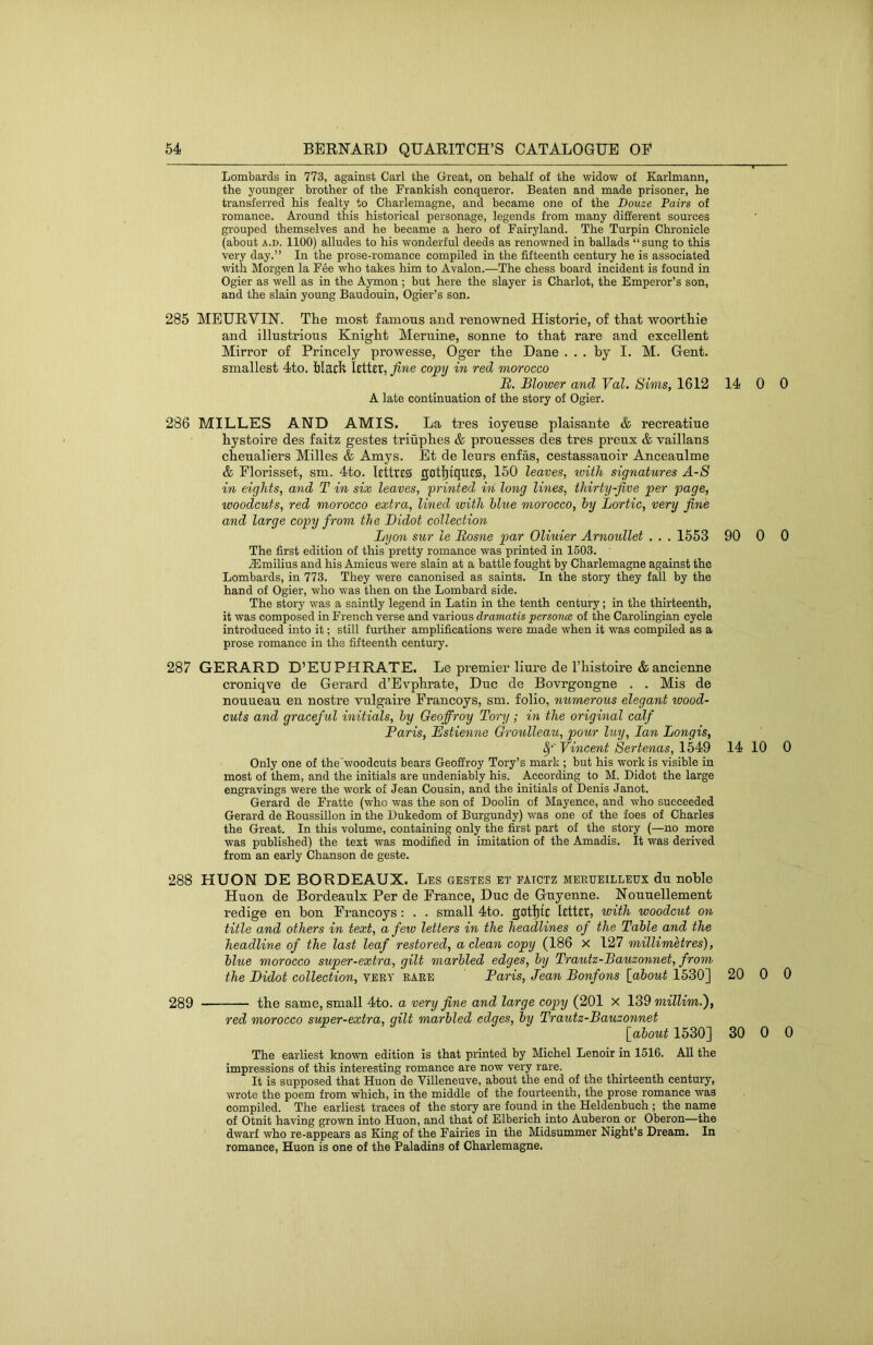 Lombards in 773, against Carl the Great, on behalf of the widow of Karlmann, the younger brother of the Frankish conqueror. Beaten and made prisoner, he transferred his fealty to Charlemagne, and became one of the Douze Fairs of romance. Around this historical personage, legends from many different sources grouped themselves and he became a hero of Fairyland. The Turpin Chronicle (about A.D. 1100) alludes to his wonderful deeds as renowned in ballads “sung to this very day.” In the prose-romance compiled in the fifteenth century he is associated with Morgen la F6e who takes him to Avalon.—The chess board incident is found in Ogier as well as in the Aymon ; but here the slayer is Chariot, the Emperor’s son, and the slain young Baudouin, Ogier’s son. 285 MEURVIN. The most famous and renowned Historie, of that woorthie and illustrious Knight Meruine, sonne to that rare and excellent Mirror of Princely prowesse, Oger the Dane ... by I. M. Gent, smallest 4to. black letter, fine copy in red morocco B. Blower and Val. Sims, 1612 14 0 A late continuation of the story of Ogier. 286 MILLES AND AMIS. La tres ioyense plaisante & recreatine hystoire des faitz gestes trihphes & prouesses des tres preux & vaillans chenaliers Milles & Amys. Et de leurs enfas, cestassanoir Anceanlme & Elorisset, sm. 4to. lettres gotlitques, 150 leaves, loith signatures J.-/S in eights, and T in six leaves, printed in long lines, thirty-five per page, woodcuts, red morocco extra, lined with blue morocco, by Lortic, very fine and large copy from the Bidot collection Lyon sur le Bosne par Oliuier Arnoullet . . . 1553 90 0 The first edition of this pretty romance was printed in 1603. iBmilius and his Amicus were slain at a battle fought by Charlemagne against the Lombards, in 773. They were canonised as saints. In the story they fall by the hand of Ogier, who was then on the Lombard side. The story was a saintly legend in Latin in the tenth century; in the thirteenth, it was composed in French verse and various dramatis personce of the Carolingian cycle introduced into it; still further amplifications were made when it was compiled as a prose romance in the fifteenth century. 287 GERARD D’EUPHRATE. Le premier liure de I’histoire & ancienne croniqve de Gerard d’Evphrate, Due de Bovrgongne . . Mis de nouneau en nostre vnlgaire Erancoys, sm. folio, numerous elegant wood- cuts and graceful initials, by Oeoffroy Tory; in the original calf Baris, Estienne Groulleau, pour luy, Ian Longis, Vincent Sertenas, 1549 14 10 Only one of the'woodcuts bears Geoffrey Tory’s mark ; but his work is visible in most of them, and the initials are undeniably his. According to M. Didot the large engravings were the work of Jean Cousin, and the initials of Denis Janot. Gerard de Fratte (who was the son of Doolin of Mayence, and who succeeded Gerard de Koussillon in the Dukedom of Burgundy) was one of the foes of Charles the Great. In this volume, containing only the first part of the story (—no more was published) the text was modified in imitation of the Amadis. It was derived from an early Chanson de geste. 288 HUON DE BORDEAUX. Les gestes et patctz meeueilleux du noble Huon de Bordeaulx Per de Erance, Due de Guyenne. Nounellement redige en bon Erancoys: . . small 4to. gatl)tc letter, with woodcut on title and others in text, a few letters in the headlines of the Table and the headline of the last leaf restored, a clean copy (186 X 127 millimetres), blue morocco super-extra, gilt marbled edges, by Trautz-Bauzonnet, from the Bidot collection, very eaeb Paris, Jean Bonfons [about 1530] 20 0 289 the same, small 4to. a very fine and large copy (201 x 139 millim.'), red morocco super-extra, gilt marbled edges, by Trautz-Bauzonnet [about 1530] 30 0 The earliest known edition is that printed by Michel Lenoir in 1516. All the impressions of this interesting romance are now very rare. It is supposed that Huon de Villeneuve, about the end of the thirteenth century, wrote the poem from which, in the middle of the fourteenth, the prose romance was compiled. The earliest traces of the story are found in the Heldenbuch ; the name of Otnit having grown into Huon, and that of Elberich into Auberon or Oberon—the dwarf who re-appears as King of the Fairies in the Midsummer Night’s Dream. In romance, Huon is one of the Paladins of Charlemagne. 0 0 0 0 0