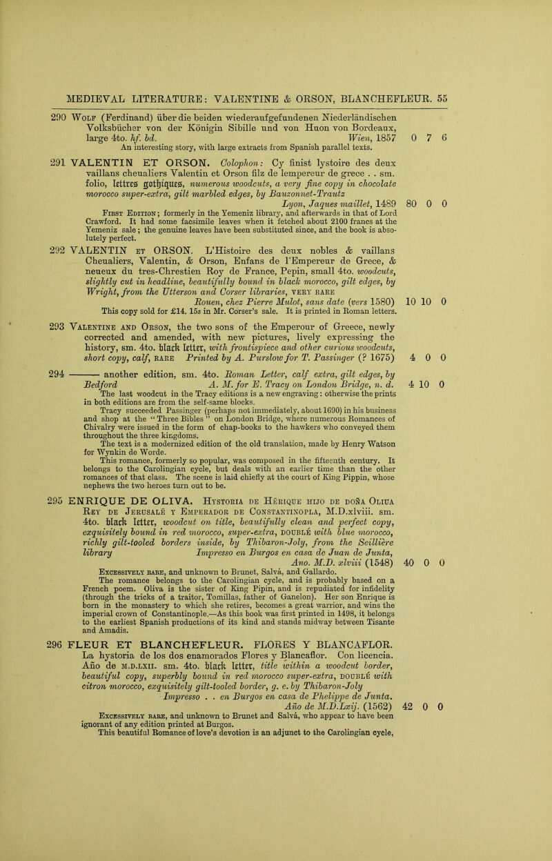 290 Wolf (Ferdinand) iiber die beiden wiederaufgefundenen Niederlandischen Volksbiicber von der Konigin Sibille und von Huon von Bordeaux, large 4to. hf. hd. Wien, 1857 0 7 6 An interesting story, with large extracts from Spanish parallel texts. 291 VALENTIN ET ORSON. Colophon: Cy finist lystoire des deux vaillans chenaliers Valentin et Orson filz de lempereur de grece . . sm. folio, lettres gatljtques, numerous woodcuts, a very fine copy in chocolate morocco super-extra, gilt marbled edges, by Bauzonnet-Trautz Lyon, Jaques maillet, 14<89 80 0 0 First Edition ; formerly in the Yemeniz library, and afterwards in that of Lord Crawford. It had some facsimile leaves when it fetched about 2100 francs at the Yemeniz sale; the genuine leaves have been substituted since, and the book is abso- lutely perfect. 292 VALENTIN et ORSON. L’Histoire des deux nobles & vaillans Chenaliers, Valentin, & Orson, Enfans de I’Empereur de Grece, & neueux du tres-Cbrestien Roy de France, Pepin, small 4to. woodcuts, slightly cut in headline, beautifully bound, in black morocco, gilt edges, by Wright, from the Utterson and Corser libraries, very rare Bouen, chez Pierre Mulot, sans date {vers 1580) 10 10 0 This copy sold for £14. 15s in Mr. Cdrser’s sale. It is printed in Eoman letters. 293 Valentine and Orson, the two sons of the Bmperour of Greece, newly corrected and amended, with new pictures, lively expressing the history, sm. 4to. black Icttct, with frontispiece and other curious tvoodcuts, short copy, calf, rare Printed by A. Purslow for T. Passinger (? 1675) 4 0 0 294 another edition, sm. 4to. Eoman Letter, calf extra, gilt edges, by Bedford A. M. for PJ. Tracy on London Bridge, n. d. 4 10 0 The last woodcut in the Tracy editions is a new engraving: otherwise the prints in both editions are from the self-same blocks. Tracy succeeded Passinger (perhaps not immediately, about 1090) in his business and shop at the “ Three Bibles ” on London Bridge, where numerous Eomances of Chivalry were issued in the form of chap-books to the hawkers who conveyed them throughout the three kingdoms. The text is a modernized edition of the old translation, made by Henry Watson for Wynkin de Worde. This romance, formerly so popular, was composed in the fifteenth century. It belongs to the Carolingian cycle, but deals with an earlier time than the other romances of that class. The scene is laid chiefly at the court of King Pippin, whose nephews the two heroes turn out to be. 295 ENRIQUE DE OLIVA. Htstoria de Herique hijo de dona Oliua Rby de Jerusalb y Emperador de Constantinopla, M.D.xlviii. sm. 4to. Hack Icttct, woodcut on title, beautifully clean and perfect copy, exquisitely bound in red morocco, super-extra, double with blue morocco, richly gilt-tooled borders inside, by Thibaron-Joly, from the Seilliere library Impresso en Burgos en casa de Juan de Junta, Ano. M.D. xlviii (1548) 40 0 0 Excessively rare, and unknown to Brunet, Salva, and Gallardo. The romance belongs to the Carolingian cycle, and is probably based on a French poem. Oliva is the sister of King Pipin, and is repudiated for infidelity (through the tricks of a traitor, Tomillas, father of Ganelon). Her son Enrique is born in the monastery to which she retires, becomes a great warrior, and wins the imperial crown of Constantinople.—As this book was first printed in 1498, it belongs to the earliest Spanish productions of its kind and stands midway between Tisante and Amadis. 296 FLEUR ET BLANCHEFLEUR. FLORES Y BLANCAFLOR. La bystoria de los dos enamorados Flores y Blancaflor. Con licencia. Ano de m.d.lxii. sm. 4to. black letter, title loithin a wood,cut border, beautiful copy, superbly bound in red morocco super-extra, dodbliS with citron morocco, exquisitely gilt-tooled border, g, e. by Thibaron-Joly Impresso . . en Burgos en casa de Phelippe de Junta. Ano de M.D.Lxij. (1562) 42 0 0 Excessively rare, and unknown to Brunet and Salva, who appear to have been ignorant of any edition printed at Burgos. This beautiful Romance of love’s devotion is an adjunct to the Carolingian cycle.