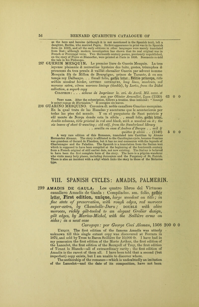 as the hero and heroine (although it is not mentioned in the Spanish text), left a daughter, Bertha, who married Pepin. Its first appearance in print was in its Spanish form (in 1512), and all the early editions in other languages were merely translated from that; although modern investigation has shown that its real original was in French or Proven9al verse. Two thirteenth century poems, previously unpublished, on the story of Floire et Blanceflor, were printed at Paris in 1856. Boccaccio re-told the tale in his Philocopo. 297 GUERIN MESQUIN. Le premier liure de Guerin Mesquin. Latres ioyeuse plaisante & recreatiue hystoire des faitz, gestes, triumphes & prouesses du tres preulx & vaillat cheualier Guerin par advent nomme Mesquin filj de Millon de Bourgogne, prince de Tarante, & en son temps roy Dalbanye. . . Small folio, gotlp'c letter ; Editio princeps, title within woodcut border, lettees gothiques, long lines, woodcuts, red morocco extra, citron morocco linings (double), by Lortic,from the Didot collection, a superb copy Colophon : . . . aclieue de Imprimer le. xvi. de Auril. Mil. ccccc. et XXX. par Oliuier Arnoullet, Lyon (1530) 63 0 0 Veey eaee. After the subscription, follows a treatise, thus intituled : “ Sensiiyt le sainct voyage de Hiei'usalem.” It occupies six leaves. 298 GUARINO MESQUINO. Coronica dl. noble cauallero Guarino mezquino. En la qual trata de las Hazauas y auenturas que le acontecieron por todas las ptes del mundo. Y en el purgatorio de Sant patricio y enl monte de Nor9a donde esta la sibila . , small folio, gotljfe letter, double columns, title printed in red and blade, ivith a woodcut on it; the six leaves of sheet 0 vjanting ; old calf, from the Sunderland library . . seuilla en casa d’Andres d'Burgos . . mil ^ qnietos ^ xlviii . . (1548) 5 0 0 A very rare edition of this Eomance, translated into Castilian by Alonzo Hernandez Aleman. The story is affiliated to the Carolingian cycle, because Guarino was grandson of Gerard de Flandres, but it has no real connexion with the legends of Charlemagne and the Paladins. The Spanish is a translation from the Italian text which is supposed to have been compiled at the beginning of the fourteenth century from a French original of still earlier date, not now existing. The Italian is believed to have been the first complete form of the story. The hero is a pilgrim-wanderer who visits many holy places, including Jerusalem and the Purgatory of St. Patrick. There is also an incident with a sibyl which links the story to those of the Melusine type. VIII. SPANISH CYCLES: AMADIS, PALMERIN. 299 AMADIS DE GAULA. Los quatro libros del Virtuoso cauallero Amadis de Gaula ; Oompilados. sm. folio, Ijolhic Icttei*, First edition, unique, large woodcut on title; in fine state of preservation, with rough edges, red morocco super-extra, hy Chamholle-Duru; double vnth olive morocco, richly gilt-tooled to an elegant Grolier design, gilt edges, hy Marius-Michel, with the Seilliere arms on sides; in a neat case Garagoga: por George God Aleman, 1508 200 0 0 Unique. The first edition of the famous Amadis was utterly • unknown till this single extant copy was discovered at Ferrara in 1872, and sold by Tross to Baron Seilliere for 10,000 fr. I have had in my possession the first edition of the Morte Arthur, the first edition of the Lancelot, the first edition of the Recuyell of Troy, the first edition of Tirant lo Blanch—all of extraordinary rarity; the first edition of Amadis is the rarest of them all. I have been told that a second (but imperfect) copy exists, but I am unable to discover where. The authorship of the romance—which is undoubtedly an imitation of the Lancelot—and the date of its composition, have not been