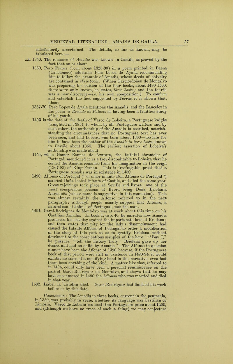 satisfactorily ascertained. The details, so far as known, may be tabulated here:— A.D. 1350. The romance of Amadis was known in Castile, as proved by the fact that on or about 1360, Pero Ferrus (born about 1325-30) in a poem printed in Baena (Oancionero) addresses Pero Lopez de Ayala, recommending him to follow the example of Amadis, whose deeds of chivalry are contained in three hooks. (When Garciordonez de Montalvo was preparing his edition of the four books, about 1490-1500, there were only known, he states, three hooks; and the fourth was a new discovery—i.e. his own composition.) To confirm and establish the fact suggested by Ferrus, it is shown that, about 1367-70, Pero Lopez de Ayala mentions the Amadis and the Lancelot in his poem el Bimado de Palacio as having been a fruitless study of his youth. 1403 is the date of the death of Vasco de Lobeira, a Portuguese knight (knighted in 1385), to whom by all Portuguese writers and by most others the authorship of the Amadis is ascribed, notwith- standing the circumstances that no Portuguese text has ever been seen, and that Lobeira was born about 1360—too late for him to have been the author of the Amadis in three hooks, known in Castile about 1360. The earliest assertion of Lobeira’s authorship was made about 1454, when Gomez Eannes de Azurara, the faithful chronicler of Portugal, mentioned it as a fact discreditable to Lobeira that he coined the Amadis romance from his imagination in the reign (1367-83) of King Fernan. This is irrefragable proof that a Portuguese Amadis was in existence in 1450. 1490. Alfonso of Portugal (“el senor infante Don Alfonso de Portugal”) married Dona Isabel Infanta of Castile, and died the same year. Great rejoicings took place at Seville and Evora; one of the most conspicuous persons at Evora being Dona Briolania Anrriquez (whose name is suggestive in this connexion). This was almost certainly the Alfonso referred to in the next paragraph; although people usually suppose that Alfonso, a natural son of John I of Portugual, was the man. 1494. Garci-Rodriguez de Montalvo was at work about this time on his Castilian Amadis. In book I, cap. 40, he narrates how Amadis preserved his chastity against the importunate love of Briolana ; and then states that pity for the lady’s disappointment had caused the Infante Alfonso of Portugal to order a modification in the story at this part so as to gratify Briolana without detriment to the conscientious scruples of the hero. “But I,” he pursues, “ tell the history truly : Briolana gave up her desire, and had no child by Amadis.”—The Alfonso in question cannot have been the Affonso of 1390, because, if the Portuguese book of that period were still in existence in 1490-94, it would exhibit no trace of a modifying hand in the narrative, even had there been anything of the kind. A matter like that, referred to in 1494, could only have been a personal reminiscence on the part of Garci-Rodriguez de Montalvo, and shows that he may have encountered in 1490 the Affonso who was married and died in that year. 1502. Isabel la Catolica died. Garci-Rodriguez had finished his work before or by this date. Conclusion : The Amadis in three books, current in the peninsula, in 1350, was probably in verse, whether its language was Castilian or Limosin. Vasco de Lobeira reduced it to Portuguese prose about 1400, and (although we have no trace of such a thing) we may conjecture
