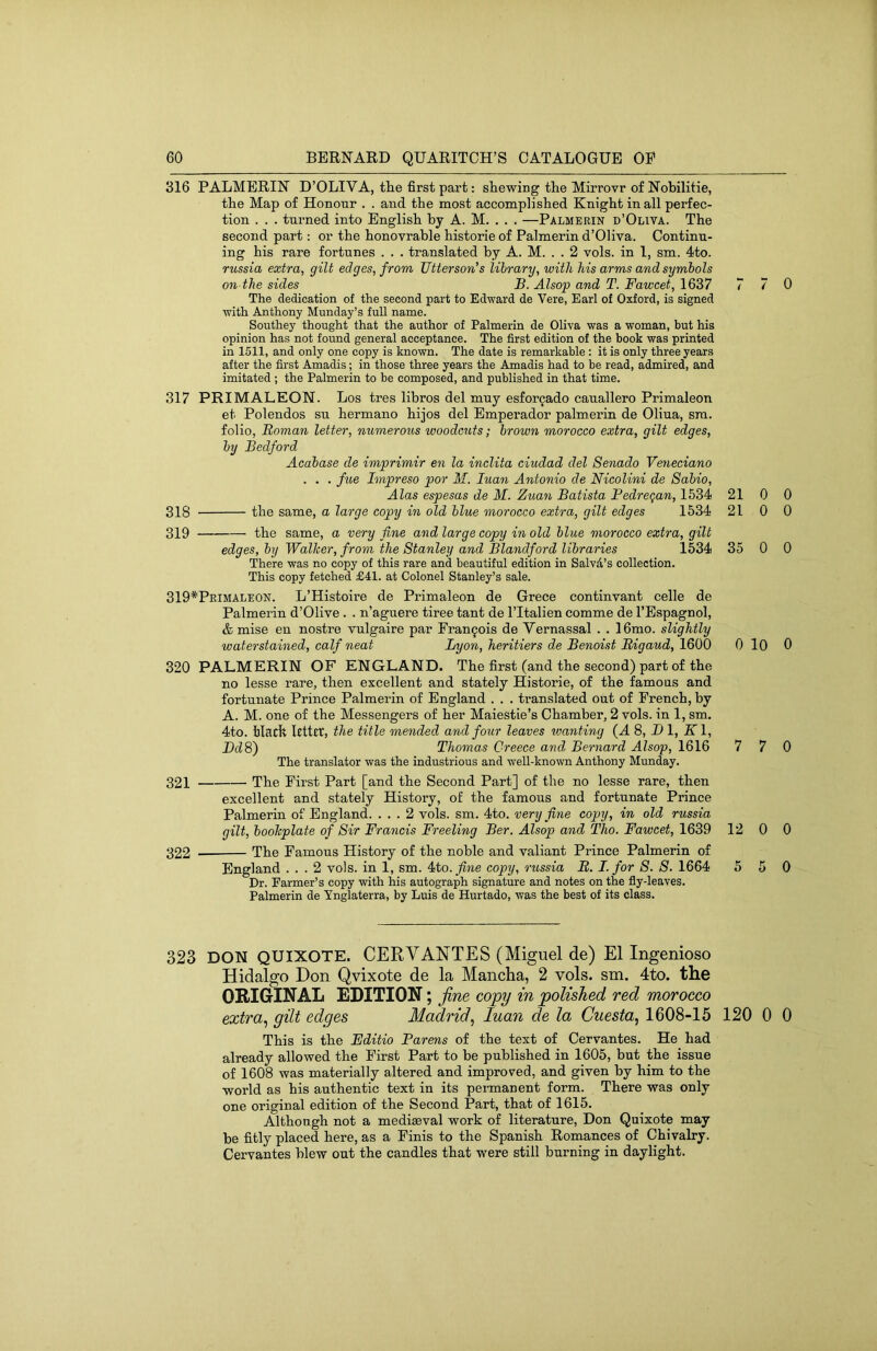 316 PALMERIN D’OLIVA, the first part: shewing the Mirrovr of Nobilitie, the Map of Honour . . and the most accomplished Knight in all perfec- tion . . . turned into English by A. M. . . . —Palmerin d’Oliva. The second part: or the honovrable historie of Palmerin d’Oliva. Continu- ing his rare fortunes . . . translated by A. M. . . 2 vols. in 1, sm. 4to. russia extra, gilt edges, from Utterson’s library, with his arms and symbols on the sides B. Alsop and T. Fawcet, 1637 The dedication of the second part to Edward de Vere, Earl of Oxford, is signed with Anthony Monday’s full name. Southey thought that the author of Palmerin de Oliva was a woman, but his opinion has not found general acceptance. The first edition of the book was printed in 1511, and only one copy is known. The date is remarkable : it is only three years after the first Amadis; in those three years the Amadis had to be read, admired, and imitated ; the Palmerin to be composed, and published in that time. 317 PRIMALEON. Los tres libros del muy esforgado cauallero Primaleon et Polendos su hermano hijos del Emperador palmerin de Oliua, sm. folio, Roman letter, numerous woodcuts; brown morocco extra, gilt edges, by Bedford Acabase de imprimir en la inclita ciudad del Senado Veyieciano . . . fue Impreso por M. luan Antonio de Nieolini de Sabio, Alas espesas de M. Zuan Batista Pedre^an, 1534 318 the same, a large copy in old blue morocco extra, gilt edges 1534 319 the same, a very fine and large copy in old blue morocco extra, gilt edges, by Walker, from the Stanley and Blandford libraries 1534 There was no copy of this rare and beautiful edition in Salvd’s collection. This copy fetched £41. at Colonel Stanley’s sale. 319*Peimaleon. L’Histoire de Primaleon de Grece continvant celle de Palmerin d’Olive . . n’agnere tiree tant de I’ltalien comme de I’Espagnol, & mise en nostre vulgaire par Francois de Vernassal . . 16mo. slightly waterstained, calf neat Lyon, heritiers de Benoist Rigaud, 1600 320 PALMERIN OF ENGLAND. The first (and the second) part of the no lesse rare, then excellent and stately Historie, of the famous and fortunate Prince Palmerin of England . . . ti’anslated out of French, by A. M. one of the Messengers of her Maiestie’s Chamber, 2 vols. in 1, sm. 4to. bladv lettet, the title mended and four leaves loanting (A 8, Dl, Kl, Bd8) Thomas Greece and Bernard Alsop, 1616 The translator was the industrious and well-known Anthony Munday. 321 The First Part [and the Second Part] of the no lesse rare, then excellent and stately History, of the famous and fortunate Prince Palmerin of England. ... 2 vols. sm. 4to. very fine copy, in old russia gilt, bookplate of Sir Francis Freeling Ber. Alsop and Tho. Fawcet, 1639 322 The Famous History of the noble and valiant Prince Palmerin of England ... 2 vols. in 1, sm. 4to.^ne copy, russia R. I. for S. S. 1664 Dr. Parmer’s copy with his autograph signature and notes on the fly-leaves. Palmerin de Ynglaterra, by Luis de Hurtado, was the best of its class. 7 7 0 21 0 0 21 0 0 35 0 0 0 10 0 7 7 0 12 0 0 5 5 0 323 DON QUIXOTE. CERVANTES (Miguel de) El Ingenioso Hidalgo Don Qvixote de la Mancha, 2 vols. sm. 4to. the ORIGINAL EDITION; fine copy in polished red morocco extra,, gilt edges Madrid^ luan de la Cuesta, 1608-15 120 0 0 This is the Editio Parens of the text of Cervantes. He had already allowed the First Part to be published in 1605, but the issue of 1608 was materially altered and improved, and given by him to the world as his authentic text in its pennanent form. There was only one original edition of the Second Part, that of 1615. Although not a mediasval work of literature, Don Quixote may be fitly placed here, as a Finis to the Spanish Romances of Chivalry. Cervantes blew out the candles that were still burning in daylight.