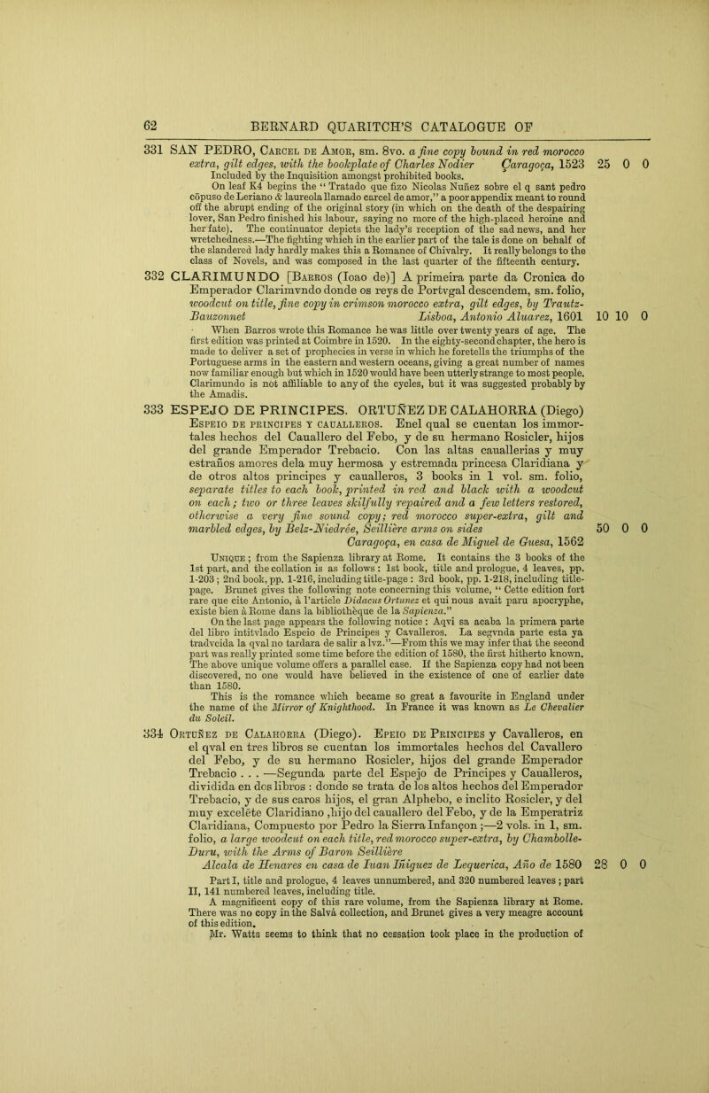 331 SAN PEDRO, Caecel de Amoe, sm. 8vo. a fine copy hound in red morocco extra, gilt edges, with the bookplate of Charles Nodier ^aragoga, 1523 25 0 Included by the Inquisition amongst prohibited books. On leaf K4 begins the “ Tratado que fizo Nicolas Nunez sobre el q sant pedro copuso de Leriano & laureolallamado carcel de amor,” a poor appendix meant to round off the abrupt ending of the original story (in which on the death of the despairing lover, San Pedro finished his labour, saying no more of the high-placed heroine and her fate). The continuator depicts the lady’s reception of the sad news, and her wretchedness.—The fighting which in the earlier part of the tale is done on behalf of the slandered lady hardly makes this a Eomance of Chivalry. It really belongs to the class of Novels, and was composed in the last quarter of the fifteenth century. 332 CLARIMUNDO [Baeros (loao de)] A primeira parte da Cronica do Emperador Clarimvndo donde os reys de Portvgal descendem, sm. folio, woodcut on title, fine copy in crimson morocco extra, gilt edges, by Trautz- Bauzonnet Lisboa, Antonio Aluarez, 1601 10 10 When Barros wrote this Eomance he was little over twenty years of age. The first edition was printed at Coimbre in 1520. In the eighty-second chapter, the hero is made to deliver a set of prophecies in verse in which he foretells the triumphs of the Portuguese arms in the eastern and western oceans, giving a great number of names now familiar enough but which in 1520 would have been utterly strange to most people. Clarimundo is not affiliable to any of the cycles, but it was suggested probably by the Amadis. 333 ESPEJO DE PRINCIPES. ORTUS-EZ DE CALAHORRA (;Diego) Espeio de PRINCIPES T CAUALLEROS. Enel qiial se cuentan los immor- tales liechos del Canallero del Febo, y de su bermano Rosicler, hijos del grande Emperador Trebacio. Con las altas canallerias y muy estranos amores dela mny bermosa y estremada princesa Claridiana y de otros altos principes y caualleros, 3 books in 1 vol. sm. folio, separate titles to each booh, printed in red, and black with a woodcut on each; two or three leaves skilfully repaired and a few letters restored, otheriuise a very fine sound copy; red morocco super-extra, gilt and marbled edges, by Belz-Niedree, Seilliere arms on sides 50 0 Caragoga, en casa de Miguel de Guesa, 1562 Unique ; from the Sapienza library at Eome. It contains the 3 books of the 1st part, and the collation is as follows : 1st book, title and prologue, 4 leaves, pp. 1-203; 2nd book, pp. 1-216, including title-page : 3rd book, pp. 1-218, including title- page. Brunet gives the following note concerning this volume, “ Cette edition fort rare que cite Antonio, a Particle Bidacus Ortunez et qui nous avait paru apocryphe, existe bien Eome dans la bibliothbque de la Sapienza.” On the last page appears the following notice : Aqvi sa acaba la primera parte del libro intitvlado Espeio de Principes y Cavalleros. La segvnda parte esta ya tradvcida la qval no tardara de salir a Ivz.”—From this we may infer that the second part was really printed some time before the edition of 1580, the first hitherto known. The above unique volume offers a parallel case. If the Sapienza copy had not been discovered, no one would have believed in the existence of one of earlier date than 1580. This is the romance which became so great a favourite in England under the name of the Mirror of Knighthood. In France it was known as Le Chevalier die Soleil. 334 Ortunez de Calahorra (Diego). Epeio de Principes y Cavalleros, en el qval en tres libros se cnentan los immortales heebos del Cavallero del Febo, y de su bermano Rosicler, bijos del grande Emperador Trebacio . . . —Segunda parte del Espejo de Principes y Caualleros, dividida en dos libros : donde se trata de los altos beebos del Emperador Trebacio, y de sus caros bijos, el gran Alpbebo, e inclito Rosicler, y del niuy excelete Claridiano ,bijo del cauallero del Febo, y de la Emperatriz Claridiana, Compuesto por Pedro la Sierra Inf an ^on ;—2 vols. in 1, sm. folio, a large woodcut on each title, red morocco super-extra, by Chambolle- Duru, with the Arms of Baron Seilliere Alcala de Henares en casa de luanlhiguez de Lequerica, Aiio de 1580 28 0 Part I, title and prologue, 4 leaves unnumbered, and 320 numbered leaves ; part II, 141 numbered leaves, including title. A magnificent copy of this rare volume, from the Sapienza library at Eome. There was no copy in the Salva collection, and Brunet gives a very meagre account of this edition. JVIr. Watts seems to think that no cessation took place in the production of 0 0 0 0