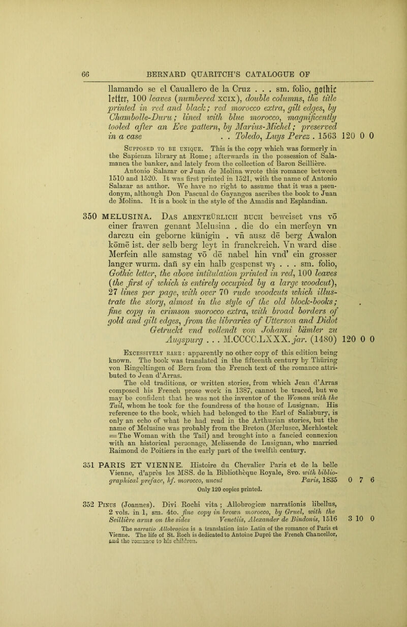 llamando se el Cauallero de la Cruz . . . sm. folio, letter, 100 leaves {numbered xcix), double columns^ the title printed in red and black; red morocco extra, gilt edges, by Ghambolle-Duru; lined with blue morocco, magnificently tooled after an Eve jgattern, by Marius-Michel; preserved in a case . . Toledo, Luys Perez . 1563 120 0 0 Supposed to be unique. This is the copy which was formerly in the Sapienza library at Rome; afterwards in the possession of Sala- manca the banker, and lately from the collection of Baron Seilliere. Antonio Salazar or Juan de Molina wrote this romance between 1510 and 1520. It was first printed in 1521, with the name of Antonio Salazar as author. We have no right to assume that it was a pseu- donym, although Don Pascual de Gayangos ascribes the book to Juan de Molina. It is a book in the style of the Amadis and Esplandian. 350 MELUSIWA. Das abenteurlich buck beweiset vns v5 einer fratven genant IMelusina . die do ein merfeyn vn darczu ein geborne kiinigin . vn ausz de berg Awalon kome ist. der selb berg leyt in franckreich. Vn ward dise Merfein alle samstag vo de nabel bin vnd’ ein grosser langer wurm. dan sy ein halb gespenst wj . . . sm. folio, Gothic letter, the above intitulation printed in red, 100 leaves {the first of which is entirely occupied by a large woodcut), 27 lines per page, voith over 70 rude woodcuts lohich illus- trate the story, almost in the style of the old block-books; fine copy in crivison morocco extra, with broad borders of gold and gilt edges, from the libraries of Utter son and Didot Getruckt vnd vollendt von Johanni bdmler zu Augspurg . . . M.CCCC.LXXX.yar. (1480) 120 0 0 Excessively rake : apparently no other copy of this edition being known. The book was translated in the fifteenth century by Thuring von Ringeltingen of Bern from the French text of the romance attri- buted to Jean d’Arras. The old traditions, or written stories, from which Jean d’Arras composed his French prose work in 1387, cannot be traced, but we may be confident that he was not the inventor of the Woman with the Tail, whom he took for the foundress of the house of Lusignan. His reference to the book, which had belonged to the Earl of Salisbury, is only an echo of what he had read in the Arthurian stories, but the name of Melusine was probably from the Breton (Merlusec, Merhlostek = The Woman with the Tail) and brought into a fancied connexion with an historical personage, Melissende de Lusignan, who married Raimond de Poitiers in the early part of the twelfth century. 351 PARIS ET VIENNE. Histoire du Chevalier Paris et de la belle Vienne, d’apres les MSS. de la Bibliotheque Royale, 8vo. with hiblio- graphical preface, hf. morocco, uncut Pans, 1835 0 7 6 Only 120 copies printed. 352 PiNUS (Joannes). Divi Rochi vita ; Allobrogicse narrationis libellus, 2 vols. in 1, sm. 4to. fine copy in brown morocco, by Oruel, with the Seilliere arms on the sides Venetiis, Alexander de Bindonis, 1516 3 10 0 The narratio Allohro0ica is a translation into Latin of the romance of Paris et Vienne. The life of St. Eoch is dedicated to Antoine Dupr6 the French Chancellor, tud the romance to his children.