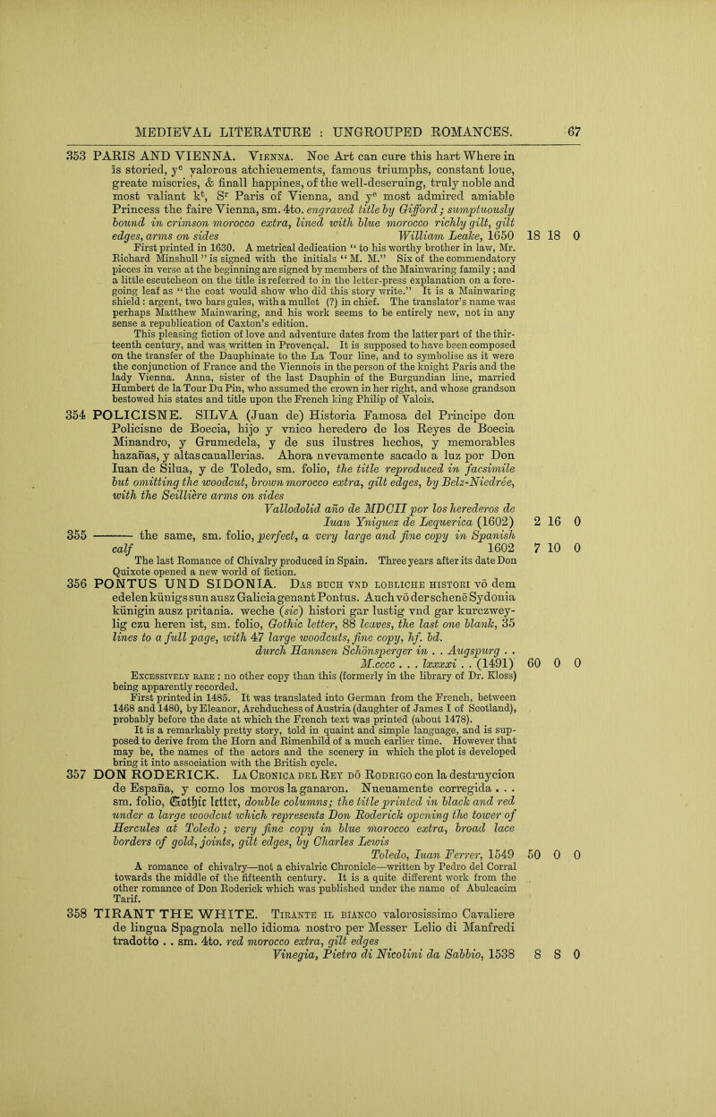353 PARIS AND VIENNA. Vienna. Noe Art can cure this liart Wherein is storied, y® valorous atchieuements, famous triumphs, constant lone, greate miseries, & finall happines, of the well-deseruing, truly noble and most valiant k*, S^ Paris of Vienna, and y® most admired amiable Princess the faire Vienna, sm. 4to. engraved title hy Oifford; sumptuously hound in crimson morocco extra, lined with blue morocco richly gilt, gilt edges, arms on sides William Lealce, 1650 First printed in 1630. A metrical dedication “ to his worthy brother in law, Mr. Eichard Minshull ” is signed with the initials “ M. M.” Six of the commendatory pieces in verse at the beginning are signed by members of the Mainwaring family ; and a little escutcheon on the title is referred to in the letter-press explanation on a fore- going leaf as “ the coat would show who did this story write.” It is a Mainwaring shield: argent, two bars gules, with a mullet (?) in chief. The translator’s name was perhaps Matthew Mainwaring, and his work seems to be entirely new, not in any sense a republication of Caxton’s edition. This pleasing fiction of love and adventure dates from the latter part of the thir- teenth century, and was written in Provencal. It is supposed to have been composed on the transfer of the Dauphinate to the La Tour line, and to symbolise as it were the conjunction of France and the Viennois in the person of the knight Paris and the lady Vienna. Anna, sister of the last Dauphin of the Burgundian line, married Humbert de la Tour Du Pin, who assumed the crown in her right, and whose grandson bestowed his states and title upon the French king Philip of Valois. 354 POLICISNE. SILVA (Juan de) Historia Famosa del Principe don Policisne de Boecia, hijo y vnico beredero de los Reyes de Boecia Minandro, y Grumedela, y de sus ilustres becbos, y memorables bazanas, y altas cauallerias. Abora nvevamente sacado a luz por Don luan de Silua, y de Toledo, sm. folio, the title reproduced in facsimile hut omitting the woodcut, brown morocco extra, gilt edges, hy Belz-Niedree, with the Seillih'e arms on sides Vallodolid. ano de MVGII por losherederos de luan Yniguez de Lequerica (1602) 355 tbe same, sm. folio, perfect, a very large and fine copy in Spanish calf 1602 The last Eomance of Chivalry produced in Spain. Three years after its date Don Quixote opened a new world of fiction. 356 PONTUS UND SIDONIA. Das buch vnd lobliche histori v6 dem edelenkunigs sun ausz Galicia genantPontus. Aucb v6 der scbene Sydonia kiinigin ausz pritania. wecbe (sfc) bistori gar lustig vnd gar kurczwey- lig czu beren ist, sm. folio. Gothic letter, 88 leaves, the last one hlanlc, 35 lines to a full page, with 47 large woodcuts, fine copy, hf. hd. durch Hannsen Schonsperger in . . Augspv/rg . . M.cccc . . . Ixxxxi . . (1491) Excessively eaee : no other copy than this (formerly in the library of Dr. Kloss) being apparently recorded. First printed in 1485. It was translated into German from the French, between 1468 and 1480, by Eleanor, Archduchess of Austria (daughter of James I of Scotland), probably before the date at which the French text was printed (about 1478). It is a remarkably pretty story, told in quaint and simple language, and is sup- posed to derive from the Horn and Eimenhild of a much earlier time. However that may be, the names of the actors and the scenery in which the plot is developed bring it into association with the British cycle. 357 DON RODERICK. La Ceonica del Ret do Rodrigo con la destruycion de Espana, y como los moros la ganaron. Nueuamente corregida > . . sm. folio, lettir, double columns; the title printed in hlach and red under a large woodcut which represents Bon Boderich opening the tower of Hercules at Toledo; very fine copy in blue morocco extra, broad lace borders of gold, joints, gilt edges, by Charles Lewis Toledo, luan Ferrer, 1549 A romance of chivalry—not a chivalric Chronicle—written by Pedro del Corral towards the middle of the fifteenth century. It is a quite difierent work from the other romance of Don Eoderick which was published under the name of Abulcaoim Tarif. 358 TIRANT THE WHITE. Tieante il bianco valorosissimo Cavaliere de lingua Spagnola nello idioma nostro per Messer Lelio di Manfredi tradotto . . sm, 4to. red morocco extra, gilt edges Vinegia, Pietro di Nicolini da Sabbio, 1538 18 18 0 2 16 0 7 10 0 60 0 0 50 0 0 8 8 0