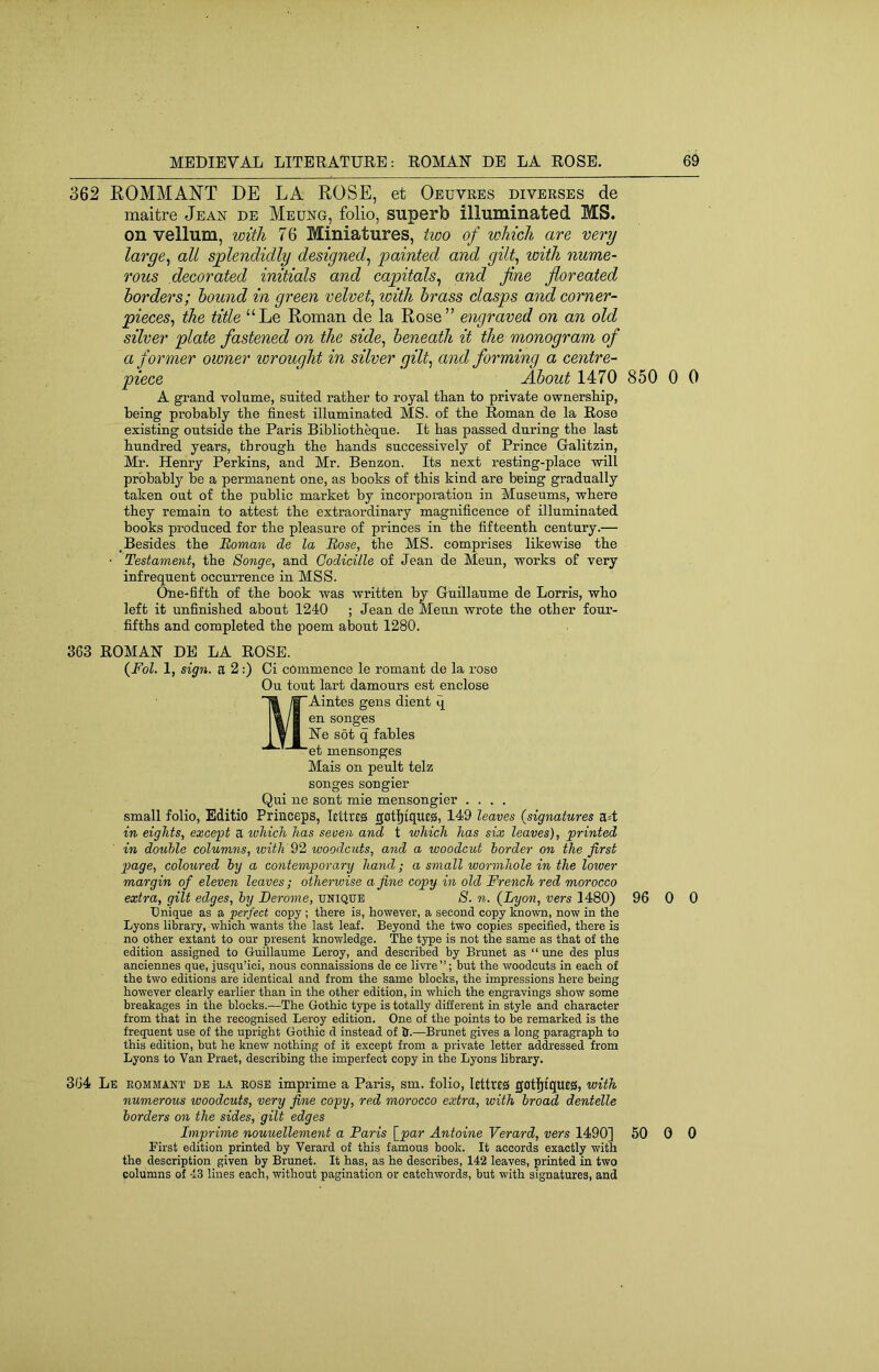362 ROMMAN’T DE LA ROSE, et Oeuvres diverses de maitre Jean de Meung, folio, superb illuminated MS. on vellum, with 7 6 Miniatures, two of which are very large^ all splendidly designed^ painted and gilt^ with nume- rous decorated initials and capitals^ and fine fioreated borders; hound in green velvety with brass clasps and corner- pieces^ the “Le Roman de la Rose” engraved on an old silver plate fastened on the side^ beneath it the monogram of a former owner lorought in silver gilt^ and forming a centre- piece About 1470 850 0 0 A grand volume, suited rather to royal than to private ownership, being probably the finest illuminated MS. of the Roman de la Rose existing outside the Paris Bibliotheque. It has passed during the last hundred years, through the hands successively of Prince Gralitzin, Mr. Henry Perkins, and Mr. Benzon. Its next resting-place will probably be a permanent one, as books of this kind are being gradually taken out of the public market by incorporation in Museums, where they remain to attest the extraordinary magnificence of illuminated books produced for the pleasure of princes in the fifteenth century.— ,Besides the Boman de la Bose, the MS. comprises likewise the • Testament, the Songe, and Codicille of Jean de Meun, works of very infrequent occurrence in MSS. One-fifth of the book was written by Guillaume de Lorris, who left it unfinished about 1240 ; Jean de Menu wrote the other foui’- fifths and completed the poem about 1280. 363 ROMAN DE LA ROSE. (PoZ. 1, sign, a 2;) Ci commence le romant de la rose On tout lart damours est enclose MAintes gens dient q en songes Ne sot q fables et mensonges Mais on peult telz songes songier Qui ne sent mie mensongier .... small folio, Editio Priiiceps, httreiS gati^tqueg, 149 leaves {signatures a=t in eights, except a whicJi has seven and t which has six leaves), printed in double columns, with 92 woodcuts, and a woodcut border on the first page, coloured by a contemporary hand; a small wormhole in the lower margin of eleven leaves; otherwise a fine copy in old French red morocco extra, gilt edges, by Berome, unique 8. n. {Lyon, vers 1480) 96 0 0 Unique as a perfect copy ; there is, however, a second copy known, now in the Lyons library, which wants the last leaf. Beyond the two copies specified, there is no other extant to our present knowledge. The type is not the same as that of the edition assigned to Guillaume Leroy, and described by Brunet as “ une des plus anciennes que, jusqu’ici, nous connaissions de ce livre”; but the woodcuts in each of the two editions are identical and from the same blocks, the impressions here being however clearly earlier than in the other edition, in which the engravings show some breakages in the blocks.—The Gothic type is totally different in style and character from that in the recognised Leroy edition. One of the points to be remarked is the frequent use of the upright Gothic d instead of h.—Brunet gives a long paragraph to this edition, but he knew nothing of it except from a private letter addressed from Lyons to Van Praet, describing the imperfect copy in the Lyons library. 364 Le eommant de la eose imprime a Paris, sm. folio, lettres got]^tqu£0, with numerous woodcuts, very fine copy, red morocco extra, with broad dentelle borders on the sides, gilt edges Imprime nouuellement a Paris {par Antoine Verard, vers 1490] 50 0 0 First edition printed by Verard of this famous book. It accords exactly with the description given by Brunet. It has, as he describes, 142 leaves, printed in two columns of 43 lines each, without pagination or catchwords, but with signatures, and