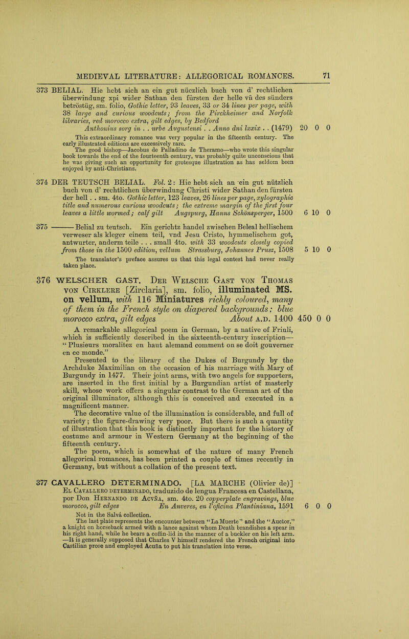 373 BELIAL. Hie hebt sicb an ein gnt niiczlicb bucb Ton d’ recbtlicben iiberwindnng xpi wider Satban den fiirsten der belle vn des sunders betrosfciig, sm. folio, Gothic letter, 93 leaves, 33 or 34 lines •per page, with 38 large and curiotis woodcuts; from the Firchheimer and Norfolk libraries, red morocco extra, gilt edges, by Bedford Anthonius sorg in . . urbe Augustensi . . Anno dni Ixxix . . (1479) This extraordinary romance was very popular in the fifteenth century. The early illustrated editions are excessively rare. The good bishop—Jacobus de Palladino de Theramo—who wrote this singular book towards the end of the fourteenth century, was probably quite unconscious that he was giving such an opportunity for grotesque illustration as has seldom been enjoyed by anti-Christians. 374 DER TEUTSCH BELIAL. Fol. 2: Hie bebt sicb an 'ein gut niitzlicb bucb von d’ recbtlicben uberwindnng Cbristi wider Satban den fiirsten der bell . . sm. 4to. Gothicletter, 123 leaves, 26 lines per page, xylographic title and numerous curious woodcuts ; the extreme margin of the first four leaves a little wormed ; calf gilt Augspurg, BLanns Schonsperger, 1500 375 Belial zn tentscb. Ein gericbtz bandel zwiscbenBeleal belliscbem verweser als kleger einem teil, vnd Jesn Oristo, bymmeliscbem got, antwurter, anderm teile . . . small 4to. with 33 woodcuts closely copied from those in the 1500 edition, vellum Strassburg, Johannes Prusz, 1508 The translator’s preface assures us that this legal contest had never really taken place. 376 WELSCHER GAST. Der Welsche Gast von Thomas VON CiRKLERE [Zii’claria], sm. folio, illuminated MS. on vellum, with 116 Miniatures richly coloured^ many of them in the French style on diapered hachgrounds: blue morocco extra^ gilt edges About a.d. 1400 A remarkable allegorical poem in German, by a native of Eriuli, wbicb is sufficiently described in tbe sixteenth-century inscription— “ Plusienrs moralitez en bant alemand comment on se doit gouvemer en ce monde.” Presented to tbe library of tbe Dukes of Burgundy by tbe Archduke Maximilian on tbe occasion of bis marriage with Mary of Burgundy in 1477. Their joint ai’ms, with two angels for supporters, are inserted in tbe first initial by a Burgundian artist of masterly skill, whose work offers a singular contrast to tbe German art of tbe original illuminator, although this is conceived and executed in a magnificent manner. Tbe decorative value of the illumination is considerable, and full of variety; tbe figure-drawing very poor. But there is such a quantity of illustration that this book is distinctly important for tbe history of costume and armour in Western Germany at tbe beginning of tbe fifteenth century. Tbe poem, wbicb is somewhat of tbe nature of many French allegorical romances, has been printed a couple of times recently in Germany, but without a collation of tbe present text. 377 CAVALLERO DETERMINADO. [LA MARCHE (Olivier de)] El Cavalleeo determinado, traduzido de lengua Francesa en Castellana, por Don Hernando de Acyna, sm. 4to. 20 copperplate engravings, blue morocco, gilt edges Ihi Anveres, en Voficina Flantiniana, 1591 Not in the Salva collection. The last plate represents the encounter between “LaMuerte” and the “Auctor,” a knight on horseback armed with a lance against whom Death brandishes a spear in his right hand, while he bears a cofSn-lid in the manner of a buckler on his left arm. —It is generally supposed that Charles V himself rendered the French original into Castilian prose and employed Acuna to put his translation into verse. 20 0 0 6 10 0 5 10 0 450 0 0 6 0 0