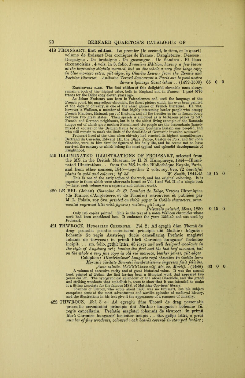 418 FROISSART, first edition. Le premier [le second, le tiers, et le quart] volume de froissart Des croniques de France . Dangleterre . Descoce . Despaigne . De bretaigne . De gascongne . De flandres . Et lienx circunnoisins . 4 vols. in 3, folio. Premiere Edition, having a few leaves at the beginning slightly wormed, hut on the whole a very fine large copy in blue morocco extra, gilt edges, by Charles Lewis; from the Rennie and Perkins libraries Anthoine Verard demourant a Paris sur le pont nostre dame a lymaige Saint iehan . . (1499-1500) 65 0 0 Excessively eaee. The first edition of this delightful ohronicle must always remain a book of the highest value, both in England and in France. I paid 5770 francs for the Didot copy eleven years ago. As Jehan Froissart was born in Valenciennes and used the language of the French court, his marvellous chronicle, the finest picture which has ever been painted of the days of chivalry, is one of the chief glories of French literature. He was, however, a Walloon, a member of that highly interesting border people who occupy French Flanders, Hainaut, part of Brabant, and all the frontier as far as Luxembourg between two great states. Their speech is ridiculed as a barbarous patois by both French and German neighbours, but it is the oldest living example of the Eomanic tongue out of which grew modern French, and the people are the descendants (largely mixed of course) of the Belgian Gauls by whom Southern Britain was peopled, and who still remain to mark the limit of the flood-tide of Germanic invasion westward. Froissart lived at the time when chivalry had reached its highest magnificence; Bertrand du Gueschn, Edward III, the Black Prince, Gaston de Foix, and Sir John Chandos, were to him familiar figures of his daily life, and he seems not to have survived the century to which belong the most typical and splendid developments of Knighthood. 419 ILLUMINATED ILLUSTRATIONS OF FROISSART, selected from tbe MS. in the British Museum, by H. N. Humphreys, 1844—Illumi- nated Illustrations . . . from the MS. in the Bibliotheque Royale, Paris, and from other sources, 1845—together 2 vols. roy. 8vo. 72 beautiful plates in gold and colours; hf. bd. W. Smith, 1844-45 12 15 0 This is one of the early copies of the work, and has original colouring. It is superior to those which were afterwards issued as Vol. I and Vol. II of a single book (— here, each volume was a separate and distinct work). 420 LE BEL (Jehan) Chanoine de St. Lambert de Liege, Vrayes Chroniques (de France, d’Angleterre, et de Flandre) retrouvees et publiees par M. L. Polain, roy 8vo. printed on thick paper in Gothic characters, orna- mental engraved title with figures ; vellum, gilt edges Privately printed, Mons, 1850 0 15 0 Only 125 copies printed. This is the text of a noble Walloon chronicler whose work had been considered lost. It embraces the years 1325-40, and was used by Froissart. 421 THWROCZ, Hungarian Chronicle. Fol. 2: Ad egegiu dhm Thoma de drag psonalis psentie serenissimi principis dhi Mathie: hugarie: bohemie &c regis AustrieqJ duels cancellariuj Prefatio magistri lohanis de thwrocz: in primu libru Chronice hungaror’ foeliciter incipit. . . sm. folio, gotljtc letter, 43 large and well designed woodcuts in the style of Augsburg art; having the first and the last leaf mounted, but on the whole a very fine copy in old red morocco, leather joints, gilt edges Colophon: Illustrissimor’ hungarie regu chronica In inclita terre Morauie ciuitate Brunesi lucubratissime impressa finit felicius. Jinno salutis. M.CCGG.lxxx viij. die. xx. Martij. . (1488) 63 0 0 A volume of excessive rarity and of great historical value. It was the second book printed at Briinn, the first having been a liturgical work that appeared two years earher. The typographical splendour of the above Chronicle, and the grand and striking woodcuts that embellish it, seem to show that it was intended to make it a fitting associate for the famous MSS. of Matthias Corvinus’ library. Joannes of Turocz, who wrote about 1480, was no Froissart, but his subject comprises some of the most adventurous and warlike episodes of medieval history, and the illustrations in his text give it the appearance of a romance of chivalry. 422 THWROCZ. Fol. 3 a: Ad egregiu dhm Thoma de drag personalis presentie serenissimi principis dni Mathie: hungarie; bohemie zo. regis cancellariu. Prefatio magistri iohannis de thwrocz : in primu libru Chronice hungaror’ foeliciter incipit . . 4to. letter, a great number of fine woodcuts, coloured; oak boards covered in stamped leather ;