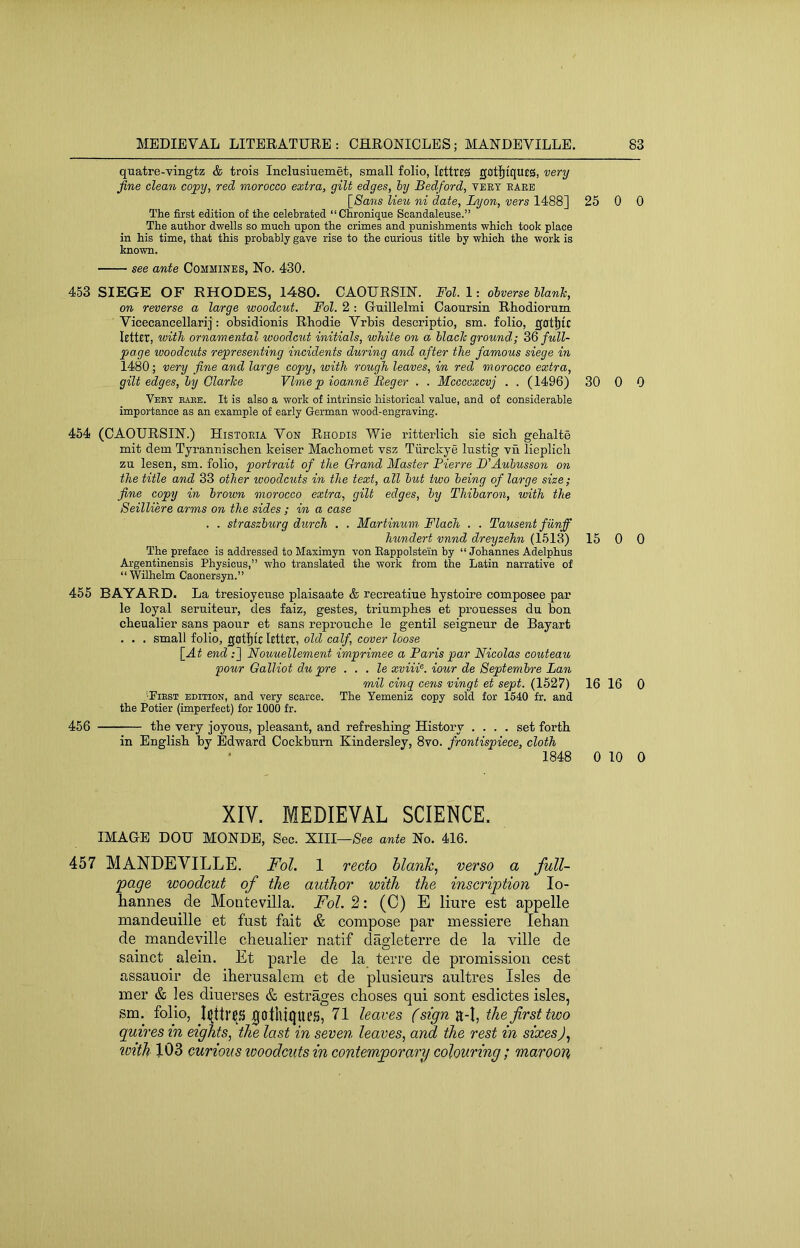 quatre-Tingtz & trois Inclusiuemet, small folio, lettres gotljtqUEa, very fine dean copy, red morocco extra, gilt edges, hy Bedford, teey bare [Smarts lieu ni date, Lyon, vers 1488] 25 0 0 The first edition of the celebrated “Chronique Scandaleuse.” The author dwells so much upon the crimes and punishments which took place in his time, that this probably gave rise to the curious title by which the work is known. see ante Commines, No. 430. 453 SIEGE OF RHODES, 1480. CAOURSIN. Fol. 1: olverse hlanh, on reverse a large woodcut. Fol. 2 : Guillelmi Caoursin Rhodiorum Vicecancellarij: obsidionis Rhodie Vrbis descriptio, sm. folio, ghtljic letter, with ornamental woodcut initials, white on a hlaclc ground; ZQ full- page woodcuts representing incidents during and after the famous siege in 1480; very fine and large copy, with rough leaves, in red morocco extra, gilt edges, hy Glarhe Vlme p ioanne Beger . . Mccccxcvj . . (1496) 30 0 0 Veey babe. It is also a work of intrinsic historical value, and of considerable importance as an example of early German wood-engraving. 454 (CAOURSIN.) Histoeia Von Rhodis Wie ritterlicb sie sicb gebalte mit dem Tyraimiscben keiser Macbomet vsz Tiirckye Instig yn lieplich zu lesen, sm. folio, portrait of the Grand Master Pierre B’Auhusson on the title and 33 other woodcuts in the text, all hut two being of large size; fine copy in hrown morocco extra, gilt edges, hy Thiharon, with the Seilliere arms on the sides ; in a case . . straszhurg durch . . Martinum Flach . . Tausent fiinff hundert vnnd dreyzehn (1513) 15 0 0 The preface is addressed to Maximyn von Eappolstein by “ Johannes Adelphus Argentinensis Physicus,” who translated the work from the Latin narrative of “Wilhelm Caonersyn.” 455 BAYARD. La tresioyeuse plaisaate & recreatiue bystoire composee par le loyal seruiteur, des faiz, gestes, triumpbes et prouesses du bon cbeualier sans paour et sans reproucbe le gentil seigneur de Bayart . . . small folio, got’^ic letter, old calf, cover loose \_At end ;] Nouuellement imprimee a Paris par Nicolas couteau pour Galliot du pre . . . le xviii'^. iour de Septemhre Lan mil cinq cens vingt et sept. (1527) 16 16 0 •Fiest edition, and very scarce. The Yemeniz copy sold for 1640 fr. and the Potier (imperfect) for 1000 fr. 456 tbe very joyous, pleasant, and refreshing History .... set forth in English by Edward Cockbum Kindersley, 8vo. frontispiece, cloth 1848 0 10 0 XIV. MEDIEVAL SCIENCE. IMAGE DOU MONDE, Sec. XIII—See ante No. 416. 457 MANDEVILLE. FoL 1 recto hlanh.; verso a full- 'page woodcut of the author with the inscription lo- hannes de Montevilla. Fol. 2: (C) E liure est appelle mandeuille et fust fait & compose par messiere lehan de mandeville cheualier natif dagdeterre de la ville de sainct alein. Et parle de la terre de promission cest assauoir de iherusalem et de plusieurs aultres Isles de mer & les diuerses & estrages choses qui sont esdictes isles, sm. folio, ^otlliques, 71 leaves (sign^-\, the first two quires in eights, the last in seven leaves, and the rest in sixesJ, loith 103 curious woodcuts in contemporary colouring; maroon,