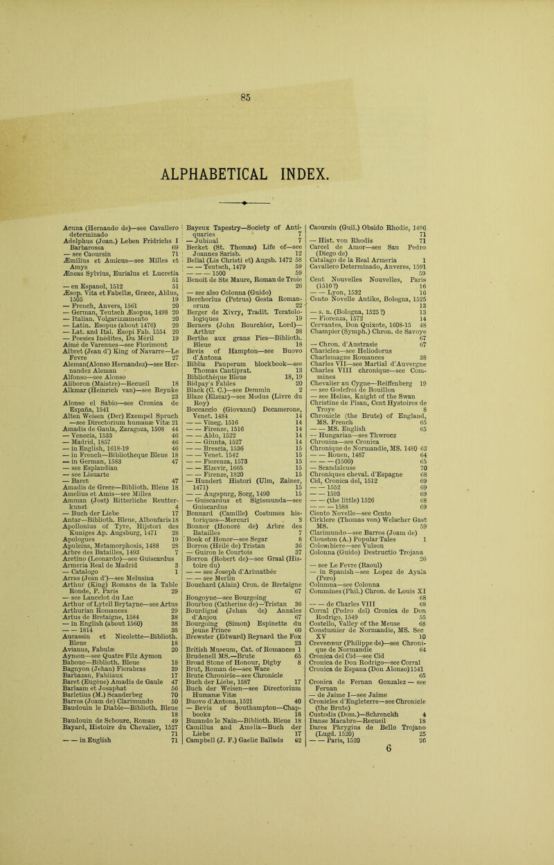 ALPHABETICAL INDEX. Acuna (Hernando de)—see Cavallero determinado Adelphus (Joan.) Leten Pridrichs I Barbarossa 69 — see Caoursin 71 .fflmilius et Amicus—see Milles et Amys .fflneas Sylvius, Eurialus et Lucretia 51 — en Espanol, 1612 51 .Slsop. Vita et Fabell®, Grsce, Aldus, 1505 19 — French, Anvers, 1561 20 — German, Teutsch iEsopus, 1498 20 — Italian. Volgarizzainento 20 — Latin. Esopus (about 1476) 20 — Lat. and Ital. Bsopi Fab. 1554 20 — Poesies Incites, Du Meril 19 Aime de Varennes—see Florimont Albret (Jean d’) King of Navarre—Le Fevre 27 Aleman(Alonso Hernandez)—see Her- nandez Aleman Alfonso—see Alonso Aliboron (Maistre)—Eecueil 18 Alkmar (Heinrich van)—see Eeynke 23 Alonso el Sabio—see Cronica de Bspana, 1541 Alteu Weisen (Der) Bxempel Spruch —see Directorium humanse Vitae 21 Ainadis de Gaula, Zaragoza, 1508 44 — Venecia, 1533 46 — Madrid, 1857 46 — in English, 1618-19 46 — in French—Bibliotheque Bleue 18 — in German, 1583 47 — see Esplandian — see Lisuarte — Baret 47 Amadis de Grece—Biblioth. Bleue 18 Amelius et Ainis—see MiUes Amman (Jost) Eitteriiche Eeutter- kunst 4 — Buch der Liebe 17 Antar—Biblioth. Bleue, Alboufaris 18 Apollonius of Tjre, Hijstori des Kuniges Ap. Augsburg, 1471 28 Apologues 19 Apuleius, Metamorphosis, 1488 28 Arbre des BataiUes, 1493 7 Aretino (Leonardo)—see Guiscardus Armeria Eeal de Madrid 3 — Catalogo 1 Arras (Jean d’)—see Melusina Arthur (King) Eomans de la Table Eonde, P. Paris 29 — see Lancelot du Lac Arthur ofLytellBrytayne—seeArtus Arthurian Eomances 29 Artus de Bretaigne, 1584 38 — in English (about 1560) 38 1814 38 Aucassiu et Nicolette—Biblioth. Bleue 18 Avlanus, Fabul® 20 Aymon—see Quatre Filz Aymon Babouc—Biblioth. Bleue 18 Bagnyon (Jehan) Fierabras 39 Barbazan, Fabliaux 17 Baret (Eugene) Amadis de Gaule 47 Barlaam et Josaphat 56 Barletius (M.) Scanderbeg 70 Barros (Joam de) Clarimundo 50 Baudouin le Diable—Biblioth. Bleue 18 Baudouin de Sebourc, Eoman 49 Bayard, Histoire du Chevalier, 1527 71 in English 71 I Bayeux Tapestry—Society of Anti- ; quaries 7 ' —Jubinal 7 , Becket (St. Thomas) Life of—see ' Joannes Sarisb. 12 I Belial (Lis Christi et) Augsb. 1472 58 I Teutsch, 1479 59 I 1500 69 i Benoit de Ste Maure, Eoman de Troie I 26 — see also Colonna (Guido) I Berchorlus (Petrus) Gesta Eoman- ' orum 22 Berger de Xivry, Tradit. Teratolo- I logiques 19 ' Berners (John Bourchier, Lord)— I Arthur 38 Berthe aux grans Pies—Biblioth. Bleue 18 Bevis of Hampton—see Buovo d’Antona Biblia Pauperum blockbook—see Thomas Cantiprat. 13 Biblioth^que Bleue 18,19 Bidpay’s Fables 20 Black (C. C.)—see Demmin 2 Blaze (Elzto)—see Modus (Livre du Roy) Boccaccio (Giovanni) Decamerone, Venet. 1484 Vineg. 1516 Firenze, 1516 Aldo, 1522 Giunta, 1527 — — Brescia, 1536 Venet. 1542 Fiorenza, 1573 Elzevir, 1665 Firenze, 1820 — Hundert Histori (Ulm, Zainer, 1471) 15 Augspurg, Sorg, 1490 15 — Guiscardus et Sigismunda—see Guiscardus Bonnard (Camille) Costumes his- toriques—Mercuri Bonnor (Honorb de) Arbre BataiUes Book of Honor—see Segar Borron (H4il6 de) Tristan — Guiron le Courtois Borron (Eobert de)—see Graal (His- toire du) see Joseph d’Arimathee see Merlin Bouchard (Alain) Cron, de Bretaigne 67 Bougoync—see Bourgoing Bourbon (Catherine de)—Tristan 36 Bourdign4 (Jehan de) Annales d’Anjou 67 Bourgoing (Simon) Espinette du jeune Prince 60 Brewster (Edward) Eeynard the Fox 23 British Museum, Cat. of Eomances 1 Brudenell MS.—Brute 65 Broad Stone of Honour, Digby 8 Brut, Eoman de—see Wace Brute Chronicle—see Chronicle Buch der Liebe, 1587 17 Buch der Weisen—see Directorium Human® Vit® Buovo d’Antona, 1521 40 — Bevis of Southampton—Chap- books 18 Buzando le Nain—Biblioth. Bleue 18 Camillus and Amelia—Buch der Liebe 17 Campbell (J. F.) Gaelic Ballads 62 Caoursin (Guil.) Obsido Ehodie, 1496 71 — Hist, von Ehodis 71 Carcel de Amor—see San Pedro (Diego de) Catalago de la Eeal Armeria 1 Cavallero Determinado, Anveres, 1591 59 Cent Nouvelles Nouvelles, Paris (1510?) 16 Lyon, 1532 16 Cento Novelle Autike, Bologna, 1525 13 — s. n. (Bologna, 1525 ?) 13 — Fiorenza, 1572 14 Cervantes, Don Quixote, 1608-15 48 Champier(Symph.) Chron. de Savoye 67 — Chron. d’Austrasie 67 Chariclea—see Heliodorns Charlemagne Eomances 38 Charles VII—see Martial d’Auvergne Charles VIII chronique—see Corn- mines Chevalier au Cygne—Eeiffenberg 19 — see Godefroi de Bouillon — see Helias, Knight of the Swan Christine de Pisan, Cent Hystoires de Troye 8 Chronicle (the Brute) of England, MS. French 65 MS. English 65 — Hungarian—see Thwrocz Chronica—see Cronica Chronique de Normandie, MS. 1480 63 • Eouen, 1487 64 (1500) 65 — Scandaleuse 70 Clironiques cheval. d’Espagne 68 Cid, Cronica del, 1512 69 1552 69 1593 . 69 — — (the little) 1526 68 1588 69 Ciento Novelle—see Cento Cirklere (Thomas von) Welscher Gast MS. 59 Clarimundo—see Barros (Joam de) Clouston (A.) Popular Tales 1 Colombiere—see Vulson Colonna (Guido) Destructio Trojana 26 — see Le Fevre (Eaoul) — iu Spanish—see Lopez de Ayala (Pero) Columna—see Colonna Commmes (Phil.) Chron. de Louis XI 68 de Charles VIII 68 Corral (Pedro del) Cronica de Don Eodrigo, 1549 55 Costello, Valley of the Meuse 68 Coustumier de Normandie, MS. Sec XV 10 Crevecosur (Philippe de)—see Chroni- que de Normandie 64 Cronica del Cid—see Cid Cronica de Don Eodrigo—see Corral Cronica de Espana (Don Alonso) 1541 65 Cronica de Fernan Gonzalez — see Fernan — de Jaime I—see Jaime Cronicles d'Engleterre—see Chronicle (the Brute) Custodis (Dom.)—Sohrenckh 4 Danse Macabre—Eecueil 18 Dares Phrygius de Bello Troiano (Lugd. 1520) 25 Paris, 1520 26 6