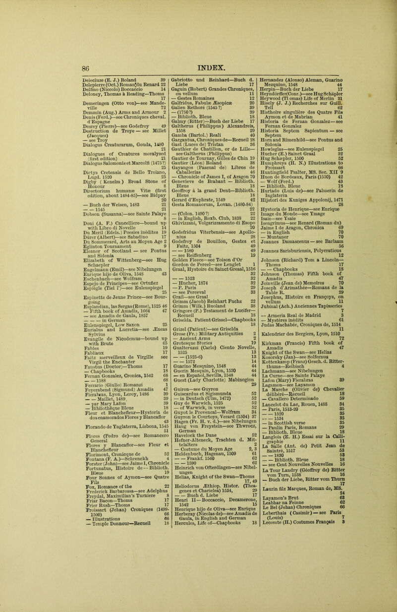 Delecluze (E. J.) Roland 39 Delepierre(Oct.)RoinanJdu Renard 22 Dellino (Niccolo) Boccaccio 14 Deloney, Thomas h Reading—Thoms 17 Deineringen (Otto von)—see Mande- ville 72 Demmin (Aug.) Arms and Armour 2 Denis (Ferd.)—see Clironiques cheval. d’Espagne Desrey (Pierre)—see Godefroy 49 Destruction de Troye — see Millet (Jacques) — see Troy Dialogus Creaturarum, Gouda, IISO 21 Dialogues of Creatures moralysed (first edition) 21 Dialogus Salomonis etMarcolfi (1475?) 25 Dictys Cretensis de Bello Troiano, Lugd. 1520 25 Digby ( Kenelm) Broad Stone of Honour 8 Direotorium humanae Vitae (first edition, about 1484-85)—see Bidpay 20 — Buch der Weisen, 1483 21 1545 21 Dobson (Susanna)—see Sainte Palaye 8 Doni (A. F.) Cancelliere—bound up with Libro di Novelle 14 Du Meril (Edels.) Poesies inedites 19 Diirer (Albert)—see Sabadino 17 Du Sommerard, Arts au Moyen Age 2 Eglinton Tournament 9 Eleanor of Scotland — see Pontus and Sidonia Elizabeth of Wittenberg—see Hug Schaepler Bugelmann (Emil)—see Nibelungen Enrique hijo de Oliva, 1548 43 Eschenbach—see Wolfram Espejo de Principes—see Ortufiez Espi'egle (Tiel T)—see Eulenspiegel 25 Espinette de Jeune Prince—see Bour- going Esplandian, las Sergas (Rome), 1525 46 — Fifth book of Amadis, 1664 47 — see Amadis de Gaula, 1857 in German Eulenspiegel, Low Saxon 25 Burialus and Lucretia—see .Eneas Sylvius Evangile de Nicodemus—bound up with Brute 65 Fables 19 Fabliaux 17 Faitz merveilleux de VirgiUe see Virgil the Enchanter Faustus (Doctor)—Thoms 17 — Chapbooks 18 Fernan Gonzalez, Cronica, 1542 68 1588 68 Ferrario (Giulio) Roraanzi 1 Feyerabend (Sigmund) Amadis 47 Fierabias, Lyon, Leroy, 1486 39 Maillet, 1489. 39 — par Mai-y Lafon 39 — Bibliotheque Bleue 18 Fleur et Blanchefleur—Hysteria de dos enamorados Flores y Blancaflor 43 Florando de Tnglaterra, Lisbona, 1545 51 Flores (Pedro de)—see Romancero General Flores y Blancaflor—see Fleur et Blanchefleur Florimont, Cronicque de 52 Fontana (F. A.)—Schrenckh 4 Forster (John)—see Jaime I, Chronicle Fortunatus, Histoire de — Biblioth. Bleue 19 Four Sonnes of Aymon—see Quatre Fils Fox, Romance of the 22 Frederick Barbarossa—see Adelphus Freydal, Maximilian's Tumiere 8 Friar Bacon—Thoms 17 Frier Bush—Thoms 17 Froissart (Jehan) Croniques (1499- 1500) 66 — Illustrations 66 — Temple Donnour—Recueil 18 Gabriotto und Reinhard—Buch d. Liebe 17 Gaguin (Robert) Grandes Chroniques, on vellum 11 — Gestes Bomaines 12 Galfridus, Fabulae Esopicse 20 Galien Bethore (1545 ?) 39 — (1750?) 39 — Biblioth. Bleue 18 Galmy (Ritter)—Buch der Liebe 17 Galtherus (Philippus) Alexandreis, 1558 29 Gamba (Bartol.) Reali 40 Gargantua, Chroniques de—Recueil 28 Gast (Luces de) Tristan 36 Gauthier de Chatillon, or de Lille— see Galtherus (Philippus) Gautier de Tournay, Gilles de Chin 19 Gautier (Lfen) Boland 38 Gayangos (Pascual de) Libros de Caballerias 46 — Chronicle of James I, of Aragon 70 Genevieve de Brabant — Biblioth. Bleue 18 Geoffroy 4 la grand Dent—Biblioth. Bleue ■ 18 Gerard d’Euphrate, 1549 42 Gesta Romauorum, Lovan. (1480-84) 22 — (Colon. 1490 ?) 22 — in English, Roxb. Club, 1838 22 Ghivizzani, Volgarizzamento di Esopo 20 Godefridus Viterbensis—see Apollo- nius 28 Godefroy de Bouillon, Gestes et Faitz, 1504 49 1580 49 — see ReiflTenberg 19 Golden Fleece—see Toison d’Or Gordon de Percel—see Lenglet 1 Graal, Hystoire du Sainct Greaal, 1516 32 1523 32 — Hucher, 1874 32 — P. Paris 29 — see Perceval 33 Grail—see Graal Grimm (Jacob) Reinhart Fuchs 22 Grimm (Wilk.) Ruoland 38 Grmgore (P.) Testament de Lucifer— Recueil 18 Griselda. Patient Grissel—Chapbooks 18 Grizel (Patient)—see Griselda Grose (Fr.) Military Antiquities 2 — Ancient Arms 2 Grotesque Stories 19 Gualteruzzi (Carlo) Ciento Novelle, 1525 13 (1525-6) 13 1572 14 Guarino Mesquino, 1548 44 Guerin Mesquin, Lyon, 1530 44 — en Espanol, Sevilla, 1548 44 Guest (Lady Charlotte) Mabinogion 29 Guiron—see Guyron Guiscardus et Sigismunda 52 — in Deutsch (Ulin, 1472) 52 Guy de Warwich, 1525 52 — of Warwick, in verse 52 Guyot le Provencal—Wolfram 34 Guyron le Courtoys, Verard (1504) 37 Hagen (Fr. H. v. d.)—see Nibelungen Haug von Freystein—see Thwrocz, German Havelock the Dane 52 Hefner-Alteneck, Trachten d. Mit- telalters 2 — Costume du Moyen Age 2, 3 Heldenbuch, Hagenau, 1509 61 Frankf. 1560 62 1590 62 Heinrich von Ofterdingen—see Nibel- ungen Helias, Knight of the Swan—Thoms 17, 49 Heliodorus Ethiop. Histor. (Thea- genes et Chariclea) 1534, 29 Buch d. Liebe 17 Henri II — Boccaccio, Decamerone, 1542 15 Henrique hijo de Oliva—see Enrique Herberay (Nicolas de)—see Amadis de Gaula, in English and German Hercules, Life of—Chapbooks 18 Hernandez (Alonso) Aleman, Guarino Mezquino, 1548 44 Herpiu—Buch der Liebe 17 Heynddrffer(Conr.)—see Hug Schapler Hey wood (T1 omas) Life of Merlin 31 Hisely (J. J.) Becherches sur Guill. Tell 62 Histhoire singulifere des Quatre Fils Aymon et de Mabrian 41 Historia de Feman Gonzalez—see Fernan Gonzalez Historia Septem Sapientum — see Septem Horn and Rimenhild—see Pontus and Sidonia Howleglas—see Eulenspiegel 25 Hucher (E.) Sainct Graal 32 Hug Schsepler, 1500 52 Humphreys (H. N.) Illustrations to Froissart 66 Huntingfield Psalter, MS. Sec. XII 9 Huon de Bordeaux, Paris (1530) 42 — Wolf (Ferd.) 43 — Biblioth. Bleue IS Hurtado (Luis de)—see Palmerin de Inglaterra Hijstori des Kimiges Appolonij, 1471 28 Hysteria de Henrique—see Enrique Image du Moude—see Tmage Isaie—see Ysaie Isengi-iraus—see Renard (Roman du) Jaime I de Aragon, Chronica 69 — in English 70 — Muntaner 70 Joannes Damascenus — see Barlaam 56 Joannes Sarisburiensis, Polycraticus 12 Johnson (Richard) Tom a Lincoln— Thoms 17 Chapbooks 18 Johnson (Thomas) Fifth book of Amadis 47 Joinville (Jean de) Memoires 70 Joseph d'Arimath^e—Romans de la Table R. 29 Josephus, Histoire en Frangoys, on vellum 11 Jubinal (Ach.) Anciennes Tapisseries 7 — Armeria Beal de Madrid 3 — Mystires in^dits 61 Judas Machab^e, Croniques de, 1514 11 Kalendrier des Bergiers, Lyon, 1510 72 Kirkman (Francis) Fifth book of Amadis 47 Knight of the Swan—see Helias Kosorsky (Jan)—see Solfernus Kottenkamp (Franz) Gesch. d. Bitter- thums—Beibisch 4 Lachmann—see Nibelungen La Cume—see Sainte Palaye Lafon (Mary) Fierabras 39 Lagamon—see Layamon La Marche (Olivier de) Chevalier delib^re—Recueil 18 — Cavallero Determinado 59 Lancelot du Lac, Rouen, 1488 34 — Paris, 1513-20 35 1520 35 1534 35 — in Scottish verse 35 — Paulin Paris, Romans 29 — Biblioth. Bleue 18 Langlois (E. H.) Essai sur la Calli- graphie 11 La Salle (Ant. de) Petit Jean de Saintr6, 1517 53 1830 53 Biblioth. Bleue 18 — see Cent Nouvelles NouveUes 16 La Tour Landry (Gtofiroy de) Bitter vom Turn, 1638 16 — Buch der Liebe, Bitter vom Thum 17 Laurin fllz Marques, Roman de, MS. 24 Layamon’s Brut 63 Leabhar na Feinne 62 Le Bel (Jehan) Chroniques 66 Leberthais (Casimir) —see Paris (Louis) 7 Lecomte (H.) Costumes Frangais 3