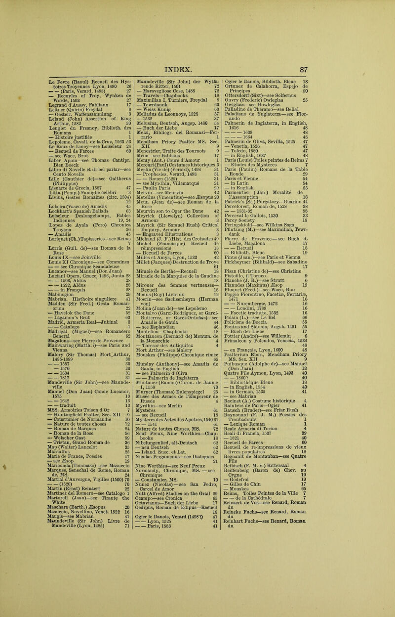 Le Ferre (Baoul) Eecueil des Hys- toires Troyennes Lyon, 1490 26 — — (Paris, Verard, 1498) 27 — Becuyles of Troy, Wynken de Worde, 1503 27 Legrand d’Aussy, Fabliaux 17 Leitner (Quirin) Freydal 8 — Oesterr. Waffensammlung 3 Leland (John) Assertion of King Arthur, 1582 30 Lenglet du Fresnoy, Biblioth. des Romans 1 — Histoire justifl^e 1 Lepolemo, Cavall. de la Cruz, 1563 53 Le Roux de Lincy—see Loiseleur 24 — Eecueil de Farces 60 — see Wace, Brut Liber Apum—see Thomas Cantipr. Bien Boeck Libro di Kovelle et di bel parlar—see Cento Novelle Lille (Gauthier de)—see Galtherus (Philippus) Lisuarte de Grecia, 1587 47 Litta (Pomp.) Faraiglie celebri 3 Livius, Gestes Romaines (circ. 1504) 12 Lobeira (Vasco de) Amadis 45 Lockhart’s Spanish Ballads 63 Loiseleur Deslongcharaps, Fables Indiennes 19, 24 Lopez de Ayala (Pero) Chronica Troyana 26 — Amadis 45 Loriquet (Ch.) Tapisseries—see Reims 7 Lorris (Guil. de)—see Roman de la Rose Louis IX—see Joinville Louis XI Chronique—see Coramines see Chronique Scandaleuse Lucanor—see Manuel (Don Juan) Luciani Opera, Greece, 1496, Junta 28 1503, Aldus 28 1522, Aldus 28 in Frangais 28 Mabinogion 29 Mabrian. Histhoire singuliere 41 Madden (Sir Fred.) Gesta Roman- oruni 22 — Havelok the Dane 52 — Lagamon’s Brut 63 Madrid, Armeria Real—Jubinal 3 Catalogo 1 Madrigal (Miguel)—see Romancero General 62 Magalona—see Pierre de Provence Mainwaring (Matth. ?)—see Paris and Vienna Malory (Sir Thomas) Mort^Arthur, 1485-1889 30 1557 30 —1570 30 1634 31 1817 31 MandeviUe (Sir John)—see Maunde-- ville Manuel (Don Juan) Conde Lucanor, 1575 13 1642 13 traduit 13 MSS. Armotries Toison d’Or 7 — Biuntingfield Psalter, Sec. XII 9 — Coustumier de Normandie 10 — Nature de toutes choses 72 — Roman de Marques 24 - Roman de la Rose 56 — Welscher Gast 59 — Tristan, Grand Roman de 36 Map (Walter) Lancelot 35 Marculfus 25 Marie de France, Poesies 17 — see jEsop 19 Mariconda (Tommaso)—see Masuecio Marques, Senechal de Rome, Roman de, MS. 24 Martial d'Auvergne, Vigilles (1500) 70 (1520) 70 Martin (Ernst) Reinaert 22 Martinez del Romero—see Catalogo 1 Martorell (Joan)—see Tirante the White Maschara (Barth.) .fflsopus 20 Masuecio, Novellino, Venet. 1522 16 Maugis—see Mabrian 41 Maundeville (Sir John) Livre de MandeviUe (Lyon, 1485) 71 MaundeviUe (Sir John) der Wytfa- rende Ritter, 1501 72 — Maravegliose Cose, 1488 72 — Travels—Chapbooks 18 Maximilian I, Turniere, Freydal 8 — Tewrdannk 60 — Weiss Kunig 60 Meliadus de Leonnoys, 1528 37 —1632 37 Melusina, Deutsch, Augsp. 1480 54 — Buch der Liebe 17 Melzi, Bibliogr. dei Romanzi—Fer- rario 1 Mendham Priory Psalter MS. Sec. XII 9 Menestrier, Traite des Tournois 9 M4on—see Fabliaux 17 Meray (Ant.) Cours d’Amour 1 Mercuii (Paul) Costumes historiques 3 Merlin (Vie de) (Verard), 1498 31 — Prophesies, Verard, 1498 31 Rouen (1525) 31 — see Myrdliin, Villemarqud 31 — Paulin Paris 29 Mendn—see Meurvin 42 Metellus (V'incentius)—sec .fflsopus 20 Meun (Jean de)—see Roman de la Rose Meurvin son to Oger the Dane 42 Meyrick (Llewelyn) Collection of Armoui- 3 Meyrick (Sir Samuel Rush) Critical Enquiry, Armour 3 — Engraved Illustrations 3 Michaud (J. P.)Hist. des Croisades 49 Michel (Francisque) RecueU de rrimpressions 18 — Eecueil de Farces 60 MiUes et Amys, Lyon, 1533 42 Millet (Jacques) Destruction de Troye 61 Miracle de Berthe—Becueil 18 Miracle de la Marquise de la Gaudine 18 Mirouer des femmes vertueuses— Eecueil 18 Modus (Roy) Livre du 12 Moerin—see Sachsenheym (Herman von) Molina (Juan de)—see Lepolemo Montalvo (Garci-Rodriguez, or Garci- Gutierrez, or Garci-Ordonez)—see Amadis de Gaula 44 — see Esplandian 46 Montelion—Chapbooks 18 Montfaucon (Bernard de) Monum. de la Monarchie 4 — Thresor des Antiquitez 4 Mort Arthur—see Malory Mouskes (Philippe) Chronique rimee 65 Munday (Anthony)—see Amadis de Gaula, in English — see Palmerin d’Oliva Palmerin de Inglaterra Muntaner (Ramon) Chron. de Jaume I, 1558 70 Murner (Thomas) Eulenspiegel 25 Muste des Armes de TEmpereur de Russie 4 Myrdhln—see Merlin Mysteres 61 — see Recueil 18 Mysteres des Actes des Apotres,1540 61 1541 61 Nature de toutes Choses, MS. 72 Neuf Preux, Nine Worthies—Chap- books 18 Nibelungenlied, alt-Deutsch 62 — neu Deutsch 62 — Island. Suec. et Lat. 62 Nicolas Pergamenus—see Dialogues 21 Nine Worthies—see Neuf Preux Normandy, Chronique, MS. — see Chronique — Coustumier, MS. 10 Nunez (Nicolas) — see San Pedro, Cancel de Amor Nutt (Alfred) Studies on the Grail 29 Ocampo—see Cronica 65 Octavianus—Buch der Liebe 17 Oedipus, Roman de Edipus—Eecueil 18 Ogier le Danois, Verard (1498 ?) 41 Lyon, 1525 41 Paris, 1583 41 Ogier le Danois, Biblioth. Bleue 18 Ortunez de Calahorra, Espejo de Principes 50 Ottersdorlf (Sixt)—see Solfernus Ouvry (Frederic) Owleglas 25 Owlglass—see Howleglas Palladino de Theramo—see Belial Paladiano de Ynglaterra—see Flor- ando Palmerin de Inglaterra, in English, 1616 48 1639 48 1664 48 Palmerin de Oliva, Sevilla, 1525 47 — Venetia, 1526 47 — Toledo, 1580 47 — in English, 1637 48 Paris (Louis) Toiles peiutes de Reims 7 — Etudes des Mysteres 7 Paris (Paulin) Romans de la Table Ronde 29 Paris et Vienne 54 — in Latin 54 — in English 55 Parmentier (Jan) Moralitd de I’Assomption 18 Patrick’s (St.) Purgatory—Guarino 44 Perceforest, Roman de, 1528 38 1531-32 88 Perceval le Gallois, 1530 33 Percy Society 18 Peringskiold—see Wilkina Saga Pfintzing (M.)—see Maximilian, Te\vr- dank Pierre de Provence — see Buch d. Liebe, Magalona 17 Recueil 18 — Biblioth. Bleue 19 Pinus (Joan.)—see Paris et Vienna Pirkheymer (Bilibald)—see Sabadino 17 Pisan (Christine de)—see Christine Pistofllo, il Torneo 9 Planche (J. R.)—see Strutt 6 Planudes (Maximus) A3sop 19 Pluquet (Fred.)-see Wace, Eou Poggio Fiorentino, Facetise, Ferrariae, 1471 16 Nuremberg®, 1472 16 Londini, 1789 16 — Facetie tradutte, 1532 16 Polain (L.)—see Le Bel 66 Policisne de Boecia 55 Pontus and Sidonia, Augsb. 1491 55 — Buch der Liebe 17 Pettier (Andrd)—see Willemin 6 Primaleon y Polendos, Venecia, 1534 48 — en Frangais, Lyon, 1600 48 Psalterium Bbor., Mendham Priory MS. Sec. XII 9 Puibusque (Adolphe de)—see Manuel (Don Juan) 13 Quatre Fils Aymon, Lyon, 1493 40 1860? 40 — Bibliothtque Bleue 18 — in English, 1554 40 — in Gennan, 1535 41 — see Mabrian Eacinet (A.) Costume historique 4 Eainbers de Paris—Ogier 41 Rausch (Bruder)—see Friar Rush Raynouard (P. J. M.) Poesies des Troubadours 1 — Lexique Roman 1 Reale Ai-meria di Torino 4 Eeali di Francia, 1537 39 —1821 40 Recueil de Farces 60 Recueil de re-impressions de vieux livres i)opulaires IS Eegnault de Montauban—see Quatre Fils Reibisch (F. M. v.) Rittersaal 4 Reiffenberg (Baron de) Chev. au Cygne 19 — Godefroi 19 — GiUes de Chin 17 — Mouskes 65 Reims, ToOes Peintes de la VUle 7 de la Cathedrale 7 Reinaert de Vos—see Eenard, Roman du Reineke Fuchs—see Eenard, Roman du Reinhart Fuchs—see Eenard, Roman du