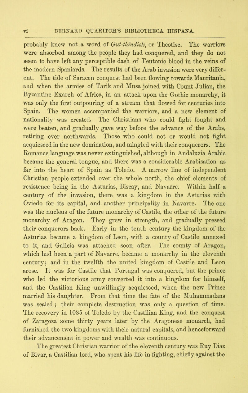 probably knew not a word of GuUthiudish^ or Theotisc. The warriors were absorbed among the people they had conquered, and they do not seem to have left any perceptible dash of Teutonic blood in the veins of the modern Spaniards. The results of the Arab invasion were very differ- ent. The tide of Saracen conquest had been flowing towards Mauritania, and when the armies of Tarik and Musa joined with Count Julian, the Byzantine Exarch of Africa, in an attack upon the Gothic monarchy, it was only the first outpouring of a stream that flowed for centuries into Spain. The women accompanied the warriors, and a new element of nationality was created. The Christians who could fight fought and were beaten, and gradually gave way before the advance of the Arabs, retiring ever northwards. Those who could not or would not fight acquiesced in the new domination, and mingled with their conquerors. The Romance language was never extinguished, although in Andaluzia Arabic became the general tongue, and there was a considerable Arabisation as far into the heart of Spain as Toledo. A narrow line of independent Christian people extended over the whole north, the chief elements of resistence being in the Asturias, Biscay, and Navarre. Within half a century of the invasion, there was a kingdom in the Asturias with Oviedo for its capital, and another principality in Navarre. The one was the nucleus of the future monarchy of Castile, the other of the future monarchy of Aragon. They grew in strength, and gradually pressed their conquerors back. Early in the tenth century the kingdom of the Asturias became a kingdom of Leon, with a county of Castile annexed to it, and Galicia was attached soon after. The county of Aragon, which had been a part of Navarre, became a monarchy in the eleventh century; and in the twelfth the united kingdom of Castile and Leon arose. It was for Castile that Portugal was conquered, but the prince who led the victorious army converted it into a kingdom for himself, and the Castilian King unwillingly acquiesced, when the new Prince married his daughter. From that time the fate of the Muhammadans was sealed; their complete destruction was only a question of time. The recovery in 1085 of Toledo by the Castilian King, and the conquest of Zaragoza some thirty years later by the Aragonese monarch, had furnished the two kingdoms with their natural capitals, and henceforward their advancement in power and wealth was continuous. The greatest Christian warrior of the eleventh century was Ruy Diaz of Bivar, a Castilian lord, who spent his life in fighting, chiefly against the