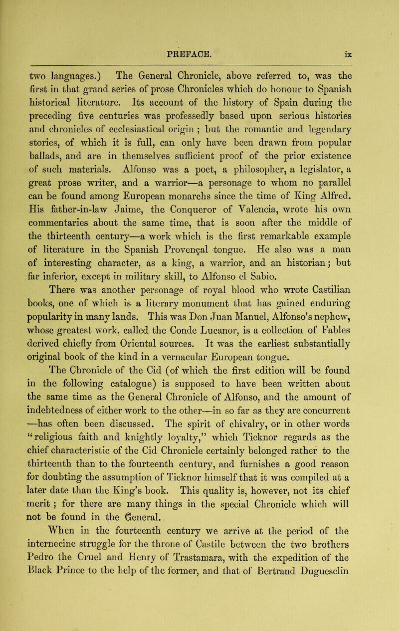 two languages.) The General Chronicle, above referred to, was the first in that grand series of prose Chronicles which do honour to Spanish historical literature. Its account of the history of Spain during the preceding five centuries was professedly based upon serious histories and chronicles of ecclesiastical origin ; but the romantic and legendary stories, of which it is full, can only have been drawn from popular ballads, and are in themselves sufiicient proof of the prior existence of such materials. Alfonso was a poet, a philosopher, a legislator, a great prose writer, and a warrior—a personage to whom no parallel can be found among European monarchs since the time of King Alfred, His father-in-law Jaime, the Conqueror of Valencia, wrote his own commentaries about the same time, that is soon after the middle of the thirteenth century—a work which is the first remarkable example of literature in the Spanish Provencal tongue. He also was a man of interesting character, as a king, a warrior, and an historian; but far inferior, except in military skill, to Alfonso el Sabio. There was another personage of royal blood who wrote Castilian books, one of which is a literary monument that has gained enduring popularity in many lands. This was Don Juan Manuel, Alfonso’s nephew, whose greatest work, called the Conde Lucanor, is a collection of Fables derived chiefly from Oriental sources. It was the earliest substantially original book of the kind in a vernacular European tongue. The Chronicle of the Cid (of which the first edition will be found in the following catalogue) is supposed to have been written about the same time as the General Chronicle of Alfonso, and the amount of indebtedness of either work to the other—in so far as they are concurrent —has often been discussed. The spirit of chivalry, or in other words ‘‘religious faith and knightly loyalty,” which Ticknor regards as the chief characteristic of the Cid Chronicle certainly belonged rather to the thirteenth than to the fourteenth century, and furnishes a good reason for doubting the assumption of Ticknor himself that it was compiled at a later date than the King’s book. This quality is, however, not its chief merit ; for there are many things in the special Chronicle which will not be found in the General. When in the fourteenth century we arrive at the period of the internecine struggle for the throne of Castile between the two brothers Pedro the Cruel and Henry of Trastamara, with the expedition of the Black Prince to the help of the former, and that of Bertrand Duguesclin