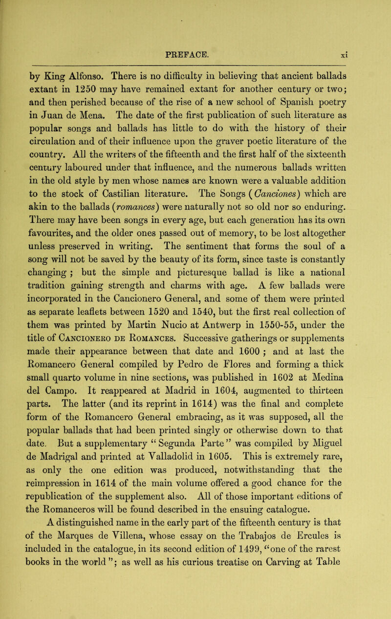 by King Alfonso. There is no difficulty in believing that ancient ballads extant in 1250 may have remained extant for another century or two; and then perished because of the rise of a new school of Spanish poetry in Juan de Mena. The date of the first publication of such literature as popular songs and ballads has little to do with the history of their circulation and of their influence upon the graver poetic literature of the country. All the writers of the fifteenth and the first half of the sixteenth century laboured under that influence, and the numerous ballads written in the old style by men whose names are known were a valuable addition to the stock of Castilian literature. The Songs (Ganciones) which are akin to the ballads {romances) were naturally not so old nor so enduring. There may have been songs in every age, but each generation has its own favourites, and the older ones passed out of memory, to be lost altogether unless preserved in writing. The sentiment that forms the soul of a song will not be saved by the beauty of its form, since taste is constantly changing ; but the simple and picturesque ballad is like a national tradition gaining strength and charms with age. A few ballads were incorporated in the Cancionero General, and some of them were printed as separate leaflets between 1520 and 1540, but the first real collection of them was printed by Martin Nucio at Antwerp in 1550-55, under the title of Cancionero de Romances. Successive gatherings or supplements made their appearance between that date and 1600 ; and at last the Romancero Greneral compiled by Pedro de Flores and forming a thick small quarto volume in nine sections, was published in 1602 at Medina del Campo. It reappeared at Madrid in 1604, augmented to thirteen parts. The latter (and its reprint in 1614) was the final and complete form of the Romancero General embracing, as it was supposed, all the popular ballads that had been printed singly or otherwise down to that date. But a supplementary ‘‘ Segunda Parte ’’ was compiled by Miguel de Madrigal and printed at Valladolid in 1605. This is extremely rare, as only the one edition was produced, notwithstanding that the reimpression in 1614 of the main volume offered a good chance for the republication of the supplement also. All of those important editions of the Romanceros will be found described in the ensuing catalogue. A distinguished name in the early part of the fifteenth century is that of the Marques de Villena, whose essay on the Trabajos de Ercules is included in the catalogue, in its second edition of 1499, ^‘one of the rarest books in the world ; as well as his curious treatise on Carving at Table