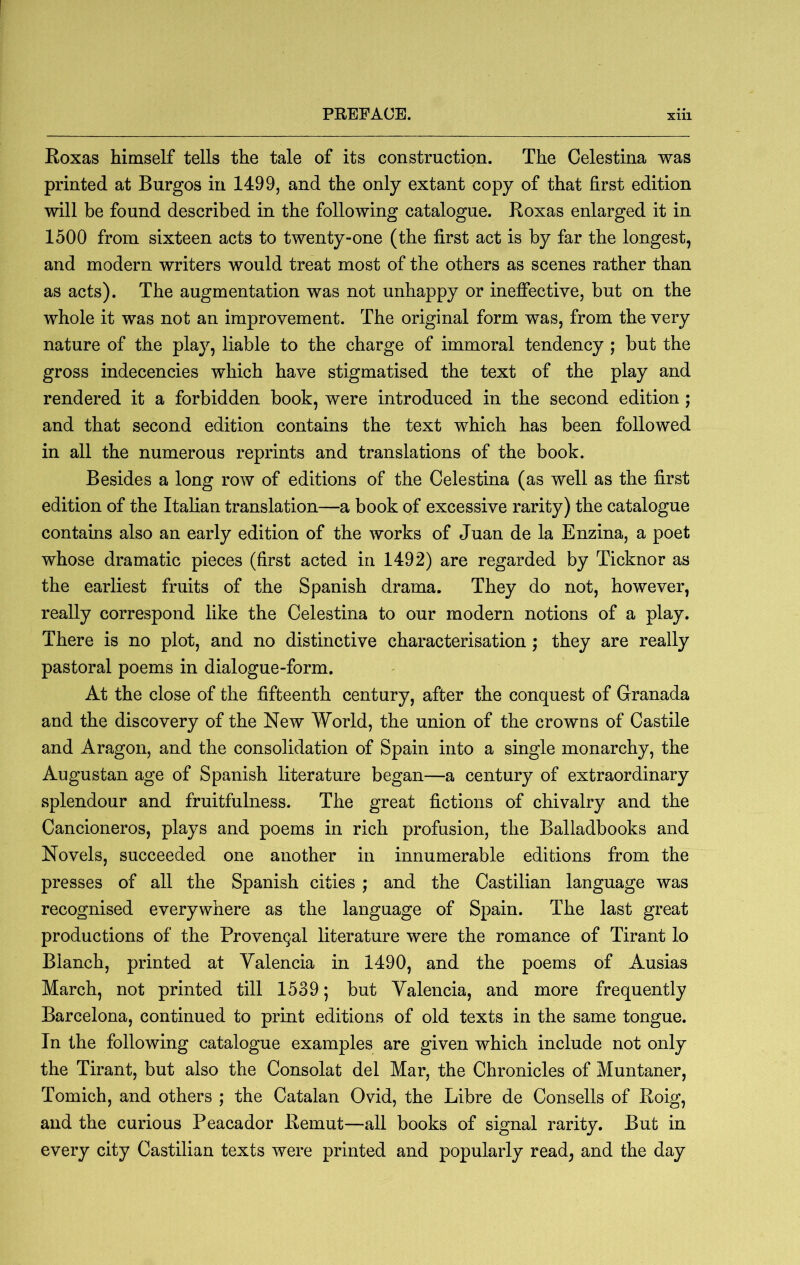 Roxas himself tells the tale of its construction. The Celestina was printed at Burgos in 1499, and the only extant copy of that first edition will be found described in the following catalogue. Roxas enlarged it in 1500 from sixteen acts to twenty-one (the first act is by far the longest, and modern writers would treat most of the others as scenes rather than as acts). The augmentation was not unhappy or ineffective, but on the whole it was not an improvement. The original form was, from the very nature of the play, liable to the charge of immoral tendency ; but the gross indecencies which have stigmatised the text of the play and rendered it a forbidden book, were introduced in the second edition ; and that second edition contains the text which has been followed in all the numerous reprints and translations of the book. Besides a long row of editions of the Celestina (as well as the first edition of the Italian translation—a book of excessive rarity) the catalogue contains also an early edition of the works of Juan de la Enzina, a poet whose dramatic pieces (first acted in 1492) are regarded by Ticknor as the earliest fruits of the Spanish drama. They do not, however, really correspond like the Celestina to our modern notions of a play. There is no plot, and no distinctive characterisation ; they are really pastoral poems in dialogue-form. At the close of the fifteenth century, after the conquest of Granada and the discovery of the New World, the union of the crowns of Castile and Aragon, and the consolidation of Spain into a single monarchy, the Augustan age of Spanish literature began—a century of extraordinary splendour and fruitfulness. The great fictions of chivalry and the Cancioneros, plays and poems in rich profusion, the Balladbooks and Novels, succeeded one another in innumerable editions from the presses of all the Spanish cities ; and the Castilian language was recognised everywhere as the language of Spain. The last great productions of the Provencal literature were the romance of Tirant lo Blanch, printed at Valencia in 1490, and the poems of Ausias March, not printed till 1539; but Valencia, and more frequently Barcelona, continued to print editions of old texts in the same tongue. In the following catalogue examples are given which include not only the Tirant, but also the Consolat del Mar, the Chronicles of Muntaner, Tomich, and others ; the Catalan Ovid, the Libre de Consells of Roig, and the curious Peacador Remut—all books of signal rarity. But in every city Castilian texts were printed and popularly read, and the day