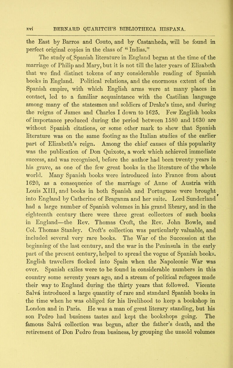 the East by Barros and Couto, and by Castanheda, will be found in perfect original copies in the class of ‘‘ Indias.” The study of Spanish literature in England began at the time of the marriage of Philip and Mary, but it is not till the later years of Elizabeth that we find distinct tokens of any considerable reading of Spanish books in England. Political relations, and the enormous extent of the Spanish empire, with which English arms were at many places in contact, led to a familiar acquaintance with the Castilian language among many of the statesmen and soldiers of Drake’s time, and during the reigns of James and Charles I down to 1625. Few English books of importance produced during the period between 1580 and 1630 are without Spanish citations, or some other mark to shew that Spanish literature was on the same footing as the Italian studies of the earlier part of Elizabeth’s reign. Among the chief causes of this popularity was the publication of Don Quixote, a work which achieved immediate success, and was recognised, before the author had been twenty years in his grave, as one of the few ,great books in the literature of the whole world. Many Spanish books were introduced into France from about 1620, as a consequence of the marriage of Anne of Austria with Louis XIII, and books in both Spanish and Portuguese were brought into England by Catherine of Braganza and her suite. Lord Sunderland had a large number of Spanish volumes in his grand library, and in the eighteenth century there were three great collectors of such books in England—the Rev. Thomas Croft, the Rev. John Bowie, and Col. Thomas Stanley. Croft’s collection was particularly valuable, and included several very rare books. The War of the Succession at the beginning of the last century, and the war in the Peninsula in the early part of the present century, helped to spread the vogue of Spanish books. English travellers flocked into Spain when the Napoleonic War was over. Spanish exiles were to be found in considerable numbers in this country some seventy years ago, and a stream of political refugees made their way to England during the thirty years that followed. Vicente Salva introduced a large quantity of rare and standard Spanish books in the time when he was obliged for his livelihood to keep a bookshop in London and in Paris. He was a man of great literary standing, but his son Pedro had business tastes and kept the bookshops going. The famous Salvd collection was begun, after the father’s death, and the retirement of Don Pedro from business, by grouping the unsold volumes