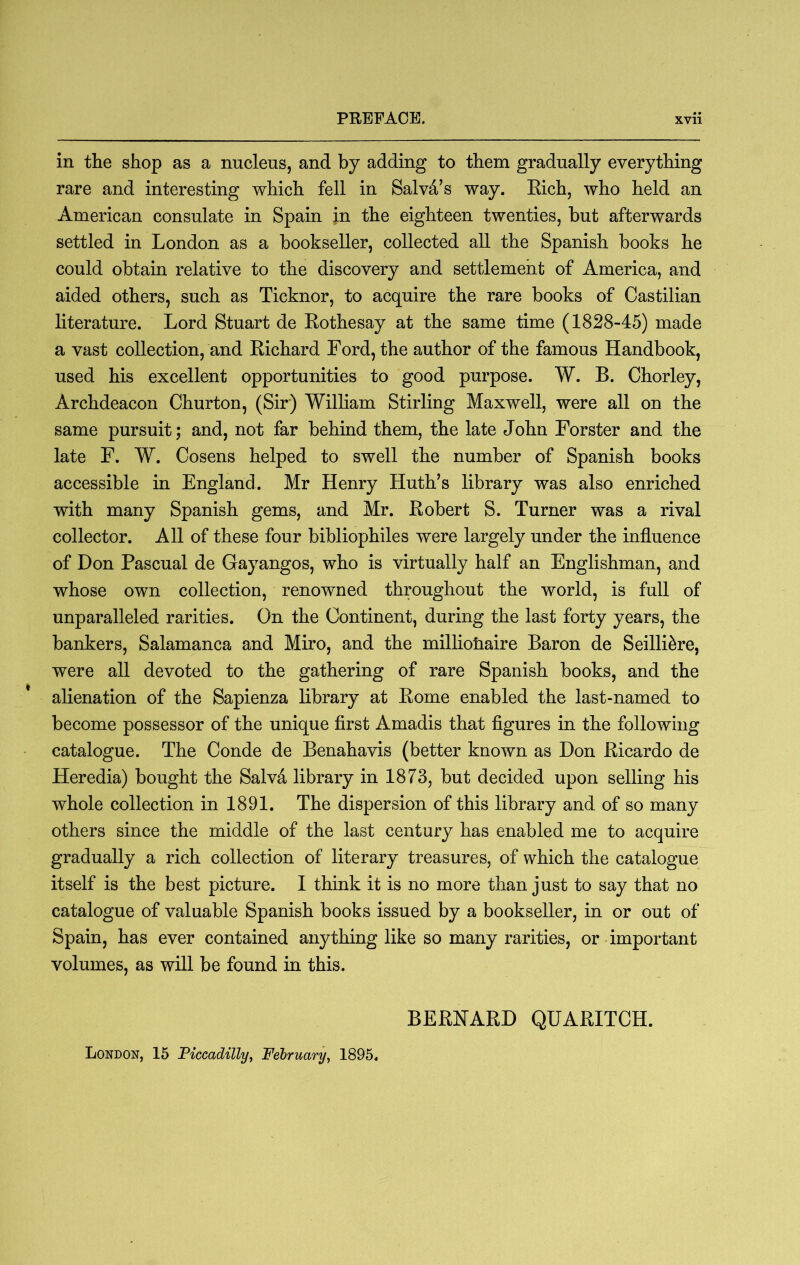 in the shop as a nucleus, and by adding to them gradually everything rare and interesting which fell in Salva’s way. Eich, who held an American consulate in Spain jn the eighteen twenties, hut afterwards settled in London as a bookseller, collected all the Spanish books he could obtain relative to the discovery and settlement of America, and aided others, such as Ticknor, to acquire the rare books of Castilian literature. Lord Stuart de Eothesay at the same time (1828-45) made a vast collection, and Eichard Ford, the author of the famous Handbook, used his excellent opportunities to good purpose. W. B. Chorley, Archdeacon Churton, (Sir) William Stirling Maxwell, were all on the same pursuit; and, not far behind them, the late John Forster and the late F. W. Cosens helped to swell the number of Spanish books accessible in England. Mr Henry Huth’s library was also enriched with many Spanish gems, and Mr. Eobert S. Turner was a rival collector. All of these four bibliophiles were largely under the influence of Don Pascual de Gayangos, who is virtually half an Englishman, and whose own collection, renowned throughout the world, is full of unparalleled rarities. On the Continent, during the last forty years, the bankers, Salamanca and Miro, and the millionaire Baron de Seilli5re, were all devoted to the gathering of rare Spanish books, and the alienation of the Sapienza library at Eome enabled the last-named to become possessor of the unique first Amadis that figures in the following catalogue. The Conde de Benahavis (better known as Don Eicardo de Heredia) bought the Salvd library in 1873, but decided upon selling his whole collection in 1891. The dispersion of this library and of so many others since the middle of the last century has enabled me to acquire gradually a rich collection of literary treasures, of which the catalogue itself is the best picture. I think it is no more than just to say that no catalogue of valuable Spanish books issued by a bookseller, in or out of Spain, has ever contained anything like so many rarities, or important volumes, as will be found in this. BEENAED QUAEITCH. London, 15 Piccadilly^ February, 1895.