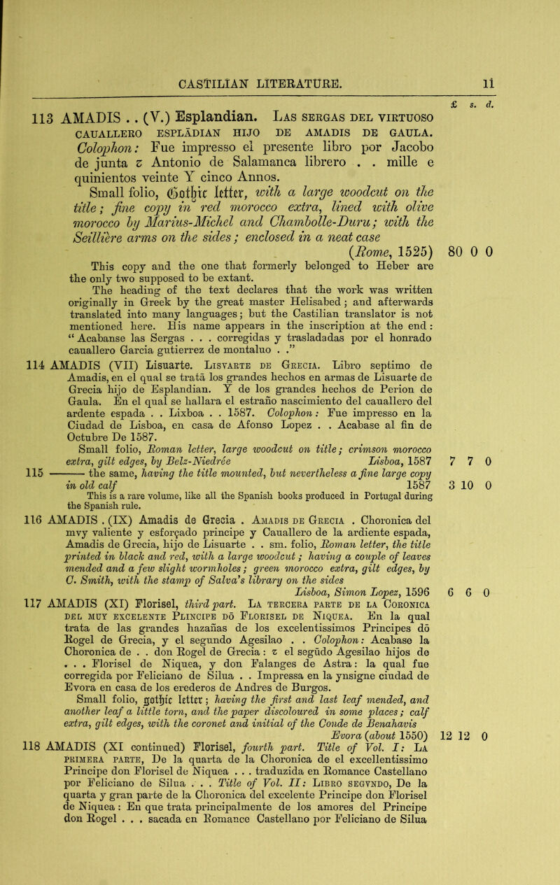 113 AM ADIS .. (V.) Esplandian. Las sergas del virtuoso CAUALLERO ESPLADIAN HIJO DE AMADIS DE GAULA. Colophon: Fue impresso el presente libro por Jacobo de junta z Antonio de Salamanca librero . . mille e quinientos veinte Y cinco Annos. Small folio, with a large woodcut on the title; fine copy in red morocco extra^ lined with olive morocco hy Marius-Michel and Chamhollc-Duru; with the Seilliere arms on the sides ; enclosed in a neat case {Rom,e^ 1525) This copy and the one that formerly belonged to Heber are the only two supposed to be extant. The heading of the text declares that the work was written originally in Greek by tbe great master Helisabed; and afterwards translated into many languages; but the Castilian translator is not mentioned here. His name appears in the inscription at the end: Acabanse las Sergas . . . corregidas y trasladadas por el honrado canallero Garcia gntierrez de montalno . 114 AMADIS (YII) Lisuarte. Lisyaete de Geecia. Libro septimo de Amadis, en el qnal se trata los grandes hechos en armas de Lisuarte de Grecia hijo de Esplandian. Y de los grandes hechos de Perion de Gaula. En el qual se hallara el estrano nascimiento del canallero del ardente espada . . Lixboa . . 1587. Colo'phon: Fue impresso en la Ciudad de Lisboa, en casa de Afonso Lopez . . Acabase al fin de Octubre De 1587. Small folio, Roman letter, large woodcut on title; crimson morocco extra, gilt edges, hy BeU-Niedree Lishoa, 1587 115 the same, having the title mounted, hut nevertheless a fine large copy in old calf 1587 This is a rare volume, like all the Spanish books produced in Portugal during the Spanish rule. 116 AMADIS . (IX) Amadis de Grecia . Amadis de Geecia . Choronica del mvy valiente y esfor^ado principe y Canallero de la ardiente espada, Amadis de Grecia, hijo de Lisuarte . . sm. folio, Roman letter, the title printed in hlach and red, with a large woodcut; having a couple of leaves mended and a few slight wormholes; green morocco extra, gilt edges, hy 0. Smith, ivith the stamp of Salvors library on the sides Lishoa, Simon Lopez, 1596 117 AMADIS (XI) Florisel, third part. La teeceea paete de la Coeonica DEL MUY excelente Plincipe DO Floeisel DE XiQUEA. En la qual trata de las grandes hazaiias de los excelentissimos Principes d5 Kogel de Grecia, y el segundo Agesilao . . Colophon: Acabase la Choronica de . . don Eogel de Grecia : z el segudo Agesilao hijos de • . . Florisel de Xiquea, y don Falanges de Astra: la qual fue corregida por Feliciano de Silua . . Impressa en la ynsigne ciudad de Evora en casa de los erederos de Andres de Burgos. Small folio, gotjjic letter; having the first and last leaf mended, and another leaf a little torn, and the paper discoloured in some places ; calf extra, gilt edges, with the coronet and initial of the Gonde de Benahavis Evora {about 1550) 118 AMADIS (XI continued) Florisel, fourth part. Title of Vol. I: La PEIMEEA PAETE, De la quarta de la Choronica de el excellentissimo Principe don Florisel de Xiquea . . . traduzida en Bomance Castellano por Feliciano de Silua . . . Title of Vol. II: Libeo segvndo, De la quarta y gran parte de la Choronica del excelente Principe don Florisel de Niquea : En que trata principalmente de los amores del Principe don Bogel . . , sacada en Romance Castellano por Feliciano de Silua £ s. d. 80 0 0 7 7 0 3 10 0 6 6 0 12 12 0