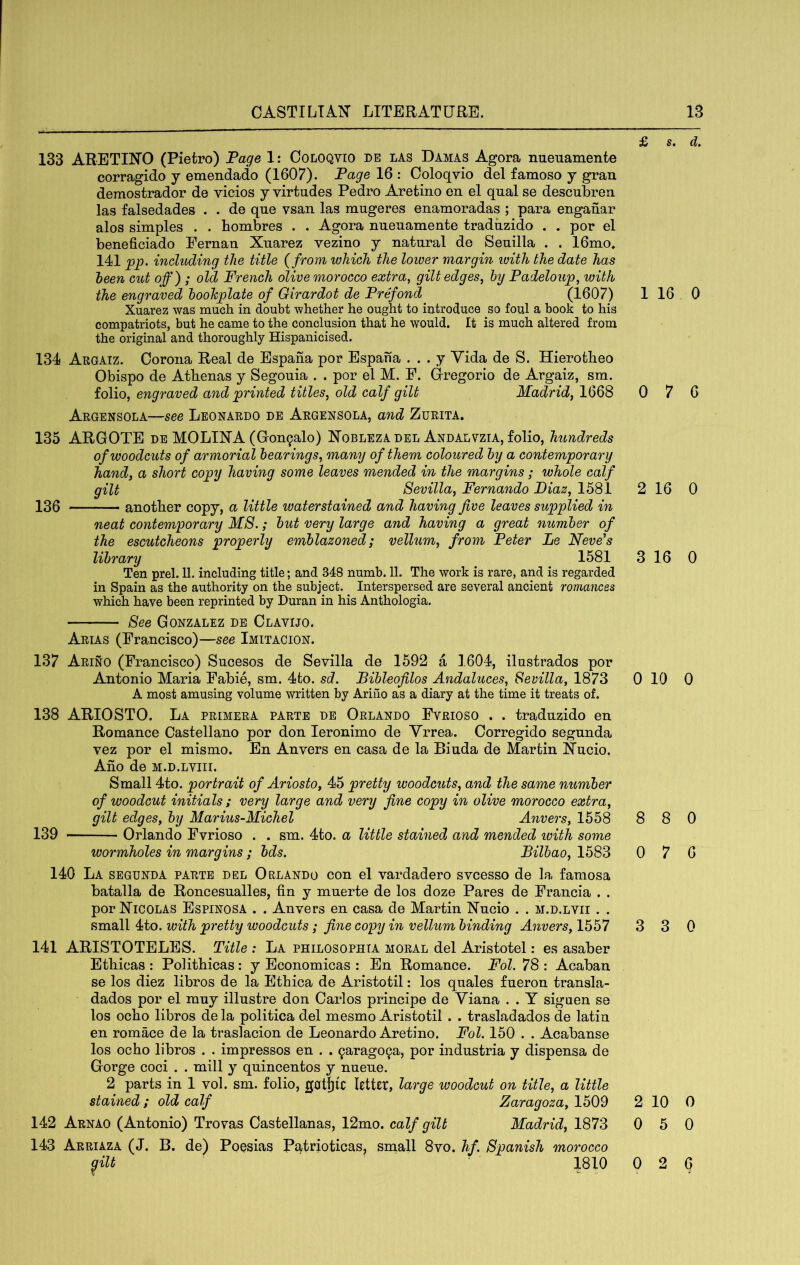 133 ARETIHO (Pietro) Page 1: Coloqvio de las Damas Agora nueuamente corragido y emendado (1607). Page 16 : Coloqvio del famoso y gran demostrador de vicios y virtudes Pedro Aretino en el qnal se descnbren las falsedades . . de que vsan las mugeres enamoradas ; para enganar alos simples . . hombres . . Agora nueuamente traduzido . . por el beneficiado Fernan Xuarez vezino y natural de Seuilla . . 16mo, 141 jpp. indvding the title {from which the lower margin with the date has been cut off) ; old French olive morocco extra, gilt edges, by Padeloup, with the engraved bookplate of Girardot de Prffond (1607) Xuarez was mucli in doubt whether he ought to introduce so foul a book to his compatriots, but he came to the conclusion that he would. It is much altered from the original and thoroughly Hispanicised. 134 Argaiz. Corona Real de Espana por Espaha . . . y Vida de S. Hierotheo Obispo de Athenas y Segouia . . por el M. F. Oregorio de Argaiz, sm. folio, engraved and printed titles, old calf gilt Madrid, 1668 Argensola—see Leonardo de Argensola, and Zurita. 135 ARGOTE de MOLIXA (Gon9alo) Xobleza del Andalvzia, folio, hundreds of woodcuts of armorial bearings, many of them coloured by a contemporary hand, a short copy having some leaves mended in the margins; whole calf gilt Sevilla, Fernando Diaz, 1581 130 another copy, a little waterstained and having five leaves supplied in neat contemporary MS.; but very large and having a great number of the escutcheons properly emblazoned; vellum, from Peter Le Neve’s library ^ 1581 Ten prel. 11. including title; and 348 numb. 11. The work is rare, and is regarded in Spain as the authority on the subject. Interspersed are several ancient romances which have been reprinted by Duran in his Anthologia. See Gonzalez de Clavijo. Arias (Francisco)—see Imitacion. 137 Arino (Francisco) Sucesos de Sevilla de 1592 a 1604, ilustrados por Antonio Maria Fabie, sm. 4to. sd. Bibleofilos Andaluces, Sevilla, 1873 A most amusing volume written by Ariiio as a diary at the time it treats of. 138 ARIOSTO. La primera parte de Orlando Fvrioso . . traduzido en Romance Castellano por don leronimo de Yrrea. Corregido segunda vez por el mismo. En Anvers en casa de la Biuda de Martin Xucio. Ano de m.d.lviii. Small 4to. portrait of Ariosto, 45 pretty woodcuts, and the same number of woodcut initials ; very large and very fine copy in olive morocco extra, gilt edges, by Marius-Michel Anvers, 1558 139 Orlando Fvrioso . . sm. 4to. a little stained and mended ivith some wormholes in margins ; bds. Bilbao, 1583 140 La segunda parte del Orlando con el vardadero svcesso de la famosa batalla de Roncesualles, fin y muerte de los doze Pares de Francia . . por Nicolas Espinosa . . Anvers en casa de Martin Nucio . . m.d.lvii . . small 4to. with pretty woodcuts; fine copy in vellum binding Anvers, 1557 141 ARISTOTELES. Title : La philosophta moral del Aristotel: es asaber Ethicas : Polithicas: y Economicas : En Romance. Fol. 78 : Acaban se los diez libros de la Ethica de Aristotil: los quales fueron transla- dados por el muy illustre don Carlos principe de Viana . . Y siguen se los ocho libros de la politica del mesmo Aristotil . . trasladados de latin en romace de la traslacion de Leonardo Aretino. Fol. 150 . . Acabanse los ocho libros . . impressos en . . 9arag09a, por industria y dispensa de Gorge coci . . mill y quincentos y nueue. 2 parts in 1 vol. sm. folio, gotjjtc letter, large woodcut on title, a little stained ; old calf Zaragoza, 1509 142 Arnao (Antonio) Trovas Castellanas, 12mo. calf gilt Madrid, 1873 143 Arriaza (J. B. de) Poesias Patrioticas, small 8vo. hf. Spanish morocco £ s. d. 1 16 0 0 7 6 2 16 0 3 16 0 0 10 0 8 8 0 0 7 6 3 3 0 2 10 0 0 5 0