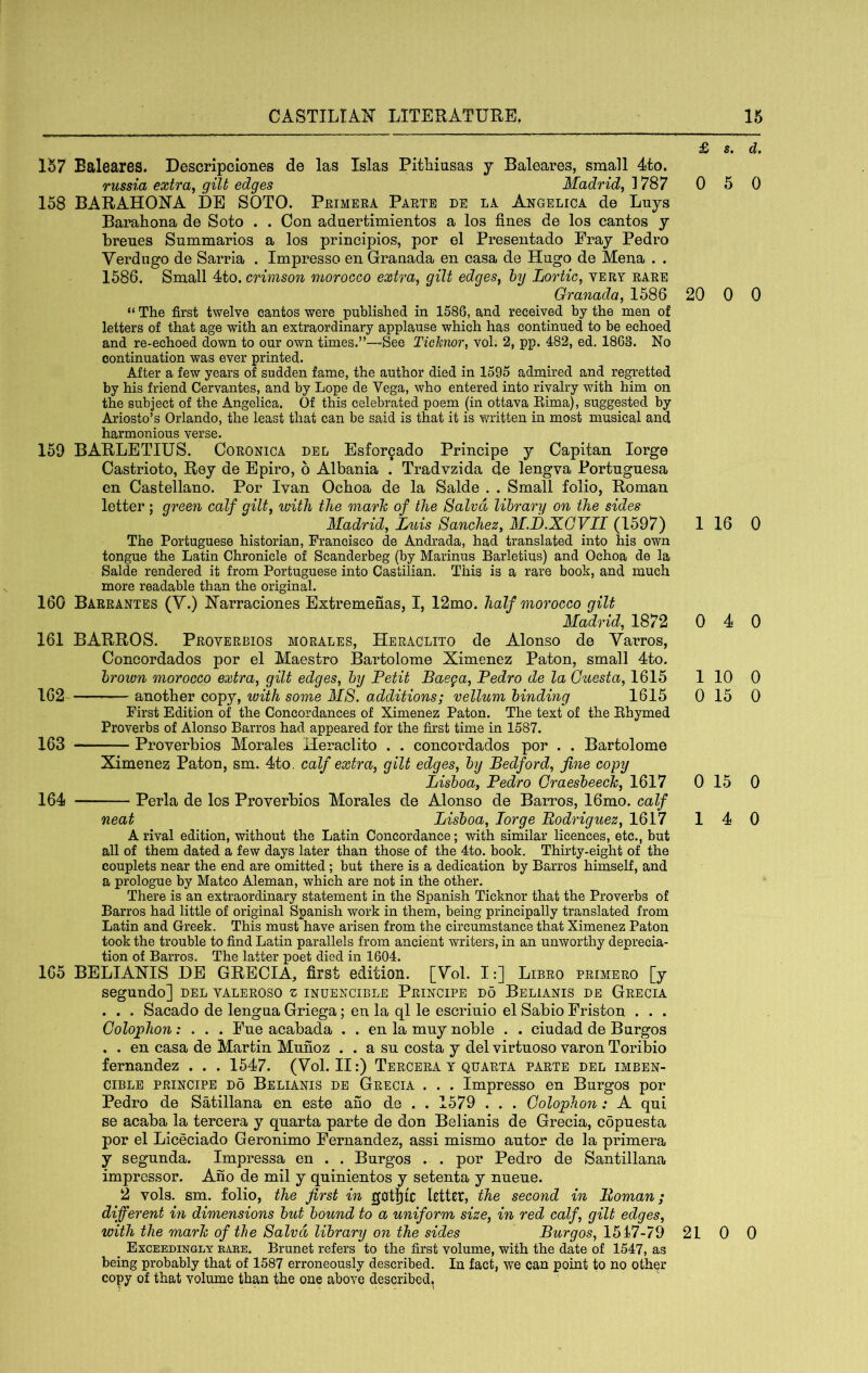 157 Baleares. Descripciones de las Islas Pithiusas y Baleares, small 4to. russia extra, gilt edges Madrid, 1787 158 BARAHONA DE SOTO. Peimera Parte de la Angelica de Lays Barahona de Soto . . Con aduertimientos a los fines de los cantos y brenes Summarios a los principios, por el Preseiitado Fray Pedro Verdngo de Sarria . Impresso en Granada en casa de Hugo de Mena . . 1586. Small 4to. crimson morocco extra, gilt edges, hy Lortic, very rare Granada, 1586 “ The first twelve cantos were published in 1586, and received by the men of letters of that age with an extraordinary applause which has continued to be echoed and re-echoed down to our own times.”—-See Ticknor, vol. 2, pp. 482, ed. 1863. No continuation was ever printed. After a few years of sudden fame, the author died in 1595 admired and regretted by his friend Cervantes, and by Lope de Vega, who entered into rivalry with him on the subject of the Angelica. Of this celebrated poem (in ottava Rima), suggested by Ariosto’s Orlando, the least that can be said is that it is vnitten in most musical and harmonious verse. 159 BARLETIUS. Ooronica del Esfor^ado Principe y Capitan lorge Castrioto, Rey de Epiro, 6 Albania . Tradvzida de lengva Portngnesa en Castellano. Por Ivan Ochoa de la Salde . . Small folio, Roman letter; green calf gilt, ivith the marh of the Salvd library on the sides Madrid, Luis Sanchez, M.JJ.XGVIl (1597) The Portuguese historian, Francisco de Andrada, had translated into his own tongue the Latin Chronicle of Scanderbeg (by Marinus Barletius) and Ochoa de la Salde rendered it from Portuguese into Castilian, This is a rare book, and much more readable than the original. 160 Barrantes (Y.) IVarraciones Extremenas, I, 12mo. half morocco gilt Madrid, 1872 161 BARROS. Proverbios morales, Heraclito de Alonso de Varros, Concordados por el Maestro Bartolome Ximenez Paton, small 4to. brown morocco extra, gilt edges, by Petit Baega, Pedro de la Guesta, 1615 162 another copy, with some MS. additions; vellum binding 1615 First Edition of the Concordances of Ximenez Paton. The text of the Rhymed Proverbs of Alonso Barros had appeared for the first time in 1587. 163 Proverbios Morales Heraclito . . concordados por . . Bartolome Ximenez Paton, sm. 4to, calf extra, gilt edges, by Bedford, fine copy Lisboa, Pedro Graesbeech, 1617 164 Perla de los Proverbios Morales de Alonso de Barros, 16mo. calf neat Lisboa, Jorge Bodriguez, 1617 A rival edition, without the Latin Concordance; with similar licences, etc,, but all of them dated a few days later than those of the 4to. book, Thirty-eight of the couplets near the end are omitted; but there is a dedication by Barros himself, and a prologue by Mateo Aleman, which are not in the other. There is an extraordinary statement in the Spanish Ticknor that the Proverbs of Barros had little of original Spanish work in them, being principally translated from Latin and Greek, This must have arisen from the circumstance that Ximenez Paton took the trouble to find Latin parallels from ancient writers, in an unworthy deprecia- tion of Barros, The latter poet died in 1604. 165 BELIAXIS DE GRECIA, first edition. [Yol. I:] Libro primero [y segundo] del valeroso z indencible Principe do Belianis de Grecia . . . Sacado de lengua Griega; en la ql le escrinio el SabioFriston . . . Golojphon; . . . Fne acabada , . en la muy noble . . ciudad de Bnrgos . . en casa de Martin Mnnoz . . a sn costa y del virtuoso varon Toribio fernandez . . . 1547. (Yol. II:) Tercera y quarta parte del imben- ciBLE PRINCIPE DO Belianis DE Grecia . . . Impresso en Burgos por Pedro de Satillana en este ano de . . 1579 . . . Golophon: A qui se acaba la tercera y quarta parte de don Belianis de Grecia, copuesta por el Liceciado Geronimo Fernandez, assi mismo autor de la primera y segunda. Impressa en . . Burgos . . por Pedro de Santillana impressor. Ano de mil y quinientos y setenta y nueue. 2 vols. sm. folio, the first in gotjtc letter, second in Roman; different in dimensions but bound to a uniform size, in red calf, gilt edges, with the marie of the Salvd library on the sides Burgos, 1517-79 ^ Exceedingly eaee. Brunet refers to the first volume, with the date of 1547, as being probably that of 1587 erroneously described. In fact, we can point to no other copy of that volume than the one above described.^ £ s. d. 0 5 0 20 0 0 1 16 0 0 4 0 1 10 0 0 15 0 0 15 0 14 0 21 0 0