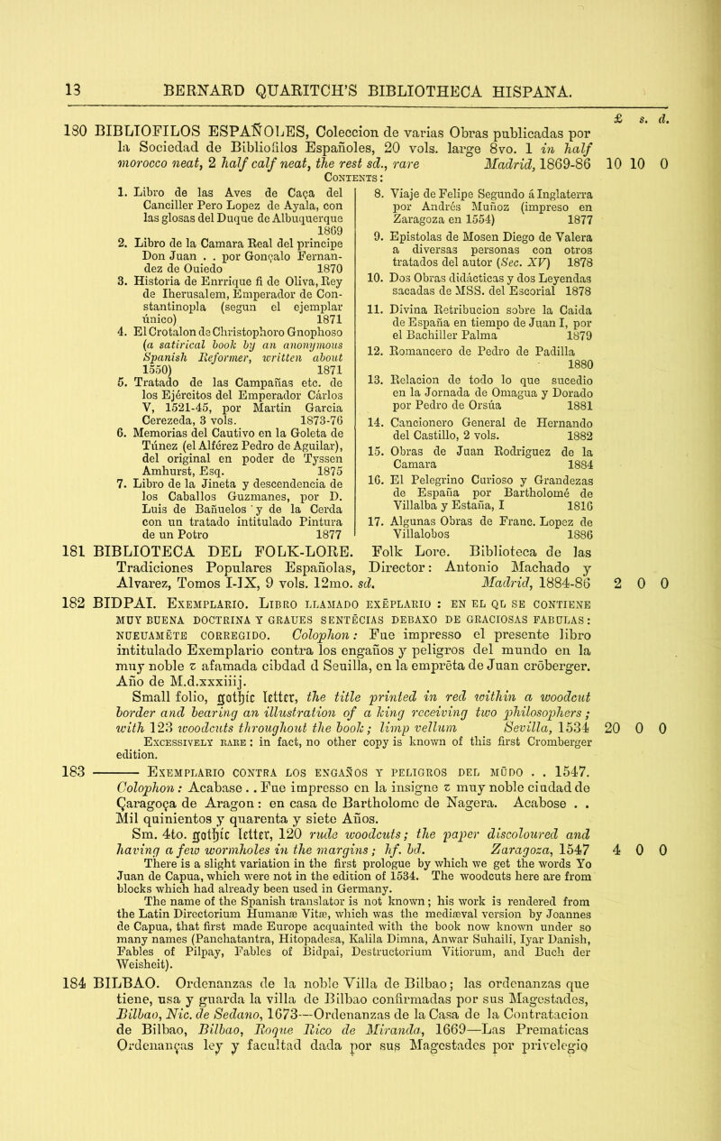 ^ £ s. d. 180 BIBLIOFILOS ESPA^^OLES, Coleccion de varias Obras publicadas por la Sociedad de Bibliofilos Espanoles, 20 vols. large 8vo. 1 in half morocco neat, 2 half calf neat, the rest sd., rare Madrid, 1869-86 10 10 0 Contents: 1. Libro de las Aves de Ca^a del Canciller Pero Lopez de Ayala, con las glosas del Duque de Albuquerque 18G9 2. Libro de la Camara Real del principe Don Juan . . por Gon^alo Fernan- dez de Ouiedo 1870 3. Historia de Enrrique fi de Oliva, Rey de Iherusalem, Emperador de Con- stantinopla (segun el eiemplar unico) 1871 4. El Crotalon de Cliristophoro Gnopboso (a satirical hook by an anonymous Spanish Reformer, loritten about 1550) 1871 5. Tratado de las Campanas etc. de los Ej4rcitos del Emperador Carlos V, 1521-45, por Martin Garcia Cerezeda, 3 vols. 1873-76 6. Memorias del Cautivo en la Goleta de Tiinez (el Alferez Pedro de Aguilar), del original en poder de Tyssen Amhurst, Esq. 1875 7. Libro de la Jineta y descendencia de los Caballos Guzmanes, por D. Luis de Banuelos ’ y de la Cerda con un tratado intitulado Pintura de un Potro 1877 8. Viaje de Felipe Segundo a Inglaterra por AndiAs Munoz (impreso en Zaragoza en 1554) 1877 9. Epistolas de Mosen Diego de Valera a diversas personas con otros tratados del autor {Sec. XV) 1878 10. Dos Obras didacticas y dos Leyendas sacadas de MSS. del Escorial 1878 11. Divina Retribucion sobre la Caida de Espana en tiempo de Juan I, por el Bachiller Palma 1879 12. Romancero de Pedro de Padilla 1880 13. Relacion de todo lo que sucedio en la Jornada de Omagua y Dorado por Pedro de Orsua 1881 14. Cancionero General de Hernando del Castillo, 2 vols. 1882 15. Obras de Juan Rodriguez de la Camara 1884 16. El Pelegrino Curioso y Grandezas de Espana por Bartholome de Villalba y Estaila, I 1816 17. Algunas Obras de Franc. Lopez de Villalobos 1886 181 BIBLIOTECA DEL FOLK-LORE. Folk Lore. Biblioteca de las Tradiciones Populares Espanolas, Director: Antonio Machado j Alvarez, Tomos I-IX, 9 vols. 12mo. sd, Madrid, 1884-86 2 0 0 182 BIDPAl. Exemplario. Libro llamado exeplario : en el ql se contiene MUY BUENA DOCTRINA Y GRAUES SENTECIAS DEBAXO DE GRACIOSAS FABULAS : nueuamete corregido. Colophon: Fue impresso el presente libro intitulado Exemplario contra los engahos j peligros del mundo en la muj noble z afamada cibdad d Seuilla, en la empreta de Juan croberger. Aho de M.d.xxxiiij. Small folio, goti^lC RttEt, the title printed in red loithin a woodcut border and hearing an illustration of a hing receiving two philosophers ; with 12?) iuoodc2its throughout the hooh; limp vellum /8eri7Z<x, 1534 20 0 0 Excessively rake : in fact, no other copy is known of this first Cromberger edition. 183 Exemplario contra los enganos y peligros del mOdo . . 1547. Colophon: Acabase .. Fue impresso en la insigne z muy noble ciudadde Qarago^a de Aragon: en casa de Bartholome de Nagera. Acabose . . Mil quinientos y quarenta y siete Anos. Sm. 4to. gotfjlC letter, 120 rude woodcuts; the paper discoloured and having a few wormholes in the margins; hf.hd. Zaragoza, Ihlf? 4 0 0 There is a slight variation in the first prologue by which we get the words Yo Juan de Capua, which were not in the edition of 1534. The woodcuts here are from blocks which had already been used in Germany. The name of the Spanish translator is not known; his work is rendered from the Latin Directorium Humanae Vitas, which was the mediaeval version by Joannes de Capua, that first made Europe acquainted with the book now known under so many names (Panchatantra, Hitopadesa, Kalila Dimna, Anwar Suhaili, lyar Danish, Fables of Pilpay, Fables of Bidpai, Destructorium Vitiorum, and Buch der Weisheit). 184 BILBAO. Ordenanzas de la noble Villa de Bilbao; las ordenanzas que tiene, usa y guarda la villa de Bilbao contirmadas por sus Magestades, Bilbao, Nic. de Sedano, 1673—Ordenanzas de la Casa de la Contratacion de Bilbao, Bilbao, Boque llico de Miranda, 1669—Las Prematicas Ordenanzas ley y facultad dada por sup Magestades por privelegio