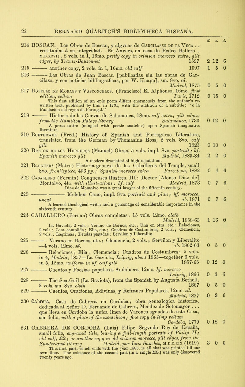 £ s. d. 214 BOSOAN. Las Obras de Boscan, j algvnas de Garcilasso de la Vega . . restituidas a sn integridad. En Anvers, en casa de Pedro Bellero . M.D.xcvii . 2 vols. in 1, 16mo. joretty copy in crimson morocco extra, gilt edges, hy Trautz-Bauzonnet 1597 215 another copy, 2 vols. in 1, 16mo. old calf 1597 216 — Las Obras de Juan Boscan [publicadas sin las obras de Gar- cilaso, y con noticias biblioo^raficas, por W. Knappl, sm. 8vo. sd. Madrid, 1875 217 Botello de Moraes y Yasconcelos. (Francisco) El Alphonso, 16mo. first edition, vellum Paris, 1712 This first edition of an epic poem differs enormously from the author’s re- written text, published by him in 1731, with the addition of a subtitle: “ o la Fundacion del reyno de Portugal.” 218 Historia de las Cuevas de Salamanca, 18mo. calf extra, gilt edges, from the Ha^nilton Palace library Salamanca, 1783 A prose satire (mingled with poetic snatches) upon Spanish imaginative literature. 219 Bouterwek (Fred.) History of Spanish and Portuguese Literature, translated from the German by Thomasina Boss, 2 vols. 8vo. calf gilt 1823 220 Breton de los Herreros (Manuel) Obras, 5 vols. impl. ^yo. portrait; lif. Spanish morocco gilt Madrid, 1883-84 A modern dramatist of high reputation. 221 Brgguera (Mateo) Historia general de los Caballeros del Temple, small ^YO. frontispiece, 49Gpp.; Spanish morocco extra Barcelona, 1882 222 Caballero (Fermin) Conquenses llustres, III: Doctor [Alonso Diaz de] Montalvo, 4to. ivith illustrations; hf. calf Madrid, 1873 Diaz de Montalvo was a great lawyer of the fifteenth century. 223 Melchor Cano, impl. Syo. portrait and plan; hf. morocco, uncut ib. 1871 A learned theological writer and a personage of considerable importance in the sixteenth century. 224 CABALLEBO (Fernan) Obras completas: 15 vols. 12mo. cloth Madrid, 1858-63 La Gaviota, 2 vols.; Verano de Bornos, etc.; Una en otra, etc.: Belaciones, 2 vols.; Cosa camplida ; Elia, etc.; Cuadros de Costumbres, 2 vols.; Clemencia, 2 vols.; Lagrimas; Deudas pagadas; Servilon y Liberalito. 225 — Verano en Bornos, etc.; Clemencia, 2 vols. j Servilon y Liberalito —4 vols. 12mo. sd. ib. 1862-63 226 Belaciones; Elia; Clemencia; Cuadros de Costumbres; 5 vols. in 4, Madrid, 1857—La Gaviota, Leipzig, about 1865—together 6 vols. in 5, 12mo. uniform in hf. calf gilt 1857-05 227 Cuentos y Poesias populares Andaluces, 12mo. hf. morocco Leipzig, 1866 228 The Sea-Gull (La Gaviota), from the Spanish by Augusta Bethell, 2 vols. sm. 8vo. cloth 1867 229 Cuentos, Oraciones, Adivinas, y Befranes Populares, 12mo. sd. Madrid, 1877 230 Cabrera. Casa de Cabrera en Cordoba; obra genealogica historica, dedicada al Senor D. Fernando de Cabrera, Mendez de Sotomayor . . . que lleva en Cordoba la unica linea de Varones agnados de esta Casa, sm. folio, with a plate of the escutcheon; fine copy in limp vellum Cordoba, 1779 231 CABBEBA DE COBDOBA (Luis) Filipe Segvndo Bey de Espaha, small folio, engraved title, bearing a full-length portrait of Philip II; old calf, £2 ; or another copy in old crimson morocco, gilt edges, from the Sunderland library Madrid, por Luis Sanchez, m.d.C.xix (1619) This first part, which ends with the year 1583, is all that was printed till our own time. The existence of the second part (in a single MS.) was only discovered twenty years ago. 2 12 G 1 5 0 0 5 0 0 15 0 0 12 0 0 10 0 2 2 0 0 4 6 0 7 6 0 7 6 1 16 0 0 5 0 0 12 0 0 3 6 0 5 0 0 3 6 0 18 0 3 0 0