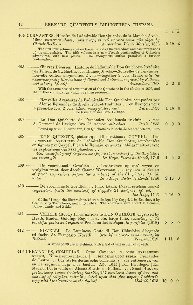 404 CERVANTES, Histoire de Tadmirable Don Qnixotte de la Manche, 6 vols. 16mo. numerous plates; pretty cojpy in red morocco extra^ gilt edges, hy Chamholle-Duru Amsterdam, Pierre Mortier, 1696 The first four volumes contain the same text as the preceding, and has impressions of the same plates. The fifth volume is a new French continuation of Quixote’s adventures, with new plates. The anonymous author promised a further continuation. 405 — CEnvres Diverses : Histoire de I’admirable Don Qnicbotte [traduite par Eillean de St.Martin, et continnee],6 vols.—Nouvelles de Cervantes, nonvelle edition angmentee, 2 vols.—together 8 vols. 12mo. ivith the numerous pretty illustrations of Coypel and Folkema, engraved hy Folhema and others; hf. calf Amsterdam, 1768 With the same absurd continuation of the Quixote as in the edition of 1696, and the further continuation which was then promised. 406 Nonvelles Avantures de Tadmirable Don Qnicbotte composees par . . Alonso Fernandez de Avellaneda, et tradnites . . en Francois pour la premiere fois, 2 vols. 12mo. many plates ; calf Paris, 1738 The translator was Een6 Le Sage. 407 Le Don Qnicbotte de Fernandez Avellaneda tradnit . , par A. Germond de Lavigne, 8vo. hf. morocco, gilt edges Pa^ds, 1853 Bound up with; Biedermann, Don Quichotte et la tache de ses traducteurs, 1837. 40S DON QUIXOTE, picturesque illustrations; COYPEL. Les PEiNCiPALES Avantures de Tadmirable Don Qnicbotte, representees en figures par Coypel, Picart le Remain, et antres habiles maitres, avec les explications des xxxi plancbes . . 4to. beautiful proof impressions (before the numbers') of the 31 plates ; old russia gilt La Haye, Pierre de Hondt, 1746 409 — De voornaamste Gevallen . . bescbreeven op een’ vryen en vrolyken trant, door Jacob Campo Weyerman . . roy. 4to. a fine set of proof impressions {before the numbers) of the 31 plates; hf. bd. uncut In ’s Phage, Pieter de Hondt, 1746 410 De voornaamste Gevallen . . folio. Large Paper, excellent second impressions (with the numbers) of CoypeVs 31 designs; hf. bd. Ins Hage, 1746 Of the 31 exquisite illustrations, 25 were designed by Coypel, 1 by Boucher, 2 by Cochin, 2 by Tremoli^res, and 1 by Lebas. The engravers were Picart le Bomain, Schley, Tanje, and Fokke. 411 SMIRKE (Robt.) Illustrations to DON QUIXOTE, engraved by Heath, Finden, Golding, Englebeart, etc. large folio, consisting of 74 beautiful plates and vignettes, Proofs on India Paper, in portfolio (1818) 412 — NOVELLI. Le Luminose Geste di Don Cbisciotte disegnate ed incise da Francesco Novelli . . 8vo. hf. morocco extra, uncut, by Ledford Venezia, 1819 A series of 33 clever etchings, with a leaf of text in Italian to each. 413 CERVANTES, COMEDIAS. Ocho | Comedias, t ocho | entremeses NVEVOS, I Nuncarepresentados. | . .. dirigidas adon pedro [ Fernandez de Castro . . . Los titvlos destas ocho comedias, y | sns entremeses, van en da segunda boja a la buelta. | Aho 1615 1 Con Privilegio. | En Madrid, Por laviuda de Alonso Martin de Balboa. | . . . Small 4to. two prelmiinary leaves including the title, 257 numbered leaves of text, and one leaf of colophon, entirely printed upon thin fine paper; Lochharfs copy with his signature on the fly-leaf Madrid, 1615 £ s. d. 2 12 6 2 2 0 1 16 0 0 9 0 4 4 0 2 16 0 1 16 0 8 8 0 1 11 6 10 0 0