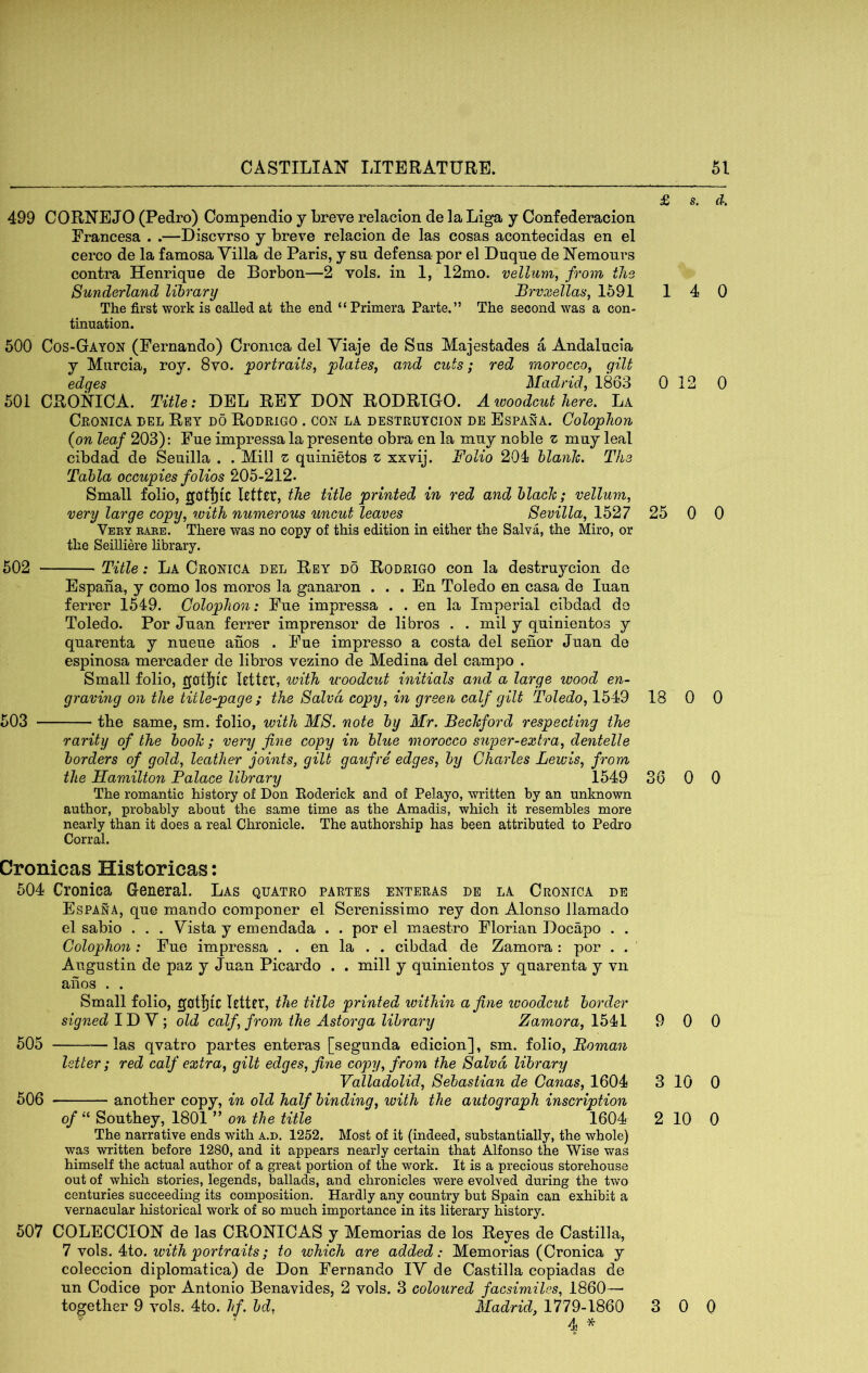 499 CORNEJO (Pedro) Compendio y breve relacion de la Liga y Confederacion Francesa . .—Discvrso y breve relacion de las cosas acontecidas en el cerco de la famosa Villa de Paris, y su defensa por el Duque de Nemours contra Henriqne de Borbon—2 vols. in 1, 12mo. vellum^ from the Sunderland library Brvxellas, 1591 1 The first work is called at the end “Primera Parte.” The second was a con- tinuation. 500 Cos-Gayon (Fernando) Cronica del Yiaje de Sus Majestades a Andalucia y Murcia, roy. 8vo. portraits, plates, and cuts; red morocco, gilt edges Madrid, 1863 0 501 CRONICA. Title; DEL RET DON RODRIGO. A ivoodcut here. La Cronica del Ret do Rodrigo . con la destrutcion de Espana. Colophon {on leaf 203): Fne impressa la presente obra en la mny noble z mny leal cibdad de Seuilla . . Mill z qninietos z xxvij. Folio 204 blanlc. The Tahla occupies folios 205-212. Small folio, gotjic Rtttt, the title printed in red and black; vellum, very large copy, ^vith numerous uncut leaves Sevilla, 1527 25 Veey babe. There was no copy of this edition in either the Salva, the Miro, or the Seilliere library. 502 Title: La Cronica del Rey do Rodrigo con la destruycion de Espana, y como los moros la ganaron . . . En Toledo en casa de Inan ferrer 1549. Colophon: Fne impressa . . en la Imperial cibdad do Toledo. Por Jnan ferrer imprensor de libros . . mil y quinientos y qnarenta y nueue anos . Fne impresso a costa del senor Jnan de espinosa mercader de libros vezino de Medina del campo . Small folio, gbtfllC with woodcut initials and a large wood en- graving on the title-page ; the Salvd copy, in green calf gilt Toledo, 1549 18 503 the same, sm. folio, ivith MS. note by Mr. Bechford respecting the rarity of the booh; very fine copy in blue morocco super-extra, dentelle borders of gold, leather joints, gilt gaufre edges, by Charles Lewis, from the Hamilton Palace library 1549 36 The romantic history of Don Eoderick and of Pelayo, written by an unknown author, probably about the same time as the Amadis, which it resembles more nearly than it does a real Chronicle. The authorship has been attributed to Pedro Corral. Cronicas Historicas: 504 Cronica General. Las quatro partes enteras de la Cronica de Espana, qne mando componer el Serenissimo rey don Alonso llamado el sabio . . . Vista y emendada . . por el maestro Florian Docapo . . Colophon: Fne impressa . . en la . . cibdad de Zamora: por . . Alignstin de paz y Jnan Picardo . . mill y qninientos y qnarenta y vn anos . . Small folio, gotfjtc lettft, the title printed within a fine ivoodcut border signed ID V; old calf, from the Astorga library Zamora, 1541 9 505 las qvatro partes enteras [segnnda edicion], sm. folio, Roman letter; red calf extra, gilt edges, fine copy, from the Salvd library Valladolid, Sebastian de Canas, 1604 3 506 another copy, in old half binding, with the autograph inscription of “ Sonthey, 1801 ” on the title 1604 2 The narrative ends with a.d. 1252. Most of it (indeed, substantially, the whole) was written before 1280, and it appears nearly certain that Alfonso the Wise was himself the actual author of a great portion of the work. It is a precious storehouse out of which stories, legends, ballads, and chronicles were evolved during the two centuries succeeding its composition. Hardly any country but Spain can exhibit a vernacular historical work of so much importance in its literary history. 507 COLECCION de las CRONICAS y Memorias de los Reyes de Castilla, 7 vols. 4to. with portraits; to which are added: Memorias (Cronica y coleccion diplomatica) de Don Fernando IV de Castilla copiadas de nn Codice por Antonio Benavides, 2 vols. 3 coloured facsimiles, 1860— together 9 vols. 4to. hf. bd, Madrid, 1779-1860 4 -X- s. d. 4 0 12 0 0 0 0 0 0 0 0 0 10 0 10 0 3 0 0