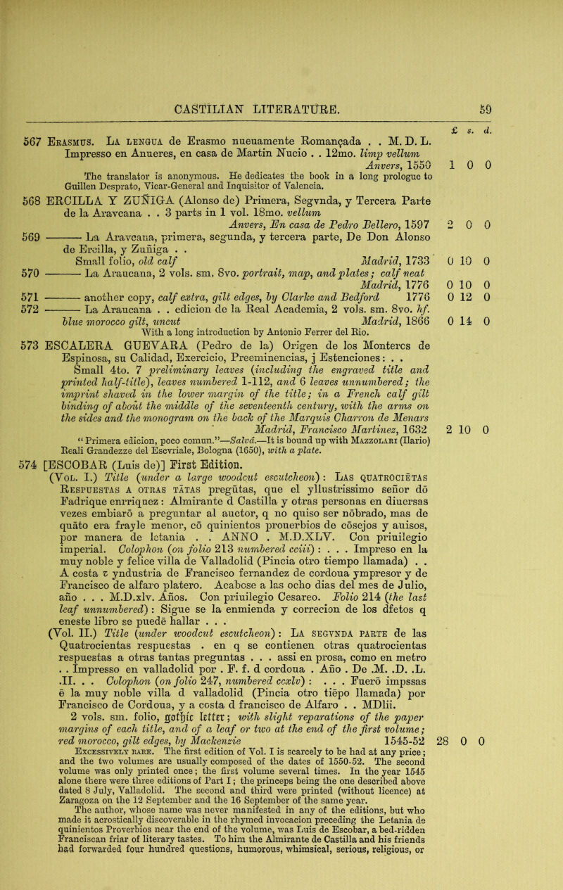 £ s. d. 567 Erasmus. La lengua de Erasmo nueuamenfce Eoman^ada , . M. D. L. Impresso en Anueres, en casa de Martin ^N'ncio . . 12mo. limp vellum Anvers, 1550 1 0 0 The translator is anonymous. He dedicates the book in a long prologue to Guillen Desprato, Vicar-General and Inquisitor of Valencia. 568 EHCILLA Y ZU^IG-A (Alonso de) Primera, Segvnda, y Tercera Parte de la Aravcana . . 3 parts in 1 vol. 18mo. vellum Anvers, JEn casa de Pedro Pellero, 1597 2 0 0 569 La Aravcana, primera, segunda, y tercera parte, De Don Alonso de Ercilla, y Zuniga . . Small folio, old calf Madrid, 1733 0 10 0 570 La Araucana, 2 vols. sm. Syo. portrait, map, and plates; calf neat Madrid, 1776 0 10 0 571 anotlier copy, calf extra, gilt edges, hy Clarice and Bedford 1776 0 12 0 572 La Araucana . . edicion de la Heal Academia, 2 vols. sm. 8vo. hf. blue morocco gilt, uncut Madrid, 1866 Oil 0 With a long introduction by Antonio Ferrer del Kio. 573 ESCALEHA GUEYARA (Pedro de la) Origen de los Montercs de Espinosa, su Calidad, Exercicio, Preeminencias, j Estenciones: . . Small 4to. 7 preliminary leaves {including the engraved title and printed half-title^, leaves numbered 1-112, and 6 leaves unnumbered; the imprint shaved in the lower margin of the title; in a French calf gilt binding of about the middle of the seventeenth century, ivith the arms on the sides and the monogram on the bach of the Marquis Gharron de Menars Madrid, Francisco Martinez, 1632 2 10 0 “ Primera edicion, poco comun.”—Salvd.—It is bound up with Mazzolabi (Ilario) Eeali Grandezze del Escvriale, Bologna (1650), icith a plate. 574 [ESCOBAR (Luis de)] First Edition. (Yol. I.) Title {under a large woodcut escutcheon') : Las QUATROCIetas Respuestas a otras tatas pregutas, que el yllustrissimo senor do Fadrique enrriquez : Almirante d Castilla y otras personas en diuersas vezes embiaro a preguntar al auctor, q no quiso ser nobrado, mas de quMo era frayle menor, co qninientos prouerbios de cosejos y auisos, por manera de lotania . . ANjSTO . M.D.XLY. Con priuiiegio imperial. Colophon (on folio 213 numbered cciii) : . . . Impreso en la muy noble y felice villa de Yalladolid (Pincia otro tiempo llamada) . . A costa z yndustria de Francisco fernandez de cordoua ympresor y de Francisco de alfaro platero. Acabose a las echo dias del mes de Julio, ano . . . M.D.xlv. Ahos. Con priuiiegio Cesareo. Folio 214 {the last leaf unnumbered) : Sigue se la enmienda y correcion de los dfetos q eneste libro se puede hallar . . . (Yol. II.) Title {under ivoodcut escutcheon) : La segvnda parte de las Quatrocientas respuestas . en q se contienen otras quatrocientas respuestas a otras tantas preguntas . . . assi en prosa, como en metro . . Impresso en valladolid por . F. f. d cordoua . Ano . De .M. .D. .L. .II. . . Colophon {on folio 247, numbered ccxlv) : ... Fuero impssas e la muy noble villa d valladolid (Pincia otro tiepo llamada) por Francisco de Cordoua, y a costa d francisco de Alfaro . . MDlii. 2 vols. sm. folio, gotijlC Lttct; with slight reparations of the paper margins of each title, and of a leaf or two at the end of the first volume; red morocco, gilt edges, by Mackenzie 1545-52 28 0 0 Excessively babe. The first edition of Vol. I is scarcely to be had at any price; and the two volumes are usually composed of the dates of 1550-52. The second volume was only printed once; the first volume several times. In the year 1545 alone there were three editions of Part I; the princeps being the one described above dated 8 July, Valladolid. The second and third were printed (without licence) at Zaragoza on the 12 September and the 16 September of the same year. The author, whose name was never manifested in any of the editions, but who made it acrostically discoverable in the rhymed invocacion preceding the Letania de quinientos Proverbios near the end of the volume, was Luis de Escobar, a bed-ridden Franciscan friar of literary tastes. To him the Almirante de Castilla and his friends had forwarded four hundred questions, humorous, whimsical, serious, religious, or